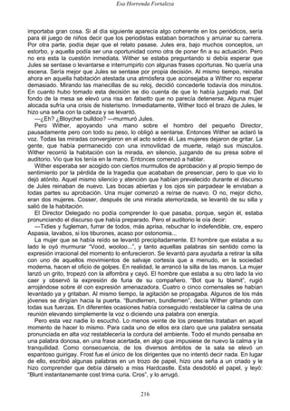 Esa Horrenda Fortaleza
216
importaba gran cosa. Si al día siguiente aparecía algo coherente en los periódicos, sería
para él juego de niños decir que los periodistas estaban borrachos y arruinar su carrera.
Por otra parte, podía dejar que el relato pasase. Jules era, bajo muchos conceptos, un
estorbo, y aquella podía ser una oportunidad como otra de poner fin a su actuación. Pero
no era esta la cuestión inmediata. Wither se estaba preguntando si debía esperar que
Jules se sentase o levantarse e interrumpirlo con algunas frases oportunas. No quería una
escena. Sería mejor que Jules se sentase por propia decisión. Al mismo tiempo, reinaba
ahora en aquella habitación atestada una atmósfera que aconsejaba a Wither no esperar
demasiado. Mirando las manecillas de su reloj, decidió concederle todavía dos minutos.
En cuanto hubo tomado esta decisión se dio cuenta de que lo había juzgado mal. Del
fondo de la mesa se elevó una risa en falsetto que no parecía detenerse. Alguna mujer
alocada sufría una crisis de histerismo. Inmediatamente, Wither tocó el brazo de Jules, le
hizo una seña con la cabeza y se levantó.
—¿Eh? ¿Bloycher bulldoo? —murmuró Jules.
Pero Wither, apoyando una mano sobre el hombro del pequeño Director,
pausadamente pero con todo su peso, lo obligó a sentarse. Entonces Wither se aclaró la
voz. Todas las miradas convergieron en el acto sobre él. Las mujeres dejaron de gritar. La
gente, que había permanecido con una inmovilidad de muerte, relajó sus músculos.
Wither recorrió la habitación con la mirada, en silencio, juzgando de su presa sobre el
auditorio. Vio que los tenía en la mano. Entonces comenzó a hablar.
Wither esperaba ser acogido con ciertos murmullos de aprobación y al propio tiempo de
sentimiento por la pérdida de la tragedia que acababan de presenciar, pero lo que vio lo
dejó atónito. Aquel mismo silencio y atención que habían prevalecido durante el discurso
de Jules reinaban de nuevo. Las bocas abiertas y los ojos sin parpadear le enviaban a
todas partes su aprobación. Una mujer comenzó a reírse de nuevo. O no, mejor dicho,
eran dos mujeres. Cosser, después de una mirada atemorizada, se levantó de su silla y
salió de la habitación.
El Director Delegado no podía comprender lo que pasaba, porque, según él, estaba
pronunciando el discurso que había preparado. Pero el auditorio le oía decir:
—Tidies y fugleman, furrar de todos, más aprisa, rebuchar lo indefendible, cre, espero
Aspasia, lavabos, si los tiburones, acaso por ostonomia...
La mujer que se había reído se levantó precipitadamente. El hombre que estaba a su
lado le oyó murmurar “Vood, wooloo...”, y tanto aquellas palabras sin sentido como la
expresión irracional del momento lo enfurecieron. Se levantó para ayudarla a retirar la silla
con uno de aquellos movimientos de salvaje cortesía que a menudo, en la sociedad
moderna, hacen el oficio de golpes. En realidad, le arrancó la silla de las manos. La mujer
lanzó un grito, tropezó con la alfombra y cayó. El hombre que estaba a su otro lado la vio
caer y observó la expresión de furia de su compañero. “Bot que tu blamit”, rugió
arrojándose sobre él con expresión amenazadora. Cuatro o cinco comensales se habían
levantado ya y gritaban. Al mismo tiempo, la agitación se propagaba. Algunos de los más
jóvenes se dirigían hacia la puerta. “Bundlemen, bundlemen”, decía Wither gritando con
todas sus fuerzas. En diferentes ocasiones había conseguido restablecer la calma de una
reunión elevando simplemente la voz o diciendo una palabra con energía.
Pero esta vez nadie lo escuchó. Lo menos veinte de los presentes trataban en aquel
momento de hacer lo mismo. Para cada uno de ellos era claro que una palabra sensata
pronunciada en alta voz restablecería la cordura del ambiente. Todo el mundo pensaba en
una palabra donosa, en una frase acertada, en algo que impusiese de nuevo la calma y la
tranquilidad. Como consecuencia, de los diversos ámbitos de la sala se elevó un
espantoso guirigay. Frost fue el único de los dirigentes que no intentó decir nada. En lugar
de ello, escribió algunas palabras en un trozo de papel, hizo una seña a un criado y le
hizo comprender que debía dárselo a miss Hardcastle. Esta desdobló el papel, y leyó:
“Blunt instantanemante cost trima curia. Cros”, y lo arrugó.
 