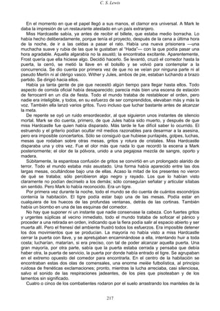 C. S. Lewis
217
En el momento en que el papel llegó a sus manos, el clamor era universal. A Mark le
daba la impresión de un restaurante atestado en un país extranjero.
Miss Hardcastle sabía, ya antes de recibir el billete, que estaba medio borracha. Lo
había hecho deliberadamente, porque tenía el proyecto, después de la cena a última hora
de la noche, de ir a las celdas a pasar el rato. Había una nueva prisionera —una
muchacha suave y rubia de las que le gustaban al “Hada”— con la que podía pasar una
hora agradable. Aquella algarabía no la asustó; la encontraba excitante. Aparentemente,
Frost quería que ella hiciese algo. Decidió hacerlo. Se levantó, cruzó el comedor hasta la
puerta, la cerró, se metió la llave en el bolsillo y se volvió para contemplar a la
concurrencia. Se dio cuenta por primera vez de que no se veían por ninguna parte ni al
pseudo Merlín ni al clérigo vasco. Wither y Jules, ambos de pie, estaban luchando a brazo
partido. Se dirigió hacia ellos.
Había ya tanta gente de pie que necesitó algún tiempo para llegar hasta ellos. Todo
aspecto de comida oficial había desaparecido; parecía más bien una escena de estación
de ferrocarril en un día de fiesta. Todo el mundo trataba de restablecer el orden, pero
nadie era inteligible, y todos, en su esfuerzo de ser comprendidos, elevaban más y más la
voz. También ella lanzó varios gritos. Tuvo incluso que luchar bastante antes de alcanzar
la meta.
De repente se oyó un ruido ensordecedor, al que siguieron unos instantes de silencio
mortal. Mark se dio cuenta, primero, de que Jules había sido muerto, y después de que
miss Hardcastle fue quien había disparado. Más tarde le fue difícil saber lo ocurrido. El
estruendo y el griterío podían ocultar mil medios razonables para desarmar a la asesina,
pero era imposible concertarlos. Sólo se consiguió que hubiese puntapiés, golpes, luchas,
mesas que rodaban sobre otras mesas, gritos y rotura de cristales. Miss Hardcastle
disparaba una y otra vez. Fue el olor más que nada lo que recordó la escena a Mark
posteriormente; el olor de la pólvora, unido a una pegajosa mezcla de sangre, oporto y
madera.
Súbitamente, la espantosa confusión de gritos se convirtió en un prolongado alarido de
terror. Todo el mundo estaba más asustado. Una forma había aparecido entre las dos
largas mesas, ocultándose bajo una de ellas. Acaso la mitad de los presentes no vieron
de qué se trataba; sólo percibieron algo negro y rayado. Los que lo habían visto
claramente no podían decírselo a los demás; sólo conseguían señalar y articular sílabas
sin sentido. Pero Mark lo había reconocido. Era un tigre.
Por primera vez durante la noche, todo el mundo se dio cuenta de cuántos escondrijos
contenía la habitación. El tigre podía estar bajo una de las mesas. Podía estar en
cualquiera de los huecos de las profundas ventanas, detrás de las cortinas. También
había un biombo en una de las esquinas del comedor.
No hay que suponer ni un instante que nadie conservase la cabeza. Con fuertes gritos
y urgentes súplicas al vecino inmediato, todo el mundo trataba de sofocar el pánico y
proceder a una retirada en orden, indicando que la fiera podía salir al espacio abierto y ser
muerta allí. Pero el frenesí del ambiente frustró todos los esfuerzos. Era imposible detener
los dos movimientos que se producían. La mayoría no había visto a miss Hardcastle
cerrar la puerta con llave, y se apretujaban encaminándose a ella, intentando huir a toda
costa; lucharían, matarían, si era preciso, con tal de poder alcanzar aquella puerta. Una
gran mayoría, por otra parte, sabía que la puerta estaba cerrada y pensaba que debía
haber otra, la puerta de servicio, la puerta por donde había entrado el tigre. Se agrupaban
en el extremo opuesto del comedor para encontrarla. En el centro de la habitación se
encontraban estas dos olas de comensales, una enorme melée futbolística, al principio
ruidosa de frenéticas exclamaciones; pronto, mientras la lucha arreciaba, casi silenciosa,
salvo el sonido de las respiraciones jadeantes, de los pies que pisoteaban y de los
lamentos sin significado.
Cuatro o cinco de los combatientes rodaron por el suelo arrastrando los manteles de la
 