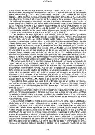 C. S. Lewis
219
ahora algunas veces, era una aventura no menos notable que la que le ocurría ahora. Y
los olores eran, en conjunto, prometedores. Se daba cuenta de que por los alrededores
había comestibles y —cosa más emocionante todavía— una hembra de su propia
especie. Había, además, muchos animales más, al parecer, pero esto era más indiferente
que alarmante. Decidió ir al encuentro de la hembra y de la comida. Entonces se dio
cuenta de que los muros limitaban sus movimientos en tres direcciones y unas barras de
hierro en la cuarta; no podía salir de allí. Esto, acompañado de una inarticulada necesidad
de la compañía humana a que estaba acostumbrado, lo sumió gradualmente en una
profunda depresión. La pena como sólo la conocen los animales —vastos mares de
desconsolada emoción sin la menor balsa de razón que flotase sobre ellos— alcanzó
profundidades insondables. A su manera, levantó la voz y sollozó.
Y, no obstante, no muy lejos de él, otro cautivo, humano éste, estaba igualmente
encerrado. Mister Maggs, sentado en su pequeña celda blanca, rumiaba tranquilamente
su gran dolor como sólo un hombre simple puede hacerlo. Un hombre educado, en
aquellas circunstancias, hubiera hallado el sufrimiento alternando con la reflexión; hubiera
podido pensar cómo esta nueva idea de curación, en lugar de castigo, tan humana al
parecer, había en realidad privado al criminal de todos sus derechos, y al suprimir la
“palabra” castigo hacía aquella “idea” infinita. Pero Mr. Maggs no podía pensar más que
en una cosa a la vez; en que aquel era el día en que cumplía su sentencia y que a
aquellas horas debería estar tomando su taza de té con Ivy (habría preparado algo
sabroso para él aquella primera noche), cosa que no se había realizado. Estaba sentado,
inmóvil. Cada dos minutos, una lágrima resbalaba lentamente por su mejilla. Todo aquello
no le hubiera importado tanto si le hubiesen dejado tener un paquete de cigarrillos.
Merlín fue quien llevó alivio a ambos. Salió de la habitación en cuanto la maldición de
Babel cayó sobre sus enemigos. Nadie lo vio salir. Wither oyó una vez su fuerte voz
intolerablemente alegre dominando el alud del absurdo. Qui Verbum Dei contempserunt,
eis auferetur etiam Verbum hominis. (Aquellos que despreciaron la palabra de Dios, les
será también quitada la palabra del Hombre.) Después de aquello no volvió a ver ni a
Merlín ni al vagabundo. Merlín se había ido después de destrozar su casa. Liberó los
animales y a los hombres. A los animales que estaban ya mutilados los mató con un
instantáneo movimiento de los poderes que residían en él, rápido e indoloro como los
suaves dardos de Artemisa. A Mr. Maggs le dio el siguiente mensaje:
“Queridísimo Tom: Espero que estés bien. El Director, que es un hombre muy bueno,
dice que vengas a St. Anne en cuanto puedas. No vayas a Edgestow, Tom, pero ven aquí
como puedas, que creo que alguien te traerá hasta aquí. Todo está bien ahora. Todo el
amor de tu, Ivy.”
Los demás prisioneros se fueron donde quisieron. El vagabundo, viendo que Merlín le
volvía un momento la espalda, y dándose cuenta de que la casa parecía vacía, tomó las
de Villadiego, primero hacia la cocina y después, pertrechado con todos los comestibles
que sus bolsillos pudieron contener, hacia el vasto mundo. No he sido capaz de hallar
nuevamente su rastro.
A los animales, excepto un mono que desapareció al mismo tiempo que el vagabundo,
Merlín los mandó al comedor, enloquecidos por su voz y su contacto. Pero retuvo a Mr.
Bultitude. Este había reconocido en el acto en él al hombre que estuvo sentado en el
Cuarto Azul; menos dulce y pegajoso que en aquella ocasión, pero el mismo de todos
modos. Incluso sin la brillantina había en Merlín lo que le gustaba al oso, y cuando se
encontraron “le hizo todos los mimos que un animal puede prodigar a un hombre”. Merlín
le puso la mano sobre la cabeza y le susurró algo al oído, y su obscura mente se llenó de
excitación al pensar que algunos placeres largo tiempo olvidados y prohibidos se
presentarían nuevamente en breve ante él. Merlín y el oso avanzaron por los largos y
desiertos corredores de Belbury. La saliva caía de su boca y comenzaba a gruñir.
Pensaba en aquellos sabores salados y cálidos, en la agradable resistencia de los
 