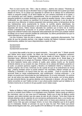 Esa Horrenda Fortaleza
222
Pero no duró mucho rato. “Otra —dijo la cabeza—, dadme otra cabeza.” Filostrato se
dio cuenta en el acto de que lo llevaban hacia un lugar determinado de la pared que había
ideado él mismo. En la pared que separaba la cámara de la cabeza de la antecámara
había un pequeño postigo. Si se abría dejaba ver una ventana practicada en la pared, y
una compuerta que caía rápida y pesadamente. Pero la compuerta era un cuchillo. La
pequeña guillotina no estaba destinada a ser usada de aquella manera. ¡Iban a asesinarlo
inútilmente, de una manera no científica! Si él tuviese que hacérselo a uno de ellos, la
cosa sería muy diferente; lo hubiera preparado todo semanas antes, la temperatura de las
dos habitaciones sería exactamente la misma, la cuchilla estaría esterilizada, los
ligamentos de las venas dispuestos a ser efectuados casi antes de que la cabeza fuese
separada del tronco. Había incluso calculado los cambios que el terror de la víctima
hubiera probablemente producido en la presión arterial; por consiguiente, la corriente
sanguínea artificial hubiera sido preparada adecuadamente de forma que pudiese realizar
el trabajo con la menor solución posible de continuidad. Su último pensamiento fue que no
había estimado en lo justo este terror.
Los dos iniciados, rojos de pies a cabeza, se miraron, respirando afanosamente. Casi
antes de que las gruesas piernas y las nalgas muertas del italiano hubiesen cesado de
estremecerse, estaban de nuevo disponiéndose a repetir el ritual...
Ouroborindra!
Ouroborindra!
Ouroborindra ba-ba-hee!
La misma idea asaltó a los dos en aquel momento... “Va a pedir otra.” Y Straik recordó
que Wither tenía aquel cuchillo. Se liberó del ritmo haciendo un espantoso esfuerzo;
parecía que unas garras le desgarrasen el pecho desde el interior. Wither vio lo que
intentaba hacer. Mientras Straik huía, Wither estaba ya detrás de él. Straik llegó a la
antesala y resbaló en la sangre de Filostrato. Wither le hundió una y otra vez el cuchillo.
No tenía bastante fuerza para cortarle el cuello, pero estaba muerto ya. Se levantó
sintiendo dolores en su corazón de viejo. Entonces vio la cabeza del italiano yaciendo en
el suelo. Le pareció oportuno cogerla y llevarla a la habitación interior y mostrarla a la
Cabeza original. Así lo hizo. Entonces se dio cuenta de que en la antecámara se movía
algo. ¿Habría olvidado cerrar la puerta exterior? No recordaba. Habían entrado por allí
metiendo a Filostrato a la fuerza entre los dos; era posible... ¡Todo lo ocurrido era tan
anormal! Soltó su carga cuidadosamente, casi cortésmente —incluso entonces—, y se
dirigió a la puerta que comunicaba las dos habitaciones. En el acto retrocedió. Un enorme
oso, de pie sobre sus patas traseras, llenaba el marco de la puerta, con la boca abierta,
los ojos echando llamas, las garras abiertas como dispuesto a abrazar. ¿Es que Straik se
había convertido en oso? Sabía (si bien ni aun ahora podía creerlo) que se hallaba en la
frontera misma de un mundo en el que pueden ocurrir estas cosas.
V
Nadie en Belbury había permanecido tan indiferente aquella noche como Feverstone.
No era un iniciado como Wither ni un engañado como Filostrato. Sabía cuanto se refería a
los macrobios, pero no era cosa que le interesase. Sabía que el plan de Belbury podía
fracasar, pero sabía también que era capaz de salir de allí a tiempo. Tenía diez líneas de
retirada abiertas ante él, además de una conciencia perfectamente clara y una mente que
no divagaba. No había difamado nunca a nadie como no fuese para alcanzar su sitio; no
estafó nunca más que para conseguir dinero; no tuvo más antipatías que la de la gente
que le molestaba. Desde un principio vio que la cosa iría mal. Pero había que prever
hasta dónde llegaría este mal, ¿Era aquello el fin de Belbury? En este caso, era necesario
 