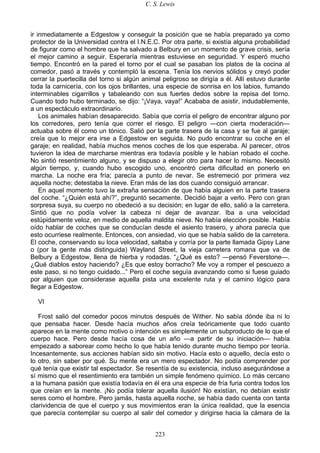 C. S. Lewis
223
ir inmediatamente a Edgestow y conseguir la posición que se había preparado ya como
protector de la Universidad contra el I.N.E.C. Por otra parte, si existía alguna probabilidad
de figurar como el hombre que ha salvado a Belbury en un momento de grave crisis, sería
el mejor camino a seguir. Esperaría mientras estuviese en seguridad. Y esperó mucho
tiempo. Encontró en la pared el torno por el cual se pasaban los platos de la cocina al
comedor, pasó a través y contempló la escena. Tenía los nervios sólidos y creyó poder
cerrar la puertecilla del torno si algún animal peligroso se dirigía a él. Allí estuvo durante
toda la carnicería, con los ojos brillantes, una especie de sonrisa en los labios, fumando
interminables cigarrillos y tabaleando con sus fuertes dedos sobre la repisa del torno.
Cuando todo hubo terminado, se dijo: “¡Vaya, vaya!” Acababa de asistir, indudablemente,
a un espectáculo extraordinario.
Los animales habían desaparecido. Sabía que corría el peligro de encontrar alguno por
los corredores, pero tenía que correr el riesgo. El peligro —con cierta moderación—
actuaba sobre él como un tónico. Salió por la parte trasera de la casa y se fue al garaje;
creía que lo mejor era irse a Edgestow en seguida. No pudo encontrar su coche en el
garaje; en realidad, había muchos menos coches de los que esperaba. Al parecer, otros
tuvieron la idea de marcharse mientras era todavía posible y le habían robado el coche.
No sintió resentimiento alguno, y se dispuso a elegir otro para hacer lo mismo. Necesitó
algún tiempo, y, cuando hubo escogido uno, encontró cierta dificultad en ponerlo en
marcha. La noche era fría; parecía a punto de nevar. Se estremeció por primera vez
aquella noche; detestaba la nieve. Eran más de las dos cuando consiguió arrancar.
En aquel momento tuvo la extraña sensación de que había alguien en la parte trasera
del coche. “¿Quién está ahí?”, preguntó secamente. Decidió bajar a verlo. Pero con gran
sorpresa suya, su cuerpo no obedeció a su decisión; en lugar de ello, salió a la carretera.
Sintió que no podía volver la cabeza ni dejar de avanzar. Iba a una velocidad
estúpidamente veloz, en medio de aquella maldita nieve. No había elección posible. Había
oído hablar de coches que se conducían desde el asiento trasero, y ahora parecía que
esto ocurriese realmente. Entonces, con ansiedad, vio que se había salido de la carretera.
El coche, conservando su loca velocidad, saltaba y corría por la parte llamada Gipsy Lane
o (por la gente más distinguida) Wayland Street, la vieja carretera romana que va de
Belbury a Edgestow, llena de hierba y rodadas. “¿Qué es esto? —pensó Feverstone—.
¿Qué diablos estoy haciendo? ¿Es que estoy borracho? Me voy a romper el pescuezo a
este paso, si no tengo cuidado...” Pero el coche seguía avanzando como si fuese guiado
por alguien que considerase aquella pista una excelente ruta y el camino lógico para
llegar a Edgestow.
VI
Frost salió del comedor pocos minutos después de Wither. No sabía dónde iba ni lo
que pensaba hacer. Desde hacía muchos años creía teóricamente que todo cuanto
aparece en la mente como motivo o intención es simplemente un subproducto de lo que el
cuerpo hace. Pero desde hacía cosa de un año —a partir de su iniciación— había
empezado a saborear como hecho lo que había tenido durante mucho tiempo por teoría.
Incesantemente, sus acciones habían sido sin motivo. Hacía esto o aquello, decía esto o
lo otro, sin saber por qué. Su mente era un mero espectador. No podía comprender por
qué tenía que existir tal espectador. Se resentía de su existencia, incluso asegurándose a
sí mismo que el resentimiento era también un simple fenómeno químico. Lo más cercano
a la humana pasión que existía todavía en él era una especie de fría furia contra todos los
que creían en la mente. ¡No podía tolerar aquella ilusión! No existían, no debían existir
seres como el hombre. Pero jamás, hasta aquella noche, se había dado cuenta con tanta
clarividencia de que el cuerpo y sus movimientos eran la única realidad, que la esencia
que parecía contemplar su cuerpo al salir del comedor y dirigirse hacia la cámara de la
 