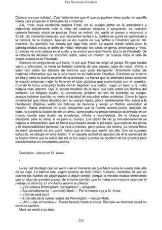 Esa Horrenda Fortaleza
224
Cabeza era una nulidad. ¡Cuan irritante era que el cuerpo pudiese tener poder de aquella
forma para proyectar el fantasma de sí mismo!
Así, Frost, cuya existencia negaba Frost, vio su cuerpo entrar en la antecámara y
detenerse súbitamente ante la vista del cadáver desnudo y sangriento. La reacción
química llamada shock se produjo. Frost se inclinó, dio vuelta al cuerpo y reconoció a
Straik. Un momento después, sus relucientes lentes y su barbita en punta se asomaban a
la cámara de la Cabeza. Apenas se dio cuenta de que Wither y Filostrato yacían allí,
muertos. Su atención fue atraída por algo más serio. La repisa donde debía estar la
cabeza estaba vacía; el anillo de metal, retorcido; los tubos de goma, arrancados y rotos.
Entonces vio una cabeza en el suelo, y se inclinó para examinarla. Era la de Filostrato. De
la cabeza de Alcasan no encontró rastro, salvo un montón de huesos rotos al lado de
donde estaba la de Filostrato.
Siempre sin preguntarse qué haría, ni por qué, Frost se dirigió al garaje. El lugar estaba
vacío y silencioso; la tierra se hallaba cubierta de una espesa capa de nieve. Volvió a
subir con todos los bidones de bencina que pudo transportar. Amontonó todas las
materias inflamables que se le ocurrieron en la Habitación Objetiva. Entonces se encerró
en ella y cerró la puerta exterior de la antesala. La fuerza que le ordenaba estas acciones
le mandó entonces meter la llave en el tubo acústico que comunicaba con el corredor.
Cuando la hubo empujado hasta donde llegaban sus dedos, cogió un lápiz y la metió
todavía más adentro. Oyó el sonido metálico de la llave que caía sobre los ladrillos del
corredor. La fatigosa ilusión, su conciencia, gritaban en son de protesta; su cuerpo,
aunque hubiese querido, no tenía la facultad de escuchar estas protestas. Como la figura
ornamental que había decidido ser, su cuerpo rígido, ahora terriblemente frío, volvió a la
Habitación Objetiva, vertió los bidones de bencina y arrojó un fósforo encendido al
montón. Hasta entonces no pudo sospechar que la muerte misma podía, después de
todo, no curarle la ilusión de ser un alma, como podía no probar tampoco la entrada en un
mundo donde esta ilusión se encoleriza, infinita e incontrolada. Se le ofrecía una
escapada para su alma, si no para su cuerpo. Era capaz de ver (y simultáneamente se
negaba a reconocerlo) que se había equivocado desde el principio, que existían las almas
y la responsabilidad personal. Lo veía a medias, pero odiaba por entero. La tortura física
de morir abrasado no era quizá mayor que el odio que sentía por ello. Con un supremo
esfuerzo, se refugió en esta ilusión. Y en aquella actitud se apoderó de él la eternidad de
la misma forma que la salida del sol de los viejos cuentos se apodera de los gnomos para
transformarlos en inmutables piedras.
Diecisiete - Venus en St. Anne
I
LA luz del día llegó casi sin aurora en el momento en que Mark subía la cuesta más alta
de su viaje. La blanca ruta, virgen todavía de todo tráfico humano, mostraba de vez en
cuando las huellas de algún pájaro o algún conejo, porque la nevada estaba terminando
con un alud de grandes copos. Un enorme camión, que formaba una mancha negra en el
paisaje, lo alcanzó. El conductor asomó la cabeza.
—¿Va usted a Birmingham, compañero? —preguntó.
—Aproximadamente —contestó Mark—. Por lo menos voy a St. Anne.
—¿Dónde está eso?
—En lo alto de la colina, detrás de Pennington —repuso Mark.
—¡Ah! —dijo el hombre—. Puedo llevarlo hasta el cruce. Siempre se ahorrará usted un
trozo de camino.
Mark se sentó a su lado.
 