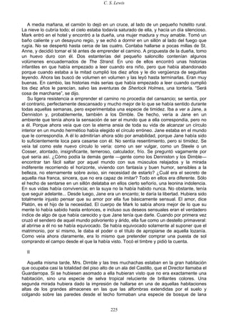 C. S. Lewis
225
A media mañana, el camión lo dejó en un cruce, al lado de un pequeño hotelito rural.
La nieve lo cubría todo; el cielo estaba todavía saturado de ella, y hacía un día silencioso.
Mark entró en el hotel y encontró a la dueña, una mujer madura y muy amable. Tomó un
baño caliente y un desayuno regio, y se echó a dormir en un sillón al lado del fuego que
rugía. No se despertó hasta cerca de las cuatro. Contaba hallarse a pocas millas de St.
Anne, y decidió tomar el té antes de emprender el camino. A propuesta de la dueña, tomo
un huevo duro con él. Dos estanterías del pequeño saloncillo contenían algunos
volúmenes encuadernados de The Strand. En uno de ellos encontró unas historias
infantiles en que había empezado a leer cuando era niño, pero que había abandonado
porque cuando estaba a la mitad cumplió los diez años y le dio vergüenza de seguirlas
leyendo. Ahora las buscó de volumen en volumen y las leyó hasta terminarlas. Eran muy
buenas. En cambio, las historias más serias que había empezado a leer cuando cumplió
los diez años le parecían, salvo las aventuras de Sherlock Holmes, una tontería. “Será
cosa de marcharse”, se dijo.
Su ligera resistencia a emprender el camino no procedía del cansancio; se sentía, por
el contrario, perfectamente descansado y mucho mejor de lo que se había sentido durante
todas aquellas semanas, pero experimentaba una especie de timidez. Iba a ver a Jane, a
Denniston y, probablemente, también a los Dimble. De hecho, vería a Jane en un
ambiente que tenía ahora la sensación de ser el mundo que a ella correspondía, pero no
a él. Porque ahora veía que con la eterna ansia de toda su vida de alcanzar un círculo
interior en un mundo hermético había elegido el círculo erróneo. Jane estaba en el mundo
que le correspondía. A él lo admitirían ahora sólo por amabilidad, porque Jane había sido
lo suficientemente loca para casarse con él. No sentía resentimiento, pero si timidez. Se
veía tal como este nuevo círculo lo vería: como un ser vulgar, como un Steele o un
Cosser, atontado, insignificante, temeroso, calculador, frío. Se preguntó vagamente por
qué sería así. ¿Cómo podía la demás gente —gente como los Denniston y los Dimble—
encontrar tan fácil saltar por aquel mundo con sus músculos relajados y la mirada
indiferente recorriendo el horizonte, viviendo con fantasía y buen humor, sensibles a la
belleza, no eternamente sobre aviso, sin necesidad de estarlo? ¿Cuál era el secreto de
aquella risa franca, sincera, que no era capaz de imitar? Todo en ellos era diferente. Sólo
el hecho de sentarse en un sillón delataba en ellos cierto señorío, una leonina indolencia.
En sus vidas había convivencia; en la suya no la había habido nunca. No obstante, tenía
que seguir adelante... Desde luego, Jane era un encanto; le daría la libertad. Hubiera sido
totalmente injusto pensar que su amor por ella fue básicamente sensual. El amor, dice
Platón, es el hijo de la necesidad. El cuerpo de Mark lo sabía ahora mejor de lo que su
mente lo había sabido hasta entonces, e incluso sus deseos sensuales eran el verdadero
índice de algo de que había carecido y que Jane tenía que darle. Cuando por primera vez
cruzó el sendero de aquel mundo polvoriento y árido, ella fue como un destello primaveral:
al abrirse a él no se había equivocado. Se había equivocado solamente al suponer que el
matrimonio, por sí mismo, le daba el poder o el título de apropiarse de aquella lozanía.
Como veía ahora claramente, era lo mismo que pretender comprar una puesta de sol
comprando el campo desde el que la había visto. Tocó el timbre y pidió la cuenta.
II
Aquella misma tarde, Mrs. Dimble y las tres muchachas estaban en la gran habitación
que ocupaba casi la totalidad del piso alto de un ala del Castillo, que el Director llamaba el
Guardarropa. Si se hubiesen asomado a ella hubieran visto que no era exactamente una
habitación, sino una especie de selva tropical reluciente de brillantes colores. Una
segunda mirada hubiera dado la impresión de hallarse en una de aquellas habitaciones
altas de los grandes almacenes en las que las alfombras extendidas por el suelo y
colgando sobre las paredes desde el techo formaban una especie de bosque de lana
 