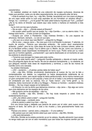 Esa Horrenda Fortaleza
226
característico.
En realidad, estaban en medio de una colección de ropajes suntuosos, docenas de
trajes que pendían, cada uno de ellos separadamente, de su pequeño pilar de lana.
—Este le sentará muy bien, Ivy —dijo Mrs. Dimble, levantando con una mano el pliegue
de una capa verde sobre la cual unas espirales de oro formaban un artístico dibujo—.
Venga, Ivy —continuó—, ¿no le gusta? No está usted todavía inquieta por Tom, ¿verdad?
¿No le ha dicho el Director que estará aquí esta noche o mañana al mediodía a más
tardar?
Ivy la miró con los ojos turbados.
—No es esto —dijo—. ¿Dónde estará el Director?
—No puede usted querer que se quede, Ivy —dijo Camilla—, con su eterno dolor. Y su
trabajo será hecho..., si todo va bien en Edgestow.
—Suspira por volver a Perelandra —dijo mistress Dimble—. Es una especie de
añoranza. Siempre, siempre... Lo veo en sus ojos.
—¿Es que va a volver aquí ese Merlín? —preguntó Ivy Maggs.
—No lo creo —repuso Jane—. No creo que ni él ni el Director lo piensen. Y además, mi
sueño de anoche... Parecía que estuviese ardiendo... No quiero decir exactamente
ardiendo, ¿sabe?, pero la luz, toda clase de luces de los más curiosos colores, salían de
él y lo llevaban arriba y abajo. Fue lo último que vi; Merlín, de pie, como una columna, y
todas aquellas cosas espantosas revoloteando en torno suyo. Podía verse por su rostro
que era un hombre agotado, ¿comprende?, que caería destrozado en el momento en que
los poderes lo abandonasen.
—Tenemos que escoger los trajes para esta noche...
—¿De qué está hecho esto? —preguntó Camilla señalando y oliendo el manto verde.
Era una pregunta digna de ser hecha. No era en absoluto transparente, y, no obstante, en
sus pliegues residían toda clase de resplandores y sombras, y caía de las manos de
Camilla como una cascada.
Ivy estaba interesada.
—¡Oh! —exclamó—. ¿Cuántas yardas debe de haber aquí?
—Así —dijo Mrs. Dimble, envolviendo diestramente el cuerpo de Ivy con la tela y
contemplándola con deleite. La vulgaridad no había desaparecido totalmente de su
cuerpo ni de su rostro, pero aquel ropaje la había perfeccionado, de la misma manera que
un gran compositor toma un aire popular y hace con él un baile o una sinfonía maravillosa
sin arrebatarle por esto su esencia. Era un “hada menor”, una “ninfa gentil”, y, no
obstante, todos reconocían en ella a Ivy Maggs—. Parece un hombre —exclamó mistress
Dimble—. No hay ningún espejo en la habitación.
—El Director no nos ha dicho que debíamos mirarnos —dijo Jane—. Dijo algo así como
que unos debíamos ser los espejos de los otros.
—Me gustaría verme de espaldas —dijo Ivy.
—Ahora Camilla —dijo Mrs. Dimble—. No hay duda respecto a usted. Este es
evidentemente el suyo.
—¡Oh! ¿Se refiere usted a éste? —preguntó Camilla.
—Sí, desde luego —contestó Jane.
—Este le sienta a usted muy bien —dijo Ivy.
Era una túnica larga y delgada que parecía de acero por el color, pero suave como
espuma al tacto. Se ceñía por sí sola a los muslos y caía graciosamente hasta sus
tobillos.
“Parece una sirena —pensó Jane; y después—: O una walkiria.”
—Me parece que con este tendrá usted que usar corona —dijo Mrs. Dimble.
—¿No será demasiado...?
Pero Mrs. Dimble se la estaba poniendo ya en la cabeza. Aquella adoración (que acaso
no tenga nada que ver con el valor monetario) que casi todas las mujeres sienten por las
 