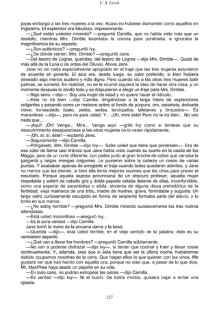 C. S. Lewis
227
joyas embargó a las tres mujeres a la vez. Acaso no hubiese diamantes como aquellos en
Inglaterra. El esplendor era fabuloso, impresionante.
—¿Qué están ustedes mirando? —preguntó Camilla, que no había visto más que un
destello, mientras Mrs. Dimble levantaba la corona para ponérsela, e ignoraba la
magnificencia de su aspecto.
—¿Son auténticos? —preguntó Ivy.
—¿De dónde vienen, Mrs. Dimble? —preguntó Jane.
—Del tesoro de Logres, queridas, del tesoro de Logres —dijo Mrs. Dimble—. Quizá de
más allá de la Luna o de antes del Diluvio. Ahora Jane.
Jane no vio nada especialmente apropiado en el traje que las tres mujeres estuvieron
de acuerdo en ponerle. El azul era, desde luego, su color preferido, si bien hubiera
deseado algo menos austero y más digno. Pero cuando vio a las otras tres mujeres batir
palmas, se sometió. En realidad, no se le ocurrió siquiera la idea de hacer otra cosa, y un
momento después lo olvidó todo y se dispusieron a elegir un traje para Mrs. Dimble.
—Algo serio —dijo—. Soy una mujer de edad y no quiero hacer el ridículo.
—Este no irá bien —dijo Camilla, dirigiéndose a la larga hilera de esplendores
colgantes y pasando como un meteoro sobre el fondo de púrpura, oro, escarlata, delicada
nieve, tornasolado ópalo, pieles, sedas, terciopelos, tafetanes y brocados—. Es
maravilloso —dijo—, pero no para usted. Y... ¡Oh, mire éste! Pero no le irá bien... No veo
nada que...
—¡Aquí! ¡Oh! Venga... Mire... Venga aquí —gritó Ivy como si temiese que su
descubrimiento desapareciese si las otras mujeres no lo veían rápidamente.
—¡Oh, sí, sí, éste! —exclamó Jane.
—Seguramente —dijo Camilla.
—Póngaselo, Mrs. Dimble —dijo Ivy—. Sabe usted que tiene que ponérselo—. Era de
ese color de llama casi tiránico que Jane había visto cuando su sueño en la casita de los
Maggs, pero de un corte diferente, con pieles junto al gran broche de cobre que cerraba la
garganta y largas mangas colgantes. Le pusieron sobre la cabeza un casco de varias
puntas. Y acababan apenas de arreglarle el traje cuando todos quedaron atónitos, y Jane
no menos que las demás, si bien ella tenía mejores razones que las otras para prever el
resultado. Porque aquella esposa provinciana de un obscuro profesor, aquella mujer
respetable y estéril de cabello gris y doble papada estaba delante de ellas, inconfundible,
como una especie de sacerdotisa o sibila, sirvienta de alguna diosa prehistórica de la
fertilidad, vieja matriarca de una tribu, madre de madres, grave, formidable y augusta. Un
largo cetro curiosamente esculpido en forma de serpiente formaba parte del atavío, y lo
tomó en sus manos.
—¿No estoy horrible? —preguntó Mrs. Dimble mirando sucesivamente los tres rostros
silenciosos.
—Está usted maravillosa —aseguró Ivy.
—Es la pura verdad —dijo Camilla.
Jane tomó la mano de la anciana dama y la besó.
—Querida —dijo—, está usted terrible, en el viejo sentido de la palabra; éste es su
verdadero aspecto.
—¿Qué van a llevar los hombres? —preguntó Camilla súbitamente.
—No van a poderse disfrazar —dijo Ivy—, si tienen que cocinar y traer y llevar cosas
continuamente. Y, además, creo que si ésta tiene que ser la última noche, hubiéramos
debido ocuparnos nosotras de la cena. Que hagan ellos lo que quieran con los vinos. Me
gustará ver qué han hecho con aquella oca, porque no creo que, a pesar de lo que dice,
Mr. MacPhee haya asado un pajarito en su vida.
—En todo caso, no podrán estropear las ostras —dijo Camilla.
—Es verdad —dijo Ivy—. Ni el budín. De todos modos, quisiera bajar a echar una
ojeada.
 