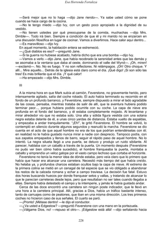 Esa Horrenda Fortaleza
228
—Será mejor que no lo haga —dijo Jane riendo—. Ya sabe usted cómo se pone
cuando se hace cargo de la cocina.
—No le tengo miedo —dijo Ivy, con un gesto poco apropiado a la dignidad de su
vestido.
—No tienen ustedes por qué preocuparse de la comida, muchachas —dijo Mrs.
Dimble—. Todo irá bien. Siempre a condición de que él y mi marido no se enzarcen en
una discusión filosófica en lugar de cocinar. Vamos a divertirnos. Hace calor aquí dentro...
—Es maravilloso —dijo Ivy.
En aquel momento, la habitación entera se estremeció.
—¿Qué diablos es eso? —preguntó Jane.
—Si la guerra no hubiese acabado, habría dicho que era una bomba —dijo Ivy.
—Vamos a verlo —dijo Jane, que había recobrado la serenidad antes que las demás y
se asomaba a la ventana que daba al oeste, dominando el valle del Wynd—. ¡Oh, miren!
—exclamó—. No. No es fuego. Y no son reflectores. Ni relámpagos. ¡Oh! Otro choque. Y
allí... Mire aquello... Detrás de la iglesia está claro como el día. ¡Qué digo! ¡Si son sólo las
tres! Es más brillante que el día. ¡Y qué calor!
—Ha empezado —dijo Mrs. Dimble.
III
A la misma hora en que Mark subía al camión, Feverstone, no gravemente herido, pero
intensamente agitado, salía del coche robado. El auto había terminado su recorrido en el
fondo de un profundo barranco, y Feverstone, siempre dispuesto a mirar el lado agradable
de las cosas, pensaba, mientras trataba de salir de allí, que la aventura hubiera podido
terminar peor..., porque hubiera podido ocurrirle con su coche. La capa de nieve era
profunda en el fondo del barranco, y él estaba completamente mojado. Al levantarse y
mirar alrededor vio que no estaba solo. Una alta y sólida figura vestida con una sotana
negra estaba delante de él, a unas cinco yardas de distancia. Estaba vuelto de espaldas,
y empezaba a andar tranquilamente. “¡Eh!”, le gritó Feverstone. El hombre se volvió, lo
contempló en silencio durante algunos segundos y reanudó la marcha. Feverstone se dio
cuenta en el acto de que aquel hombre no era de los que podrían entendérselas con él;
en realidad no le había gustado nunca mirar a nadie con desprecio. Tampoco podía, con
sus zapatos empapados y llenos de barro, seguir el rápido paso de aquel hombre. No lo
intentó. La negra silueta llegó a una puerta, se detuvo y produjo un ruido sibilante. Al
parecer, hablaba con un caballo a través de la puerta. Un momento después (Feverstone
no pudo ver bien cómo había sucedido), el hombre franqueaba la puerta, montaba a
caballo y emprendía un veloz galope por el vasto campo lechoso que cortaba el horizonte.
Feverstone no tenía la menor idea de dónde estaba, pero veía claro que lo primero que
había que hacer era alcanzar una carretera. Necesitó más tiempo del que había creído.
No helaba ya, y profundos charcos estaban ocultos bajo la capa de nieve. Al extremo de
la primera colina se metió en un cenagal de tal especie que se vio obligado a abandonar
los restos de la calzada romana y echar a campo traviesa. La decisión fue fatal. Estuvo
dos horas buscando huecos por donde franquear setos y vallas, y tratando de alcanzar lo
que le parecían carreteras desde lejos, pero que resultaban no ser tales cuando llegaba a
ellas. Siempre había detestado el campo y la intemperie, y jamás le había gustado andar.
Cerca de las doce encontró una carretera sin ningún poste indicador, que le llevó en
una hora a la carretera principal. Allí, gracias a Dios, había un tráfico bastante intenso,
tanto de carruajes como de peatones, que iban en una misma dirección. Los tres primeros
coches no hicieron caso de sus señales. El cuarto se paró.
—¡Pronto! ¡Métase dentro! —le dijo el conductor.
—¿Va usted a Edgestow? —preguntó Feverstone con una mano en la portezuela.
—¡Válgame Dios, no! —repuso el otro—. ¡Edgestow está allá! —dijo señalando hacia
 