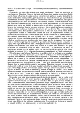 C. S. Lewis
229
atrás—. Si: quiere usted ir, vaya... —El hombre parecía sorprendido y considerablemente
excitado.
Finalmente, no tuvo más remedio que seguir caminando. Todos los vehículos se
marchaban de Edgestow. Ninguno iba hacia allí. Feverstone estaba sorprendido. Sabía
cuanto hacía referencia al éxodo (incluso había formado parte de su plan deshabitar la
ciudad tanto como fuese posible), pero suponía que habría terminado ya. Durante toda
aquella tarde, mientras siguió avanzando y resbalando sobre la nieve helada, los fugitivos
iban pasando por su lado. No tenemos, naturalmente, ninguna prueba fehaciente de lo
que ocurrió en Edgestow aquella tarde y aquella noche. Pero tenemos muchos relatos del
porqué tanta gente se decidió a abandonarlo en el último momento. Las versiones
llenaron los periódicos durante semanas enteras, y fueron objeto de las conversaciones
durante meses, hasta que finalmente se convirtió en una broma. “No, no quiero saber
cómo escapó usted de Edgestow”, acabó siendo la frase de ritual. Pero detrás de las
exageraciones queda la indiscutible verdad de que un sorprendente número de
ciudadanos abandonaron la ciudad a tiempo. Uno recibió un aviso de su padre moribundo;
otro decidió súbitamente, sin que pudiese decir la razón, tomarse unos días de
vacaciones; otro se marchaba porque las tuberías de su casa habían reventado con la
helada y consideraba más práctico estar fuera hasta que las arreglasen. No pocos de
ellos se marcharon por alguna causa trivial que se les antojó un presagio: un sueño, un
espejo roto, hojas de té en una taza... Presagios de la más remota especie renacieron en
aquellas circunstancias. Uno había oído bramar a su asno; otro, maullar a su gato,
diciéndole tan claramente como el agua: “¡Márchate!...” Y centenares de ellos se
marchaban también por la sencilla razón de que los habían echado de sus casas,
destruido su modo de vivir, y veían sus libertades amenazadas por la Policía Institucional.
Sobre las cuatro de la tarde, Feverstone se sintió arrojado al suelo por una sacudida.
Fue la primera impresión. Continuaron, aumentando en frecuencia, durante las horas que
siguieron. Eran horribles estremecimientos que pronto se convirtieron en una especie de
oleadas de la tierra y un creciente murmullo de extensos ruidos subterráneos. La
temperatura empezó a subir. La nieve iba desapareciendo por todas partes, y a veces se
encontraba metido en el agua hasta la rodilla. El vaho de la nieve fundida saturaba el aire.
Cuando llegó al borde del último declive que daba a Edgestow, no pudo ver nada de la
ciudad; sólo niebla a través de la cual llegaba hasta él una extraordinaria confusión de
luces. Otro choque lo hizo tambalearse. Decidió no bajar a la ciudad; daría la vuelta y
seguiría el tráfico. Iría hasta el ferrocarril y trataría de llegar a Londres. En su mente
apareció la imagen de un buen baño caliente, y se vio haciendo el relato de lo ocurrido en
el salón de su club. Ya era algo haber sobrevivido a Belbury y a Bracton. Había
sobrevivido a muchas cosas durante su vida, y creía en su buena suerte.
Empezaba ya a bajar algunos pasos cuando tomó esta decisión y dio la vuelta en el
acto. Pero en lugar de subir se dio cuenta de que bajaba. Como si se encontrase en la
superficie resbaladiza de una montaña, el suelo huía bajo sus pies cuando trataba de
subir. Cuando se detuvo estaba treinta yardas más abajo. Empezó de nuevo a subir. Esta
vez sintió que sus pies le fallaban, y cayó de bruces en medio de piedras, tierra, hierbas y
agua que se vertían sobre él en horrenda confusión. Era como cuando el nadador es
cogido por una gran ola, pero era una ola de tierra. Pudo ponerse de pie nuevamente: se
volvió de cara a la colina. Detrás de él, el valle parecía haberse convertido en el Infierno.
El pozo de niebla ardía con una llama violeta cegadora, el agua rugía por todas partes, los
edificios se derrumbaban, las muchedumbres chillaban. La colina que tenía delante era
una ruina; no había rastro de carretera, campo, setos ni vallados: sólo una catarata de
tierra desprendida que corría hacia abajo. La pendiente era mucho más fuerte de lo que
había sido. Tenía la boca y el cabello llenos de tierra. La pendiente parecía aumentar a
simple vista. El borde iba subiendo paulatinamente. Entonces la ola de tierra se levantó,
se arqueó, tembló, y con todo su peso y su estruendo cayó sobre él.
 