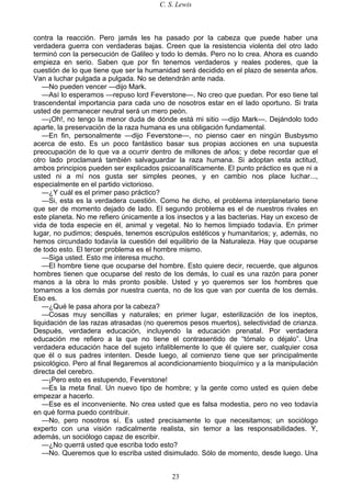C. S. Lewis
23
contra la reacción. Pero jamás les ha pasado por la cabeza que puede haber una
verdadera guerra con verdaderas bajas. Creen que la resistencia violenta del otro lado
terminó con la persecución de Galileo y todo lo demás. Pero no lo crea. Ahora es cuando
empieza en serio. Saben que por fin tenemos verdaderos y reales poderes, que la
cuestión de lo que tiene que ser la humanidad será decidido en el plazo de sesenta años.
Van a luchar pulgada a pulgada. No se detendrán ante nada.
—No pueden vencer —dijo Mark.
—Así lo esperamos —repuso lord Feverstone—. No creo que puedan. Por eso tiene tal
trascendental importancia para cada uno de nosotros estar en el lado oportuno. Si trata
usted de permanecer neutral será un mero peón.
—¡Oh!, no tengo la menor duda de dónde está mi sitio —dijo Mark—. Dejándolo todo
aparte, la preservación de la raza humana es una obligación fundamental.
—En fin, personalmente —dijo Feverstone—, no pienso caer en ningún Busbysmo
acerca de esto. Es un poco fantástico basar sus propias acciones en una supuesta
preocupación de lo que va a ocurrir dentro de millones de años; y debe recordar que el
otro lado proclamará también salvaguardar la raza humana. Si adoptan esta actitud,
ambos principios pueden ser explicados psicoanalíticamente. El punto práctico es que ni a
usted ni a mí nos gusta ser simples peones, y en cambio nos place luchar...,
especialmente en el partido victorioso.
—¿Y cuál es el primer paso práctico?
—Si, esta es la verdadera cuestión. Como he dicho, el problema interplanetario tiene
que ser de momento dejado de lado. El segundo problema es el de nuestros rivales en
este planeta. No me refiero únicamente a los insectos y a las bacterias. Hay un exceso de
vida de toda especie en él, animal y vegetal. No lo hemos limpiado todavía. En primer
lugar, no pudimos; después, tenemos escrúpulos estéticos y humanitarios; y, además, no
hemos circundado todavía la cuestión del equilibrio de la Naturaleza. Hay que ocuparse
de todo esto. El tercer problema es el hombre mismo.
—Siga usted. Esto me interesa mucho.
—El hombre tiene que ocuparse del hombre. Esto quiere decir, recuerde, que algunos
hombres tienen que ocuparse del resto de los demás, lo cual es una razón para poner
manos a la obra lo más pronto posible. Usted y yo queremos ser los hombres que
tomamos a los demás por nuestra cuenta, no de los que van por cuenta de los demás.
Eso es.
—¿Qué le pasa ahora por la cabeza?
—Cosas muy sencillas y naturales; en primer lugar, esterilización de los ineptos,
liquidación de las razas atrasadas (no queremos pesos muertos), selectividad de crianza.
Después, verdadera educación, incluyendo la educación prenatal. Por verdadera
educación me refiero a la que no tiene el contrasentido de “tómalo o déjalo”. Una
verdadera educación hace del sujeto infaliblemente lo que él quiere ser, cualquier cosa
que él o sus padres intenten. Desde luego, al comienzo tiene que ser principalmente
psicológico. Pero al final llegaremos al acondicionamiento bioquímico y a la manipulación
directa del cerebro.
—¡Pero esto es estupendo, Feverstone!
—Es la meta final. Un nuevo tipo de hombre; y la gente como usted es quien debe
empezar a hacerlo.
—Ese es el inconveniente. No crea usted que es falsa modestia, pero no veo todavía
en qué forma puedo contribuir.
—No, pero nosotros sí. Es usted precisamente lo que necesitamos; un sociólogo
experto con una visión radicalmente realista, sin temor a las responsabilidades. Y,
además, un sociólogo capaz de escribir.
—¿No querrá usted que escriba todo esto?
—No. Queremos que lo escriba usted disimulado. Sólo de momento, desde luego. Una
 