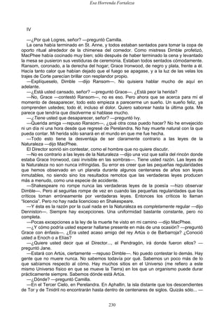 Esa Horrenda Fortaleza
230
IV
—¿Por qué Logres, señor? —preguntó Camilla.
La cena había terminado en St. Anne, y todos estaban sentados para tomar la copa de
oporto ritual alrededor de la chimenea del comedor. Como mistress Dimble profetizó,
MacPhee había cocinado muy bien; sólo después de haber terminado la cena y levantado
la mesa se pusieron sus vestiduras de ceremonia. Estaban todos sentados cómodamente.
Ransom, coronado, a la derecha del hogar; Grace Ironwood, de negro y plata, frente a él.
Hacía tanto calor que habían dejado que el fuego se apagase, y a la luz de las velas los
trajes de Corte parecían brillar con resplandor propio.
—Explíqueselo, Dimble —dijo Ransom—. No quisiera hablar mucho de aquí en
adelante.
—¿Está usted cansado, señor? —preguntó Grace—. ¿Está peor la herida?
—No, Grace —contestó Ransom—, no es eso. Pero ahora que se acerca para mí el
momento de desaparecer, todo esto empieza a parecerme un sueño. Un sueño feliz, ya
comprenden ustedes; todo él, incluso el dolor. Quiero saborear hasta la última gota. Me
parece que tendría que disolverme si hablase mucho.
—¿Tiene usted que desaparecer, señor? —preguntó Ivy.
—Querida amiga —repuso Ransom—, ¿qué otra cosa puedo hacer? No he envejecido
ni un día ni una hora desde que regresé de Perelandra. No hay muerte natural con la que
pueda contar. Mi herida sólo sanará en el mundo en que me fue hecha.
—Todo esto tiene la desventaja de ser claramente contrario a las leyes de la
Naturaleza —dijo MacPhee.
El Director sonrió sin contestar, como el hombre que no quiere discutir.
—No es contrario a las leyes de la Naturaleza —dijo una voz que salía del rincón donde
estaba Grace Ironwood, casi invisible en las sombras—. Tiene usted razón. Las leyes de
la Naturaleza no son nunca infringidas. Su error es creer que las pequeñas regularidades
que hemos observado en un planeta durante algunos centenares de años son leyes
inmutables, no siendo sino los resultados remotos que las verdaderas leyes producen
más a menudo, como una especie de accidente.
—Shakespeare no rompe nunca las verdaderas leyes de la poesía —hizo observar
Dimble—. Pero al seguirlas rompe de vez en cuando las pequeñas regularidades que los
críticos toman erróneamente por verdaderas leyes. Entonces los críticos lo llaman
“licencia”. Pero no hay nada licencioso en Shakespeare.
—Y ésta es la razón por la cual nada en la Naturaleza es completamente regular —dijo
Denniston—. Siempre hay excepciones. Una uniformidad bastante constante, pero no
completa.
—Pocas excepciones a la ley de la muerte he visto en mi camino —dijo MacPhee.
—¿Y cómo podría usted esperar hallarse presente en más de una ocasión? —preguntó
Grace con énfasis—. ¿Era usted acaso amigo del rey Artús o de Barbarroja? ¿Conoció
usted a Enoch o a Elías?
—¿Quiere usted decir que el Director..., el Pendragón, irá donde fueron ellos? —
preguntó Jane.
—Estará con Artús, ciertamente —repuso Dimble—. No puedo contestar lo demás. Hay
gente que no muere nunca. No sabemos todavía por qué. Sabemos un poco más de lo
que sabíamos respecto al cómo. Hay muchos sitios en el Universo (me refiero a este
mismo Universo físico en que se mueve la Tierra) en los que un organismo puede durar
prácticamente siempre. Sabemos dónde está Artús.
—¿Dónde? —preguntó Camilla.
—En el Tercer Cielo, en Perelandra. En Aphallin, la isla distante que los descendientes
de Tor y de Tinidril no encontrarán hasta dentro de centenares de siglos. Quizás sólo... —
 