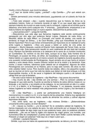 C. S. Lewis
231
Vaciló y miró a Ransom, que movió la cabeza.
—Y aquí es donde entra Logres, ¿verdad? —dijo Camilla—. ¿Por qué estará con
Artús?
Dimble permaneció unos minutos silenciosos, jugueteando con el cubierto de fruta de
su plato.
—Todo esto empezó —dijo— cuando descubrimos que la historia de Artús es la
verdadera historia. Hubo un momento durante el siglo VI en que aquel algo que está
siempre tratando de irrumpir en este mundo casi lo consiguió. Logres era el nombre que le
dábamos; sirve tanto como cualquier otro. Y entonces..., gradualmente, empezamos a ver
toda la historia de Inglaterra bajo un nuevo aspecto. Descubrimos la persecución.
—¿Qué persecución? —preguntó Camilla.
—Descubrimos que este algo que llamamos Inglaterra está siendo continuamente
perseguido por otro algo que podemos llamar Logres. Después de cada Artús, un
Mordred; detrás de cada Milton, un Cromwell; una nación de poetas, una nación de
tenderos; el hogar de Sidney... y de Cecil Rhodes. ¿Hay que maravillarse de que nos
llamen hipócritas? Pero lo que toman erróneamente por hipocresía es en realidad la lucha
entre Logres e Inglaterra. —Hizo una pausa y bebió un sorbo de vino antes de
proseguir—. Mucho después, cuando el Director hubo regresado del Tercer Cielo, se nos
dijo un poco más. Esta persecución resultó no venir solamente del otro lado del invisible
muro. Ransom fue llamado entonces a la cabecera de la cama de un hombre moribundo
en Cumberland. Su nombre no les dirá nada, aunque se lo diga. Este hombre era el
Pendragón, el sucesor de Artús, de Uther, de Cassibelaun. Entonces supimos la verdad.
Había habido un Logres secreto en el mismo corazón de Inglaterra durante aquellos años;
una sucesión ininterrumpida de Pendragones. Aquel anciano era el que hacía el número
setenta y ocho desde Artús; nuestro Director recibió de él la misión y la bendición. Esta
noche, o acaso mañana, sabremos quién deberá ser el octogésimo. Algunos de estos
Pendragones son conocidos en la Historia, pero no bajo este nombre. De otros no han
oído ustedes hablar nunca. Pero durante todas las edades, ellos y los pequeños Logres
que se reunían en torno suyo han sido los dedos que daban el más leve empuje o el más
imperceptible impulso, a fin de sacar a Inglaterra del letárgico sueño o de salvarla del
ultraje final con que la tentaban.
—De esta nueva historia de Inglaterra —dijo MacPhee— hay pocos documentos.
—Hay mucho de ella —dijo Dimble con una sonrisa—. Pero no conocen ustedes el
lenguaje en que está escrita. Cuando se escriba la historia de estos últimos meses en su
lenguaje, y se imprima, y se enseñe en los colegios, no se mencionará en ella ni a usted,
ni a mí, ni a Merlín, ni al Pendragón, ni a los Planetas. Y, no obstante, durante estos
meses Inglaterra se había rebelado más peligrosamente contra Logres y fue derrotada a
tiempo.
—Sí —dijo MacPhee—, y podrá ser perfectamente una historia fidedigna sin
mencionarnos ni a usted ni a mí, ni a la mayoría de los presentes. Estaría muy agradecido
a quien me dijese qué hemos hecho, aparte de alimentar los cerdos y cultivar algunas
legumbres decentes.
—Así, entre tanto, eso es Inglaterra —dijo mistress Dimble—. ¿Balanceándose
únicamente entre Logres y la Gran Bretaña?
—Sí —repuso su marido—, ¿no lo sientes? Es la verdadera calidad de Inglaterra. Si
hemos tropezado con una cabeza de asno, ha sido caminando por un bosque de hadas.
Hemos oído hablar de algo mejor que lo que podemos hacer, pero no podemos olvidarlo
totalmente... ¿No ves en todo lo inglés una especie de vulgar gracia, una humilde, una
humorística falta de complejidad? ¡Cuánta razón tenía Sam Weller cuando llamaba a Mr.
Pickwick un ángel con polainas! Todo aquí es o mejor o peor que...
—¡Dimble! —exclamó Ransom.
Dimble, cuyo tono se había ido apasionando ligeramente, se detuvo y le miró. Vaciló y,
 