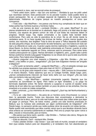 Esa Horrenda Fortaleza
232
según le pareció a Jane, casi se sonrojó antes de proseguir.
—Tiene usted razón, señor —dijo con una sonrisa—. Olvidaba lo que me pidió usted
que recordase siempre. Esta persecución no es peculiar nuestra. Cada pueblo tiene su
propio perseguidor. No es un privilegio especial de Inglaterra, ni de ninguna nación
determinada. Hablamos de Logres porque es nuestro perseguidor, el único que
conocemos.
—Todo esto —dijo MacPhee— me parece una forma muy complicada de decir que en
todas partes hay hombres buenos y hombres malos.
—No es una manera de decir —contestó Dimble—. ¿Ve usted, MacPhee? Si uno
piensa simplemente en la bondad en lo abstracto, llega uno pronto a la fatal idea de algo
rutinario, una especie de género común de vida al cual todas las naciones deben el
progreso. Desde luego, hay reglas universales a las cuales toda bondad debe
conformarse. Pero esto es sólo la gramática de la virtud. No es allí donde reside la
verdadera savia. Si no hace iguales dos briznas de hierba, ¡cuánto menos iguales dos
santos, dos naciones, dos ángeles! Toda la obra de sanar a Tellus depende del cuidado
de esta pequeña chispa, de la encarnación de este fantasma, que vive todavía en todo ser
real y es diferente en cada uno. Cuando Logres domine realmente a Inglaterra, cuando la
diosa Razón, la divina claridad, esté realmente entronizada en Francia, cuando el orden
del cielo sea realmente seguido en China, entonces será la primavera. Pero entre tanto
nuestra preocupación es Logres. Hemos derrotado a Inglaterra, pero, ¿quién sabe cuánto
tiempo podremos tenerla subyugada? Edgestow no se rehará de lo que le está ocurriendo
esta noche. Pero habrá otros Edgestows.
—Quería preguntar una cosa respecto a Edgestow —dijo Mrs. Dimble—. ¿No son
Merlín, y los eldiles un poco... exagerados? ¿Es que todo Edgestow merece ser arrojado
a latigazos?
—¿Por quién se lamenta usted? —preguntó MacPhee—. ¿Por el estúpido consejo que
ha vendido sus propias esposas e hijas para traer el I.N.E.C. a Edgestow?
—No sé, no sé gran cosa respecto a eso —repuso ella—. Sólo conozco la Universidad.
Y el mismo Bracton. Todos sabemos que era un Colegio horrible, desde luego; pero,
¿tenían verdaderamente intención de hacer tanto daño con sus intrigas? ¿No era todo
esto una tontería más que otra cosa?
—Sí, claro... —dijo MacPhee—, estaban únicamente jugando. Dejando que los
cachorros se convirtiesen en tigres. Pero había un tigre verdadero, y su juego ha
terminado dejándolo entrar. No tienen derecho a quejarse si cuando el cazador anda
detrás de él son ellos los que reciben también un poco de plomo en las entrañas. Eso les
enseñará a no andar en malas compañías.
—Bien, entonces, ¿y los miembros de otros colegios? ¿Qué hay del Northumberland y
del Duke’s?
—Ya lo sé —dijo Denniston—. Da pena de un hombre como Churchwood. Lo conocí
bien; lo apreciaba mucho. Todos sus discursos iban encaminados a demostrar la
imposibilidad de la ética, pero en la vida real hubiera caminado diez millas antes que dejar
de pagar un penique. Pero, de todos modos, ¿había una sola doctrina practicada en
Belbury que no hubiese sido predicada por algún conferenciante de Edgestow? ¡Oh!
Desde luego, no pensaron jamás que nadie pudiese obrar de acuerdo con estas teorías...
Nadie quedó más asombrado que ellos cuando vieron que lo que llevaban diciendo hacía
años enteros se convertía súbitamente en realidad. Pero era su propio hijo quien volvía a
ellos; crecido e irreconocible, pero el mismo.
—Me parece que tiene razón, querido —dijo Dimble—. Trahison des clercs. Ninguno de
nosotros es totalmente inocente.
—Esto es absurdo, Cecil —exclamó Mrs. Dimble.
—Todos ustedes olvidan —dijo Grace— que casi todo el mundo, excepto el verdadero
bien (que estaba maduro para ser despedido) y el verdadero mal, han abandonado ya
 