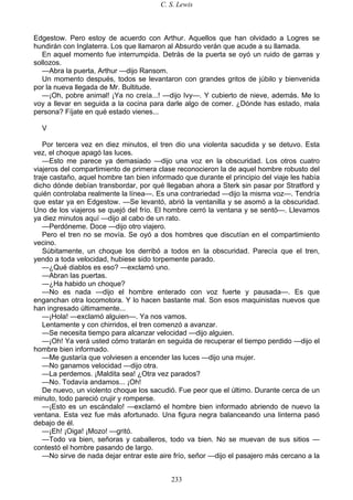 C. S. Lewis
233
Edgestow. Pero estoy de acuerdo con Arthur. Aquellos que han olvidado a Logres se
hundirán con Inglaterra. Los que llamaron al Absurdo verán que acude a su llamada.
En aquel momento fue interrumpida. Detrás de la puerta se oyó un ruido de garras y
sollozos.
—Abra la puerta, Arthur —dijo Ransom.
Un momento después, todos se levantaron con grandes gritos de júbilo y bienvenida
por la nueva llegada de Mr. Bultitude.
—¡Oh, pobre animal! ¡Ya no creía...! —dijo Ivy—. Y cubierto de nieve, además. Me lo
voy a llevar en seguida a la cocina para darle algo de comer. ¿Dónde has estado, mala
persona? Fíjate en qué estado vienes...
V
Por tercera vez en diez minutos, el tren dio una violenta sacudida y se detuvo. Esta
vez, el choque apagó las luces.
—Esto me parece ya demasiado —dijo una voz en la obscuridad. Los otros cuatro
viajeros del compartimiento de primera clase reconocieron la de aquel hombre robusto del
traje castaño, aquel hombre tan bien informado que durante el principio del viaje les había
dicho dónde debían transbordar, por qué llegaban ahora a Sterk sin pasar por Stratford y
quién controlaba realmente la línea—. Es una contrariedad —dijo la misma voz—. Tendría
que estar ya en Edgestow. —Se levantó, abrió la ventanilla y se asomó a la obscuridad.
Uno de los viajeros se quejó del frío. El hombre cerró la ventana y se sentó—. Llevamos
ya diez minutos aquí —dijo al cabo de un rato.
—Perdóneme. Doce —dijo otro viajero.
Pero el tren no se movía. Se oyó a dos hombres que discutían en el compartimiento
vecino.
Súbitamente, un choque los derribó a todos en la obscuridad. Parecía que el tren,
yendo a toda velocidad, hubiese sido torpemente parado.
—¿Qué diablos es eso? —exclamó uno.
—Abran las puertas.
—¿Ha habido un choque?
—No es nada —dijo el hombre enterado con voz fuerte y pausada—. Es que
enganchan otra locomotora. Y lo hacen bastante mal. Son esos maquinistas nuevos que
han ingresado últimamente...
—¡Hola! —exclamó alguien—. Ya nos vamos.
Lentamente y con chirridos, el tren comenzó a avanzar.
—Se necesita tiempo para alcanzar velocidad —dijo alguien.
—¡Oh! Ya verá usted cómo tratarán en seguida de recuperar el tiempo perdido —dijo el
hombre bien informado.
—Me gustaría que volviesen a encender las luces —dijo una mujer.
—No ganamos velocidad —dijo otra.
—La perdemos. ¡Maldita sea! ¿Otra vez parados?
—No. Todavía andamos... ¡Oh!
De nuevo, un violento choque los sacudió. Fue peor que el último. Durante cerca de un
minuto, todo pareció crujir y romperse.
—¡Esto es un escándalo! —exclamó el hombre bien informado abriendo de nuevo la
ventana. Esta vez fue más afortunado. Una figura negra balanceando una linterna pasó
debajo de él.
—¡Eh! ¡Oiga! ¡Mozo! —gritó.
—Todo va bien, señoras y caballeros, todo va bien. No se muevan de sus sitios —
contestó el hombre pasando de largo.
—No sirve de nada dejar entrar este aire frío, señor —dijo el pasajero más cercano a la
 