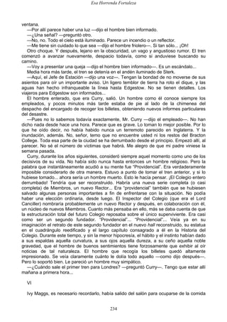 Esa Horrenda Fortaleza
234
ventana.
—Por allí parece haber una luz —dijo el hombre bien informado.
—¿Una señal? —preguntó otro.
—No, no. Todo el cielo está iluminado. Parece un incendio o un reflector.
—Me tiene sin cuidado lo que sea —dijo el hombre friolero—. Si tan sólo... ¡Oh!
Otro choque. Y después, lejano en la obscuridad, un vago y angustioso rumor. El tren
comenzó a avanzar nuevamente, despacio todavía, como si anduviese buscando su
camino.
—Voy a presentar una queja —dijo el hombre bien informado—. Es un escándalo...
Media hora más tarde, el tren se detenía en el andén iluminado de Sterk.
—Aquí, el Jefe de Estación —dijo una voz—. Tengan la bondad de no moverse de sus
asientos para oír un importante aviso. Un ligero temblor de tierra ha roto el dique, y las
aguas han hecho infranqueable la línea hasta Edgestow. No se tienen detalles. Los
viajeros para Edgestow son informados...
El hombre enterado, que era Curry, salió. Un hombre como él conoce siempre los
empleados, y pocos minutos más tarde estaba de pie al lado de la chimenea del
despacho del encargado de recoger los billetes, obteniendo nuevos informes particulares
del desastre.
—Pues no lo sabemos todavía exactamente, Mr. Curry —dijo el empleado—. No han
dicho nada desde hace una hora. Parece que es grave. Lo toman lo mejor posible. Por lo
que he oído decir, no había habido nunca un terremoto parecido en Inglaterra. Y la
inundación, además. No, señor, temo que no encuentre usted ni los restos del Bracton
College. Toda esa parte de la ciudad se ha derrumbado desde el principio. Empezó allí, al
parecer. No sé el número de víctimas que habrá. Me alegro de que mi padre viniese la
semana pasada.
Curry, durante los años siguientes, consideró siempre aquel momento como uno de los
decisivos de su vida. No había sido nunca hasta entonces un hombre religioso. Pero la
palabra que instantáneamente acudió a su mente fue “Providencial”. Era verdaderamente
imposible considerarlo de otra manera. Estuvo a punto de tomar el tren anterior, y si lo
hubiese tomado... ahora sería un hombre muerto. Esto le hacía pensar. ¡El Colegio entero
derrumbado! Tendría que ser reconstruido. Habría una nueva serie completa (o casi
completa) de Miembros, un nuevo Rector... Era “providencial” también que se hubiesen
salvado algunas personas importantes a fin de enfrentarse con la situación. No podía
haber una elección ordinaria, desde luego. El Inspector del Colegio (que era el Lord
Canciller) nombraría probablemente un nuevo Rector y después, en colaboración con él,
un núcleo de nuevos Miembros. Cuanto más pensaba en ello, más se daba cuenta de que
la estructuración total del futuro Colegio reposaba sobre el único superviviente. Era casi
como ser un segundo fundador. “Providencial”... “Providencial”... Veía ya en su
imaginación el retrato de este segundo fundador en el nuevo hall reconstruido, su estatua
en el cuadrángulo reedificado y el largo capítulo consagrado a él en la Historia del
Colegio. Durante este tiempo, y sin la menor hipocresía, el hábito y el instinto habían dado
a sus espaldas aquella curvatura, a sus ojos aquella dureza, a su ceño aquella noble
gravedad, que el hombre de buenos sentimientos tiene forzosamente que exhibir al oír
noticias de tal naturaleza. El hombre que recogía los billetes quedó altamente
impresionado. Se veía claramente cuánto le dolía todo aquello —como dijo después—.
Pero lo soportó bien. Le pareció un hombre muy simpático.
—¿Cuándo sale el primer tren para Londres? —preguntó Curry—. Tengo que estar allí
mañana a primera hora...
VI
Ivy Maggs, es necesario recordarlo, había salido del salón para ocuparse de la comida
 