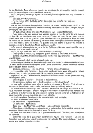 C. S. Lewis
235
de Mr. Bultitude. Todo el mundo quedó, por consiguiente, sorprendido cuando regresó
antes de un minuto con una expresión de espanto.
—¡Oh, vengan! ¡Que venga alguno de ustedes! ¡Pronto! —jadeaba—. Hay un oso en la
cocina.
—¿Un oso, Ivy? Naturalmente...
—No me refiero a Mr. Bultitude, señor. Es un oso muy extraño. Hay otro oso.
—¿De veras?
—Y se está comiendo lo que había quedado de la oca, medio jamón y todo lo que
encuentra, yendo de una parte a otra de la mesa y destrozando la vajilla ¡Vengan, vengan
pronto! ¡No va a dejar nada!
—¿Y qué actitud adopta ante esto Mr. Bultitude, Ivy? —preguntó Ransom.
—Pues esto es lo que quisiera que viniese alguien a ver. Se porta de una manera
horrible. No he visto jamás una cosa parecida. Primero se puso de pie, como cuando
quiere bailar y se pone tan gracioso, pues ya sabemos todos que no sabe. Pero ahora se
ha puesto de pie delante del bufete y va de un lado a otro produciendo un estrépito de
todos los diablos, como si chillara. Ha puesto una pata sobre el budín y ha metido la
cabeza en la sarta de cebollas. No sé qué hacer con él...
—Es una extraña conducta por parte de Mr. Bultitude. ¿No cree usted, querida, que el
forastero puede ser una forastera?
—¡Oh, no diga usted eso, señor! —exclamó Ivy con desmayo.
—Creo que es la verdad, Ivy. Sospecho que se trata de la futura Mrs. Bultitude.
—Será la actual Mrs. Bultitude si seguimos mucho rato aquí charlando —dijo MacPhee
levantándose.
—¡Ah, Dios mío! ¿Qué vamos a hacer? —dijo Ivy.
—Estoy seguro de que Mr. Bultitude hará frente a la situación —contestó el Director—.
La dama está tomando un refrigerio. Sine Cerere et Baccho, Dimble. Podemos dejarlos
que se ocupen de sus asuntos.
—Sin duda, sin duda... —dijo MacPhee—. Pero no en nuestra cocina.
—Ivy, querida —dijo Ransom—, debe usted mostrarse firme. Vaya a la cocina y dígale
a la osa desconocida que quiero verla. No va usted a tener miedo, ¿verdad?
—¿Miedo? Yo, no. Ya le enseñaré yo quién es el Director aquí. No es que no sea muy
natural por su parte...
—¿Qué le pasa al cuervo? —preguntó el doctor Dimble.
—Me parece que trata de salir —dijo Denniston—. ¿Abro la ventana?
—Hace calor suficiente para abrir la ventana —repuso el Director. Y al abrirse la
ventana, el Barón Corvo salió por ella y se oyeron fuera graznidos y aleteos.
—Otro asunto amoroso —dijo Mrs. Dimble—. Parece que Jack haya encontrado a Jill...
¡Qué noche tan deliciosa! —añadió. Porque al descorrerse la cortina que se hallaba ante
la ventana, toda la frescura de una noche de verano pareció entrar en la habitación. En
aquel momento, un poco más lejos, se oyó un relincho.
—¡Hola! —exclamó Denniston—. La yegua también está excitada...
—¡Ssss! ¡Escuchen! —dijo Jane.
—Es otro caballo —dijo Denniston.
—Un semental —dijo Camilla.
—Todo esto —dijo MacPhee con énfasis—, va poniéndose indecente.
—Al contrario —dijo Ransom—, decente, en el viejo sentido de la palabra: decens, que
se adapta. Venus misma ha descendido sobre St. Anne.
—“Viene más cerca de la tierra de lo que convendría —citó Dimble—, para enloquecer
los hombres.”
—Está más cerca de lo que ningún astrónomo se figura —dijo Ransom—. La obra de
Edgestow está ya hecha. Los otros dioses se han retirado. Ella espera todavía, y cuando
vuelva a su esfera yo partiré con ella.
 