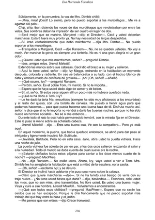 Esa Horrenda Fortaleza
236
Súbitamente, en la penumbra, la voz de Mrs. Dimble chilló:
—¡Mira, mira! ¡Cecil! Lo siento, pero no puedo soportar a los murciélagos... Me va a
agarrar del pelo...
Chip, chip, iban diciendo las voces de dos murciélagos que revoloteaban por entre las
velas. Sus sombras daban la impresión de ser cuatro en lugar de dos.
—Será mejor que se marche, Margaret —dijo el Director—. Cecil y usted deberían
marcharse. Estaré fuera muy pronto ya. No hay necesidad de largas despedidas.
—Sí, creo verdaderamente que debo marcharme —dijo Mrs. Dimble—. No puedo
soportar a los murciélagos.
—Tranquilice a Margaret, Cecil —dijo Ransom—. No, no se queden ustedes. No voy a
morir. Ver marchar la gente es siempre una tontería. No es ni una gran alegría ni un gran
dolor.
—¿Quiere usted que nos marchemos, señor? —preguntó Dimble.
—Idos, amigos míos. Urendi Maleldil.
Extendió las manos sobre sus cabezas. Cecil dio el brazo a su mujer y salieron.
—Aquí la tiene usted, señor —dijo Ivy Maggs, entrando en la habitación un momento
después, colorada y radiante. Un oso se balanceaba a su lado, con el hocico blanco de
nata y embadurnado de confitura de grosella—. ¡Ah! ¡Oh, señor! —añadió.
—¿Qué ocurre, Ivy? —preguntó Ransom.
—Perdón, señor. Es el pobre Tom, mi marido. Si no le importa...
—Espero que le haya usted dado algo de comer y de beber.
—Sí, sí, señor. Si estos osos siguen allí un poco más no hubiera quedado nada.
—¿Qué le ha dado a Tom, Ivy?
—Le he dado la tarta fría, encurtidos (siempre ha sido muy aficionado a los encurtidos)
y el resto del queso, con una botella de cerveza. He puesto a hervir agua para que
podamos hacernos..., para que pueda hacerse una buena taza de té. Disfruta mucho así,
señor, y dice que si no le importa no vendrá a darle las buenas noches, porque no ha sido
nunca un hombre sociable... No sé si me entiende...
Durante todo el rato la osa había permanecido inmóvil, con la mirada fija en el Director.
Este le puso la mano sobre su achatada cabeza.
—Urendi Maleldil —dijo—. Eres una buena osa. Ve con tu compañero... Pero ya está
aquí.
En aquel momento, la puerta, que había quedado entornada, se abrió para dar paso al
intrigado y ligeramente inquieto Mr. Bultitude.
—Llévatela, Bultitude. Pero no en esta casa. Jane, abra usted la puerta vidriera. Hace
una noche de julio.
La puerta vidriera fue abierta de par en par, y los dos osos salieron retozando al calor y
a la humedad. Todo el mundo se daba cuenta de cuan suave era la noche.
—¿Estarán chiflados todos estos pájaros para cantar a las doce menos cuarto de la
noche? —preguntó MacPhee.
—No —dijo Ransom—. No están locos. Ahora, Ivy, vaya usted a ver a Tom. Mrs.
Dimble les ha arreglado la habitación que está a mitad de la escalera, no la casita.
—¡Oh, señor! —exclamó Ivy; y se detuvo.
El Director se inclinó hacia adelante y le puso una mano sobre la cabeza.
—Claro que quiere marcharse —dijo—. Si no ha tenido casi tiempo de verla con su
traje nuevo... ¿No tiene usted besos que darle? —dijo, besándola—. Entonces, dele usted
los míos, que no son míos, sino transmitidos. No llore usted. Es usted una buena mujer.
Vaya y cure a ese hombre. Urendi Maleldil... Volveremos a encontrarnos.
—¿Qué son todos esos chillidos? —preguntó MacPhee—. Espero que no serán los
cerdos que se han escapado. Porque le diré francamente que no puedo soportar más
trabajo del que hay entre la casa y el jardín.
—Me parece que son erizos —dijo Grace Ironwood.
 