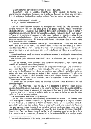 C. S. Lewis
237
—El último gruñido pareció ser dentro de la casa —dijo Jane.
—¡Escuchen! —dijo el Director. Durante un corto espacio de tiempo, todos
permanecieron silenciosos. Después, en el rostro de Ransom se dibujó una sonrisa—.
Son mis amigos de detrás del arrimadero —dijo—. También a ellos les gusta divertirse...
So geht es in Snützepützhaüsel
Da singen und tanzen die Maüsel! 42
—En fin —dijo MacPhee sacando su tabaquera de debajo del traje ceniciento de
aspecto monástico con que los otros, pese a su propia opinión, habían considerado
adecuado ataviarlo—, supongo que podemos darnos por satisfechos de que ni jirafas, ni
hipopótamos, ni elefantes, hayan considerado oportuno... ¡Válgame Dios! ¿Qué es eso?
—Porque en el momento en que pronunciaba estas palabras, un largo tubo gris y flexible
pasó por entre las flotantes cortinas y por encima del hombro de MacPhee y se apoderó
de un racimo de bananas—. ¡En nombre del Infierno!, ¿de dónde diablos vienen todos
estos animales? —dijo MacPhee.
—Son los prisioneros liberados de Belbury —repuso Ransom—. “Ella vino más cerca
de la Tierra de lo que se pedía, para sanar la tierra.” Perelandra nos rodea, y el Hombre
no está aislado. Ahora estamos donde debemos estar, entre los ángeles que son nuestros
hermanos mayores y las bestias que son nuestros bufones, servidores y compañeros de
juego.
La contestación de MacPhee quedó ahogada por un ruido ensordecedor procedente de
detrás de las cortinas.
—¡Elefantes! ¡Dos elefantes! —exclamó Jane débilmente—. ¡Ah, los apios! ¡Y los
rosales!
—Con su permiso, señor Director —dijo MacPhee seriamente—, voy a correr estas
cortinas. No olvide que hay damas presentes.
—No —dijo Grace Ironwood con una voz tan enérgica como la suya—, no ocurrirá nada
que no sea digno de verse. Descórralas más. ¡Cuánta luz hay! Más que bajo la luna; es
casi la luz del día. Una gran bóveda de luz se cierne sobre el jardín. ¡Mire! Los elefantes
bailan. Mire cuan alto levantan sus patas. Y dan vueltas y más vueltas. Y... ¡Oh, mire!
Levantan sus trompas... ¡Qué aspecto ceremonioso tienen! Parece un minueto de
gigantes. No son como los demás animales. Son una especie de demonios buenos...
—Se alejan —dijo Camilla.
—Quieren ser tan discretos como los amantes humanos —dijo Ransom—. No son
animales vulgares.
—Creo —dijo MacPhee— que me voy a ir al despacho a poner en orden algunas
cuentas. Tendré la cabeza más clara si me encierro con llave antes de que los cocodrilos
y los canguros empiecen a pasearse por mis documentos. Vale la pena de que haya por
lo menos uno que conserve la cabeza esta noche, porque todos los demás están
chiflados. Buenas noches, señoras.
—Buenas noches, MacPhee. —dijo Ransom.
—No, no —dijo MacPhee, retrocediendo y extendiendo una mano—. No derrame usted
sobre mí ninguna de esas bendiciones. Si alguna vez me consagro a la religión, no será a
la suya. Mi tío fue Moderador de la Asamblea General. Pero aquí tiene usted mi mano. Lo
que usted y yo hemos visto juntos... Pero no importa. Y le diré una cosa, doctor Ransom,
y es que, a pesar de sus defectos (y no hay alma viviente que los conozca mejor que yo),
es usted el hombre mejor, considerado en conjunto, que jamás he conocido. Es usted...
Usted y yo... Pero las damas están llorando. No sé verdaderamente lo que iba a decir.
Voy a marcharme ahora mismo. ¿Por qué habría de prolongarlo? Dios le bendiga, doctor
42
Y así, en la adornada casita de los Snütz, cantan y bailan los ratones.
 