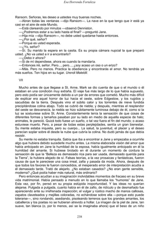 Esa Horrenda Fortaleza
238
Ransom. Señoras, les deseo a ustedes muy buenas noches.
—Abran todas las ventanas —dijo Ransom—. La nave en la que tengo que ir está ya
casi en el aire de este Mundo.
—Está clareando por minutos —observó Denniston.
—¿Podremos estar a su lado hasta el final? —preguntó Jane.
—Hija mía —dijo Ransom—, no debe usted quedarse hasta entonces.
—¿Por qué, señor?
—Porque es usted esperada.
—¿Yo, señor?
—Sí. Su marido la espera en la casita. Es su propia cámara nupcial la que preparó
usted. ¿No va usted a ir a encontrarlo?
—¿Debo ir ahora?
—Si de mí dependiese, ahora es cuando la mandaría.
—Entonces iré, señor. Pero..., pero..., ¿soy acaso un oso o un erizo?
—Más. Pero no menos. Practica la obediencia y encontrarás el amor. No tendrás ya
más sueños. Ten hijos en su lugar. Urendi Maleldil.
VII
Mucho antes de que llegase a St. Anne, Mark se dio cuenta de que o el mundo o él
estaban en una condición muy extraña. El viaje fue más largo de lo que había supuesto,
pero esto podía ser únicamente debido a un par de errores que cometió. Mucho más difícil
de explicar era aquel horror de luz hacia el oeste, sobre Edgestow, y los rugidos y
sacudidas de la tierra. Después vino el súbito calor y los torrentes de nieve fundida
precipitándose colina abajo. Todo se cubrió de niebla; y después, mientras el resplandor
del oeste se desvanecía, la niebla se hizo súbitamente luminosa debajo de él, como si la
luz se sostuviese sobre St. Anne. Constantemente tenía la sensación de que cosas de
diferentes formas y tamaños pasaban por su lado en medio de aquella especie de halo;
animales, le pareció. Quizá todo fuese un sueño, o tal vez fuera el fin del mundo; o acaso
estuviese muerto. Pero, a pesar de todas estas perplejidades, sentía un gran bienestar.
Su mente estaba inquieta, pero su cuerpo... La salud, la juventud, el placer y el deseo
parecían soplar sobre él desde la nube que cubría la colina. No dudó jamás de que debía
resistir.
Su mente no estaba tranquila. Sabía que iba a encontrar a Jane y empezaba a ocurrirle
algo que hubiera debido sucederle mucho antes. La misma elaborada visión del amor que
había anticipado en Jane la humildad de la esposa, había igualmente anticipado en él la
humildad del amante. Si hubiese brotado en él durante un momento de cordura la
sensación de que la “Belleza es demasiado rica para ser usada, demasiado querida para
la Tierra”, la hubiera alejado de sí. Falsas teorías, a la vez prosaicas y fantásticas, fueron
causa de que le pareciese una cosa irreal, zafia y pasada da moda. Ahora, después de
que todos los favores le fueron concedidos, el inesperado error de interpretación acudía a
él demasiado tarde. Trató de alejarlo. ¿No estaban casados? ¿No eran gente sensible,
moderna? ¿Qué podía haber más natural, más ordinario?
Pero entonces acudían a su imaginación inolvidables momentos de fracaso en su breve
vida matrimonial. Había pensado a menudo en lo que llamaba los “humores” de Jane.
Esta vez, por fin, pensó en su propia estúpida inoportunidad. Y las ideas no querían
alejarse. Pulgada a pulgada, cuanto había en él de zafio, de ridículo y de desmañado fue
apareciendo ante su irrefrenada inspección; el vulgar y rústico macho de manos callosas,
zapatos claveteados y mejillas coloradas, no echándose sobre ella —porque esto puede
tolerarse—, sino rondando, asediando, pisoteando terrenos que los grandes amantes, los
caballeros y los poetas no se hubieran atrevido a hollar. La imagen de la piel de Jane, tan
suave, tan blanca (o, por lo menos, así se la imaginaba ahora) que el beso de un niño
 