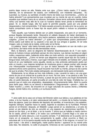 C. S. Lewis
239
podría dejar marca en ella, flotaba ante sus ojos. ¿Cómo había osado...? Y osado,
además, sin la sensación de osadía, con indiferencia, con indolente estupidez... Su
suavidad, su música, su santidad, el estilo mismo de todos sus movimientos... ¿Cómo se
había atrevido? Los pensamientos que cruzaban por su mente de vez en cuando, todos
aquellos que estaban fuera de su alcance, formaban (ahora tenía suficiente claridad para
verlo) una barrera más allá de la cual no hubiera debido tener jamás la temeridad de
pasar. Sí, sí, desde luego, ella fue quien le permitió pasarla; quizá por una piedad
desgraciada y mal comprendida. Y él había sacado provecho de este error de su juicio; se
había comportado como si fuese hijo de aquel jardín vallado e incluso su propietario
natural.
Todo aquello, que hubiera debido ser un júbilo inesperado, era para él un tormento,
porque llegaba demasiado tarde. Descubría el vallado después de haber deshojado la
rosa, y no solamente deshojado, sino hecho pedazos, aplastada con sus dedos bastos y
vulgares. ¿Cómo se había atrevido? ¿Y quién que comprendiese podría perdonarlo?
Ahora sabía cuál debía ser su aspecto a los ojos de sus amigos e iguales. Al ver esta
imagen, solo en medio de la niebla, sintió calor en la frente.
La palabra “dama” sólo había formado parte de su vocabulario en son de mofa o por
pura forma. Se había reído de ella demasiadas veces...
Bien, la liberaría. Jane se alegraría de haberse desembarazado de él. Y con razón.
Ahora le hubiera incluso extrañado pensar de otra manera. Las damas reunidas en algún
noble y espacioso salón, hablando entre ellas con todo señorío, con exquisita gravedad o
con risas argentinas... ¿Cómo no tenían que alegrarse cuando aquel tipo de voz fuerte y
lengua torpe, todo pies y manos, cuyo lugar indicado era el establo, se hubiese ido? ¿Qué
haría él en una habitación como aquella, donde su más profunda admiración podía ser
sólo un insulto y sus mejores tentativas de mostrarse grave o alegre podían sólo revelar
una infranqueable incomprensión? Lo que él había llamado en Jane frialdad se le
aparecía ahora como paciencia. Aquel recuerdo hizo bullir su mente, porque se dio cuenta
de que la amaba. Pero todo estaba estropeado; era demasiado tarde para enmendarlo.
Súbitamente, la luz difusa se hizo más brillante y roja. Levantó la vista y vio una gran
dama de pie en el umbral de la puerta de un muro. No era Jane, ni se parecía a ella. Era
mayor, casi gigantesca. No era humana, a pesar de que era como una mujer divinamente
alta, en parte desnuda, en parte envuelta en una tela de color de fuego. Irradiaba luz. Le
pareció que el rostro era enigmático, despiadado, inhumanamente bello. Abrió la puerta
para darle paso. Mark no se atrevió a desobedecer (“Seguramente —pensó—, debo de
haber muerto”), y entró. Se encontró en un lugar saturado de suaves olores y brillantes
fuegos, donde había vino, comida y un suntuoso lecho.
VIII
Y Jane salió de la casa con el beso del Director sobre sus labios y sus palabras en los
oídos, a la luz líquida y el calor sobrenatural del jardín; y a través de la hierba húmeda,
llena de pájaros, pasó por delante del depósito de semillas, el invernáculo y los establos,
bajando siempre, bajando hacia la casita, bajando la escalera de la humildad. Primero
pensó en el Director; después, en Maleldil. Luego pensó en su obediencia, y el acto de
poner un pie delante de otro se convirtió en una especie de ceremonioso sacrificio. Y
pensó en los hijos, y en el dolor, y en la muerte. Y ahora que se hallaba a medio camino
de la casita, pensó en Mark y en todos sus sufrimientos. Cuando llegó a la casa se
sorprendió de verla obscura y con la puerta cerrada. Y al detenerse en la puerta con la
mano en el picaporte, un nuevo pensamiento la asaltó. ¿Qué ocurriría si Mark no
estuviese allí, si no la quería aquella noche de aquella forma, ni de ninguna, ni nunca? Un
gran hueco —de alivio o desengaño, nadie podría decirlo— apareció en su mente ante
esta idea. No obstante, no soltó el picaporte. Entonces se dio cuenta de que la ventana
 