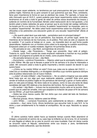 Esa Horrenda Fortaleza
24
vez las cosas vayan adelante, no tendremos por qué preocuparnos del gran corazón del
público inglés. Haremos de su gran corazón lo que querremos que sea. Pero, entretanto,
tiene gran importancia la forma en que se plantean las cosas. Por ejemplo, si fuese tan
sólo insinuado que el I.N.E.C. quiere poderes para hacer experimentos sobre criminales,
tendríamos en el acto a toda la gente de edad de ambos sexos levantando los brazos y
aullando en nombre de la humanidad; llámelo usted reeducación de lo mal ajustado, y los
tendrá usted a todos radiantes de gozo al pensar que la era brutal del castigo retributivo
ha tocado por fin a su término. Es curioso; la palabra “experimento” es impopular, pero no
la palabra “experimental”. No debe usted hacer experimentos sobre los chiquillos, pero sí
ofrecerles a los pobrecitos una educación gratis en una escuela “experimental” afecta al
I.N.E.C.
—¿No querrá usted decir que este lado... periodístico será mi principal trabajo?
—No tiene nada que ver con el periodismo. Sus lectores, en primer lugar, serán los
miembros de la Cámara de los Comunes, no el público. Pero esto es sólo un aspecto de
la cuestión. Y en cuanto al trabajo en sí, pues... es imposible decir en qué forma puede
desarrollarse. Hablando con un hombre como usted no le expongo la cuestión económica.
Empezará usted por un sueldo modesto; digamos mil quinientas libras al año.
—No pensaba en eso —dijo Mark, sonrojándose de emoción.
—Desde luego —dijo Feverstone—. Tengo que prevenirlo. Aquí está el peligro.
Todavía no, quizá. Pero cuando las cosas empiecen realmente a marchar es muy posible
que esté en el programa el quitarlo de en medio, como al pobre Weston.
—No pensaba tampoco en eso —dijo Mark.
—Escúcheme —continuó Feverstone—. Déjeme usted que le acompañe mañana a ver
a John Wither. Me dijo que le llevase a pasar el fin de semana si la cosa le interesaba a
usted. Allí conocerá usted a toda la gente importante y tendrá ocasión de decidir lo que
quiera hacer.
—¿Cómo se ha metido Wither en esto? Creía que Jules era la cabeza del I.N.E.C. —
Jules era un novelista distinguido y un divulgador científico cuyo nombre aparecía siempre
ante el público relacionado con el nuevo Instituto.
—¿Jules? ¡Si está chiflado! —dijo Feverstone—. No va usted a imaginar que ese pelele
tiene nada que ver con algo que vaya realmente adelante, ¿verdad? Este sirve para
vender el Instituto al público inglés en los periódicos del domingo y ganar un fuerte salario,
pero no vale para el trabajo. No tiene nada en la cabeza, como no sea una serie de ideas
socialistas del siglo XIX relativas a los derechos del hombre. No ha pasado de Darwin.
—Es verdad —dijo Mark—. Incluso me ha sorprendido mucho verlo en la reunión. Bien,
puesto que es usted tan amable, creo que aceptaré la invitación de pasar el fin de semana
con los Whiter. ¿A qué hora saldremos?
—Sobre las once menos cuarto. Me han dicho que vive usted del lado de Sandown.
Puedo ir a buscarlo.
—Muchas gracias. Ahora, hábleme usted de Whiter.
—John Whiter... —comenzó Feverstone, pero súbitamente se detuvo—. ¡Maldita sea!
—exclamó—. Aquí viene Curry. Ahora tendremos que escuchar todo lo que N.O. le ha
dicho y cuan amablemente lo ha tratado el archipolítico. No se vaya. Necesito su apoyo
moral.
II
El último autobús había salido hacía ya bastante tiempo cuando Mark abandonó el
Colegio y emprendió el camino de su casa bajo la brillante luz de la luna. En el momento
en que llegaba al rellano de su piso le ocurrió una cosa inusitada. Casi sin darse cuenta
se encontró sobre el felpudo, estrechando entre sus brazos a Jane, terriblemente
asustada y medio sollozando, que iba diciendo:
 