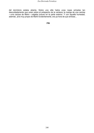 Esa Horrenda Fortaleza
240
del dormitorio estaba abierta. Sobre una silla había unas ropas echadas tan
descuidadamente que caían sobre el antepecho de la ventana; la manga de una camisa
—una camisa de Mark— colgaba incluso en la parte exterior. Y con aquella humedad,
además. ¡Era muy propio de Mark! Evidentemente, era ya hora de que entrase...
FIN
 