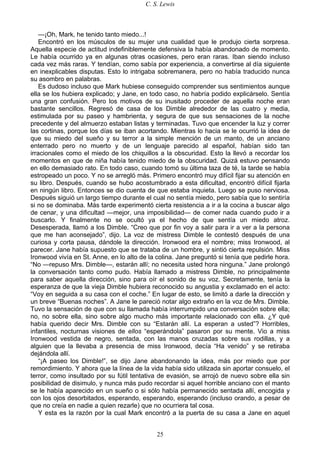 C. S. Lewis
25
—¡Oh, Mark, he tenido tanto miedo...!
Encontró en los músculos de su mujer una cualidad que le produjo cierta sorpresa.
Aquella especie de actitud indefiniblemente defensiva la había abandonado de momento.
Le había ocurrido ya en algunas otras ocasiones, pero eran raras. Iban siendo incluso
cada vez más raras. Y tendían, como sabía por experiencia, a convertirse al día siguiente
en inexplicables disputas. Esto lo intrigaba sobremanera, pero no había traducido nunca
su asombro en palabras.
Es dudoso incluso que Mark hubiese conseguido comprender sus sentimientos aunque
ella se los hubiera explicado; y Jane, en todo caso, no habría podido explicárselo. Sentía
una gran confusión. Pero los motivos de su inusitado proceder de aquella noche eran
bastante sencillos. Regresó de casa de los Dimble alrededor de las cuatro y media,
estimulada por su paseo y hambrienta, y segura de que sus sensaciones de la noche
precedente y del almuerzo estaban listas y terminadas. Tuvo que encender la luz y correr
las cortinas, porque los días se iban acortando. Mientras lo hacia se le ocurrió la idea de
que su miedo del sueño y su terror a la simple mención de un manto, de un anciano
enterrado pero no muerto y de un lenguaje parecido al español, habían sido tan
irracionales como el miedo de los chiquillos a la obscuridad. Esto la llevó a recordar los
momentos en que de niña había tenido miedo de la obscuridad. Quizá estuvo pensando
en ello demasiado rato. En todo caso, cuando tomó su última taza de té, la tarde se había
estropeado un poco. Y no se arregló más. Primero encontró muy difícil fijar su atención en
su libro. Después, cuando se hubo acostumbrado a esta dificultad, encontró difícil fijarla
en ningún libro. Entonces se dio cuenta de que estaba inquieta. Luego se puso nerviosa.
Después siguió un largo tiempo durante el cual no sentía miedo, pero sabía que lo sentiría
si no se dominaba. Más tarde experimentó cierta resistencia a ir a la cocina a buscar algo
de cenar, y una dificultad —mejor, una imposibilidad— de comer nada cuando pudo ir a
buscarlo. Y finalmente no se ocultó ya el hecho de que sentía un miedo atroz.
Desesperada, llamó a los Dimble. “Creo que por fin voy a salir para ir a ver a la persona
que me han aconsejado”, dijo. La voz de mistress Dimble le contestó después de una
curiosa y corta pausa, dándole la dirección. Ironwood era el nombre; miss Ironwood, al
parecer. Jane había supuesto que se trataba de un hombre, y sintió cierta repulsión. Miss
Ironwood vivía en St. Anne, en lo alto de la colina. Jane preguntó si tenía que pedirle hora.
“No —repuso Mrs. Dimble—, estarán allí; no necesita usted hora ninguna.” Jane prolongó
la conversación tanto como pudo. Había llamado a mistress Dimble, no principalmente
para saber aquella dirección, sino para oír el sonido de su voz. Secretamente, tenía la
esperanza de que la vieja Dimble hubiera reconocido su angustia y exclamado en el acto:
“Voy en seguida a su casa con el coche.” En lugar de esto, se limitó a darle la dirección y
un breve “Buenas noches”. A Jane le pareció notar algo extraño en la voz de Mrs. Dimble.
Tuvo la sensación de que con su llamada había interrumpido una conversación sobre ella;
no, no sobre ella, sino sobre algo mucho más importante relacionado con ella. ¿Y qué
había querido decir Mrs. Dimble con su “Estarán allí. La esperan a usted”? Horribles,
infantiles, nocturnas visiones de ellos “esperándola” pasaron por su mente. Vio a miss
Ironwood vestida de negro, sentada, con las manos cruzadas sobre sus rodillas, y a
alguien que la llevaba a presencia de miss Ironwood, decía “Ha venido” y se retiraba
dejándola allí.
“¡A paseo los Dimble!”, se dijo Jane abandonando la idea, más por miedo que por
remordimiento. Y ahora que la línea de la vida había sido utilizada sin aportar consuelo, el
terror, como insultado por su fútil tentativa de evasión, se arrojó de nuevo sobre ella sin
posibilidad de disimulo, y nunca más pudo recordar si aquel horrible anciano con el manto
se le había aparecido en un sueño o si sólo había permanecido sentada allí, encogida y
con los ojos desorbitados, esperando, esperando, esperando (incluso orando, a pesar de
que no creía en nadie a quien rezarle) que no ocurriera tal cosa.
Y esta es la razón por la cual Mark encontró a la puerta de su casa a Jane en aquel
 