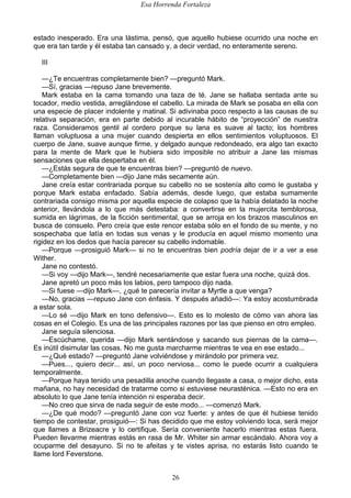 Esa Horrenda Fortaleza
26
estado inesperado. Era una lástima, pensó, que aquello hubiese ocurrido una noche en
que era tan tarde y él estaba tan cansado y, a decir verdad, no enteramente sereno.
III
—¿Te encuentras completamente bien? —preguntó Mark.
—Sí, gracias —repuso Jane brevemente.
Mark estaba en la cama tomando una taza de té. Jane se hallaba sentada ante su
tocador, medio vestida, arreglándose el cabello. La mirada de Mark se posaba en ella con
una especie de placer indolente y matinal. Si adivinaba poco respecto a las causas de su
relativa separación, era en parte debido al incurable hábito de “proyección” de nuestra
raza. Consideramos gentil al cordero porque su lana es suave al tacto; los hombres
llaman voluptuosa a una mujer cuando despierta en ellos sentimientos voluptuosos. El
cuerpo de Jane, suave aunque firme, y delgado aunque redondeado, era algo tan exacto
para la mente de Mark que le hubiera sido imposible no atribuir a Jane las mismas
sensaciones que ella despertaba en él.
—¿Estás segura de que te encuentras bien? —preguntó de nuevo.
—Completamente bien —dijo Jane más secamente aún.
Jane creía estar contrariada porque su cabello no se sostenía alto como le gustaba y
porque Mark estaba enfadado. Sabía además, desde luego, que estaba sumamente
contrariada consigo misma por aquella especie de colapso que la había delatado la noche
anterior, llevándola a lo que más detestaba: a convertirse en la mujercita temblorosa,
sumida en lágrimas, de la ficción sentimental, que se arroja en los brazos masculinos en
busca de consuelo. Pero creía que este rencor estaba sólo en el fondo de su mente, y no
sospechaba que latía en todas sus venas y le producía en aquel mismo momento una
rigidez en los dedos que hacía parecer su cabello indomable.
—Porque —prosiguió Mark— si no te encuentras bien podría dejar de ir a ver a ese
Wither.
Jane no contestó.
—Si voy —dijo Mark—, tendré necesariamente que estar fuera una noche, quizá dos.
Jane apretó un poco más los labios, pero tampoco dijo nada.
—Si fuese —dijo Mark—, ¿qué te parecería invitar a Myrtle a que venga?
—No, gracias —repuso Jane con énfasis. Y después añadió—: Ya estoy acostumbrada
a estar sola.
—Lo sé —dijo Mark en tono defensivo—. Esto es lo molesto de cómo van ahora las
cosas en el Colegio. Es una de las principales razones por las que pienso en otro empleo.
Jane seguía silenciosa.
—Escúchame, querida —dijo Mark sentándose y sacando sus piernas de la cama—.
Es inútil disimular las cosas. No me gusta marcharme mientras te vea en ese estado...
—¿Qué estado? —preguntó Jane volviéndose y mirándolo por primera vez.
—Pues..., quiero decir... así, un poco nerviosa... como le puede ocurrir a cualquiera
temporalmente.
—Porque haya tenido una pesadilla anoche cuando llegaste a casa, o mejor dicho, esta
mañana, no hay necesidad de tratarme como si estuviese neurasténica. —Esto no era en
absoluto lo que Jane tenía intención ni esperaba decir.
—No creo que sirva de nada seguir de este modo... —comenzó Mark.
—¿De qué modo? —preguntó Jane con voz fuerte: y antes de que él hubiese tenido
tiempo de contestar, prosiguió—: Si has decidido que me estoy volviendo loca, será mejor
que llames a Brizeacre y lo certifique. Sería conveniente hacerlo mientras estas fuera.
Pueden llevarme mientras estás en rasa de Mr. Whiter sin armar escándalo. Ahora voy a
ocuparme del desayuno. Si no te afeitas y te vistes aprisa, no estarás listo cuando te
llame lord Feverstone.
 
