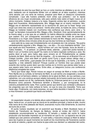 C. S. Lewis
27
El resultado de esto fue que Mark se hizo un corte mientras se afeitaba (y se vio, en el
acto, hablando con el importante Whiter con un tafetán en el labio superior), mientras
Jane decidía, por una serie de motivos, preparar para Mark un desayuno sumamente
complicado —que ella hubiera preferido morir antes que probarlo— con la rápida
eficiencia de una mujer encolerizada, sólo para verterlo todo sobre el fogón nuevo en el
último momento. Estaban todavía a la mesa, fingiendo ambos leer el periódico, cuando
llegó lord Feverstone. Afortunadamente, Mrs. Maggs llegó en el mismo momento. Mrs.
Maggs era el elemento representado en la economía de Jane por la frase “tengo una
mujer que viene dos veces a la semana”. Veinte años antes, la madre de Jane y mistress
Maggs se hubieran tratado con muchísima más confianza que ahora, pero Jane y “la
mujer” se llamaban mutuamente Mrs. Maggs y Mrs. Studdock. Eran aproximadamente de
la misma edad, y a los ojos de un solterón no habría diferencia notable entre las ropas
que usaban. Era, por consiguiente, excusable que cuando Mark trató de presentar a
Feverstone a su mujer, éste hubiese estrechado la mano de Mrs. Maggs; pero la cosa no
suavizó los últimos cinco minutos antes de que los dos hombres se marchasen.
Jane salió de su casa casi inmediatamente con el pretexto de ir de compras. “No podría
verdaderamente soportar a Mrs. Maggs hoy —se dijo—. Es una charlatana terrible.” Con
que aquél era lord Feverstone..., aquel hombre con una risa forzada, boca de tiburón y
malos modales... Y, al parecer, un perfecto idiota, además... ¿Qué bien podía hacerle a
Mark ir con un hombre como aquél? Su rostro no le había inspirado confianza a Jane. No
podría decir el qué, pero había algo poco sincero en él. Probablemente se estaba
burlando de Mark. Mark era tan fácil de engañar... ¡Si no estuviese en el Bracton! Era un
Colegio horrible. ¿Qué veía Mark en gente como Curry y aquel odioso clérigo viejo y
barbudo? Y, entre tanto, ¿qué pasaba con el día que le esperaba, y la noche, y la noche
siguiente, y más adelante todavía? Porque cuando un hombre dice que puede estar
ausente dos noches quiere decir que dos noches es lo mínimo que piensa estar fuera, y
que espera estar fuera una semana. Entre ellos, un telegrama (nunca una conferencia
telefónica) arreglaba las cosas.
Tenía que hacer algo. Pensó incluso en seguir el consejo de Mark e invitar a Myrtle.
Pero Myrtle era su cuñada, la hermana de Mark, la cual sentía una exagerada y excesiva
adoración por el hermano célebre. Le hablaría de la salud de Mark, de sus camisas y sus
calcetines, con una continua aunque velada insinuación de la buena suerte que tuvo Jane
al haberse casado con él. No, ciertamente, Myrtle no. Entonces pensó en ir a ver al doctor
Brizeacre como paciente. Pertenecía también a Bracton, y, por consiguiente, no le
cobraría probablemente nada. Pero cuando pensó que tendría que contestar a Brizeacre
las preguntas que con toda certeza le haría, vio que la cosa era imposible. Tenía que
hacer algo. Finalmente, con cierta sorpresa, vio que había decidido ir hasta St. Anne y ver
a miss Ironwood. Le pareció que hacía una tontería.
IV
Un espectador situado a la debida altura sobre Edgestow aquel día hubiera podido ver,
lejos, hacia el sur, un punto que se movía en la carretera principal; y hacia el este, mucho
más cerca de la cinta plateada del Wynd, avanzando mucho más lentamente, la columna
de humo de un tren.
El punto hubiera resultado ser el automóvil que llevaba a Mark Studdock hacia el
Centro de Transfusión de Sangre de Belbury, donde el núcleo del I.N.E.C. había
establecido provisionalmente su residencia. El tamaño y modelo del coche le había
producido una favorable impresión en el momento en que lo vio. La tapicería era de una
calidad que casi parecía comestible. ¡Y cuan bella y masculina energía (a Mark le daban
asco las mujeres en aquel momento) se reveló en los movimientos de Feverstone cuando
se sentó al volante y apretó con fuerza la pipa entre sus dientes! La velocidad del coche,
 
