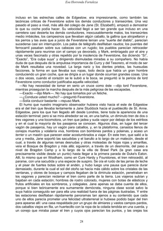 Esa Horrenda Fortaleza
28
incluso en las estrechas calles de Edgestow, era impresionante, como también las
lacónicas criticas de Feverstone sobre los demás conductores y transeúntes. Una vez
pasado el paso a nivel, más allá del colegio de Jane (St. Elizabeth), empezó a demostrar
lo que su coche podía hacer. Su velocidad llegó a ser tan grande que incluso en una
carretera casi desierta los demás conductores, inexcusablemente malos, los transeúntes
medio imbéciles, los campesinos que llevaban algún caballo, la gallina que atropellaron y
los perros y las aves que a juicio de Feverstone tenían una “suerte del diablo”, parecían
sucederse casi sin interrupción. Los palos de telégrafo desfilaban raudos; los puentes del
ferrocarril pasaban sobre sus cabezas con un rugido; los pueblos parecían retroceder
rápidamente para reunirse con el campo ya devorado, y Mark, embriagado por el aire y
unas veces fascinado y otras repelido por la insolencia de Feverstone, iba diciendo “Sí”,
“Exacto”, “Era culpa suya” y dirigiendo disimuladas miradas a su compañero. No había
duda de que después de la ampulosa importancia de Curry y del Tesorero, el modo de ser
de Mark resultaba una novedad. La larga nariz y los dientes prietos, las huesudas
facciones, la forma en que llevaba sus ropas, todo decía que había un gran hombre
conduciendo un gran coche, que se dirigía a un lugar donde ocurrían grandes cosas. Una
o dos veces, cuando el corazón se le subió a la boca, se preguntó si la pericia de lord
Feverstone como conductor justificaba aquella velocidad.
—No hay necesidad de tomar en serio un cruce como éste —dijo lord Feverstone,
mientras proseguían la marcha después de la más peligrosa de las escapadas.
—Exacto —dijo Mark—. No hay que tomarlos por un fetiche.
—¿Conduce usted mucho? —preguntó Feverstone.
—Solía conducir bastante —repuso Mark.
El humo que nuestro imaginario observador hubiera visto hacia el este de Edgestow
era el del tren que llevaba lentamente a Jane Studdock hacia el pueblecillo de St. Anne.
Edgestow, pera los que han llegado allí desde Londres, tiene toda la apariencia de una
estación terminal; pero si se mira alrededor se ve, en una bahía, un diminuto tren de dos o
tres vagones y una locomotora, un tren que jadea y suda vapor por debajo de los estribos
y en el cual la mayoría de los pasajeros se conocen. Algunos días, en lugar del tercer
vagón de pasajeros, hay un vagón para caballos, y, en la plataforma, canastos llenos de
conejos muertos y volatería viva, hombres con bombines pardos y polainas, y acaso un
terrier o un mastín que parecen estar acostumbrados a viajar. En este tren, que salió a la
una y media, Jane soportó las sacudidas y el barullo a lo largo de un malecón, desde el
cual, a través de algunas ramas desnudas y otras moteadas de hojas rojas y amarillas,
veía el Bosque de Bragdon y más allá; siguieron, a través de un desmonte, del paso a
nivel de Bragdon Camp y a lo largo de la villa de Brawl Park (la gran casa era
precisamente visible desde un punto) hasta llegar a la primera parada de Duke's Eaton.
Allí, lo mismo que en Woolham, como en Cure Hardy y Fourstones, el tren retrocedió, al
pararse, con una sacudida y una especie de suspiro. Se oía el ruido de las jarras de leche
y el pisar de fuertes botas sobre el andén, y hubo luego una pausa que parecía durar
demasiado, durante la cual el sol del otoño se hacía más cálido sobre los cristales de las
ventanas, y olores de bosque y campos llegaban de la diminuta estación, penetraban en
los vagones y parecían reclamar el tren como parte de la tierra. Los viajeros subían y
bajaban en cada estación; hombres de rostro colorado, mujeres con botas de elásticos y
frutos artificiales en los sombreros, y colegiales. Jane apenas se daba cuenta de ellos,
porque si bien teóricamente era sumamente demócrata, ninguna clase social salvo la
suya había conseguido ser para ella una realidad fuera de las páginas ilustradas. Y entre
las estaciones desfilaban rápidamente panoramas tan ajenos a su contenido que cada
uno de ellos parecía prometer una felicidad ultraterrenal si hubiese podido bajar del tren
para apearse allí: una casa respaldada por un grupo de almiares y vastos campos pardos,
dos caballos viejos en fila, un huertecillo con la ropa de la colada tendida en una cuerda, y
un conejo que miraba pasar el tren y cuyos ojos parecían los puntos, y las orejas los
 