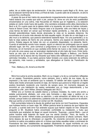C. S. Lewis
29
palos, de un doble signo de exclamación. A las dos menos cuarto llegó a St. Anne, que
era la estación terminal de la línea y el final de todo. Cuando salió de la estación, el aire le
pareció frío y tonificante.
A pesar de que el tren había ido ascendiendo incesantemente durante todo el trayecto,
había todavía una cuesta que subir a pie, porque St. Anne es uno de esos pueblecillos
encaramados en una colina, más frecuentes en Irlanda que en Inglaterra, y la estación
estaba en cierto modo fuera del pueblo. Una carretera ondulada entre altos desmontes la
llevó a él. En cuanto pasó de la iglesia dobló a la izquierda, tal como le habían indicado,
hacia el Saxon Cross. No había ninguna casa a la izquierda: sólo una hilera de hayas y
unas tierras de labor sin cercar que formaban rápida pendiente, y, más allá, la llanura
forestal extendiéndose hasta donde alcanzaba la vista en la azulada distancia. Se
encontraba en el punto más elevado de toda aquella región. Al cabo de un rato llegó a un
alto muro a la derecha, que parecía extenderse bastante lejos. Vio una puertecilla y a su
lado la vieja cadena de hierro de una campana. Sentía una especie de decaimiento de
ánimo. Estaba segura de haber ido con un propósito disparatado; no obstante, llamó.
Cuando el estridente sonido hubo cesado, siguió un silencio tan prolongado que en aquel
elevado lugar, tan frío, Jane comenzó a preguntarse si la casa no estaría deshabitada.
Entonces, en el momento en que vacilaba entre llamar de nuevo o dar media vuelta, oyó
el ruido de unos pasos que se acercaban rápidamente al otro lado del muro. Entre tanto,
hacía ya rato que el coche de lord Feverstone había llegado a Belbury, una florida
construcción de la época del rey Eduardo que había sido edificada por un millonario que
admiraba Versalles. A sus lados parecía haber brotado una vasta extensión de edificios
de cemento, más nuevos y achatados, que albergaban el Centro de Transfusión de
Sangre.
Tres - Belbury y St. Anne's-on-the-Hill
I
MIENTRAS subía la ancha escalera, Mark vio su imagen y la de su compañero reflejadas
en un espejo. Feverstone parecía, como siempre, amo y señor de sus ropas, de su
expresión y de todo el ambiente que lo rodeaba. El tafetán del labio superior de Mark
había sido medio arrancado durante el viaje, de manera que parecía la mitad de un bigote
postizo levantado revelando una mancha de sangre seca. Un momento después se
encontró en una habitación de vastos ventanales con un fuego deslumbrante, y fue
presentado a Mr. John Wither, Director Delegado del I.N.E.C.
Wither era un hombre de cabello blanco y corteses modales. Su rostro era ancho y
estaba pulcramente afeitado, con unos ojos húmedos y algo vago y caótico en su
expresión. No parecía prestar toda su atención, y esta sensación se debía tal vez a su
mirada, porque todos sus ademanes y palabras eran de una cortesía rayana en la efusión.
Dijo que sentía un enorme placer en contar con Mr. Studdock.
Esto aumentaba todavía la deuda de gratitud que tenía con lord Feverstone. Esperaba
que hubiese hecho un buen viaje. Mr. Wither parecía tener la creencia de que habían ido
en avión, y cuando este error fue aclarado supuso que habían viajado en tren. Después
preguntó si Mr. Studdock había encontrado confortable su instalación, y hubo que
recordarle que acababan de llegar en aquel momento. “Supongo —pensó Mark— que el
pobre hombre está tratando de hacer que me sienta cómodo.” Pero, de hecho, la
conversación de Mr. Wither estaba precisamente produciendo el efecto contrario. Mark
tenía deseos de que le ofreciesen un cigarrillo. Su creciente convicción de que aquel
hombre no sabía una palabra sobre él, e incluso que todas aquellas redes y promesas de
Feverstone tan bien establecidas se estaban disolviendo en aquel momento en una
especie de neblina, era sumamente desagradable. Finalmente decidió armarse de valor y
 