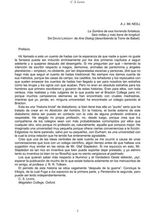 C. S. Lewis
3
A J. Mc NEILL
La Sombra de esa horrenda fortaleza,
Seis millas y más tiene de longitud.
SIR DAVID LINDSAY: de Ane Dialog (describiendo la Torre de Babel).
Prefacio
HE llamado a esto un cuento de hadas con la esperanza de que nadie a quien no guste
la fantasía pueda ser inducido erróneamente por los dos primeros capítulos a seguir
adelante y a quejarse después del desengaño. Si me preguntan por qué —teniendo la
intención de escribir respecto a magos, demonios, animales de pantomima y ángeles
planetarios— empiezo, no obstante, por tan disparatadas escenas y personas, diré que no
hago más que seguir el cuento de hadas tradicional. No siempre nos damos cuenta de
sus métodos, porque las casas de campo, los castillos, los leñadores y los reyezuelos con
que suelen empezar los cuentos de hadas han llegado a ser para nosotros tan extraños
como las brujas y los ogros con que acaban. Pero no eran en absoluto extraños para los
hombres que primero escribieron y gozaron de estas historias. Eran para ellos, con toda
certeza, más realistas y más vulgares de lo que pueda ser el Bracton College para mí;
porque muchos campesinos alemanes se han encontrado con crueles madrastras,
mientras que yo, jamás, en, ninguna universidad, he encontrado un colegio parecido al
Bracton.
Esta es una “historia trivial” de diabolismo, si bien tiene tras ella un “punto” serio que he
tratado de crear en mi Abolición del hombre. En la historia, el borde externo de este
diabolismo debía ser puesto en contacto con la vida de alguna profesión ordinaria y
respetable. He elegido mi propia profesión, no, desde luego, porque crea que los
compañeros de los colegios sean con más probabilidades corrompidos por ellos que
cualquier otro, sino porque mi profesión es, naturalmente, aquella que conozco mejor. He
imaginado una universidad muy pequeña porque ofrece ciertas conveniencias a la ficción.
Edgestow no tiene parecido, salvo por su pequeñez, con Durham; es una universidad con
la cual la única relación que he tenido fue enteramente agradable.
Creo que una de las ideas centrales de este cuento se me ocurrió a causa de unas
conversaciones que tuve con un colega científico, algún tiempo antes de que hallase una
sugestión muy similar en las obras de Mr. Olaf Stapledon. Si me equivoco en esto, Mr.
Stapledon es tan rico en inventiva que bien puede soportar dejar prestado; y yo admiro
tanto su inventiva (si bien no su filosofía) que no siento vergüenza al pedírselo.
Los que quieran saber más respecto a Numinor y el Verdadero Oeste deberán, ¡ay!,
esperar la publicación de mucho de lo que existe todavía solamente en los manuscritos de
mi amigo, el profesor J. R. R. Tolkien.
El período de esta historia se sitúa vagamente “después de la guerra”. Concluye la
trilogía, de la cual Fuga a los espacios es la primera parte, y Perelandra la segunda, pero
puede ser leído independientemente.
C. S. LEWIS.
Magdalen College, Oxford.
 