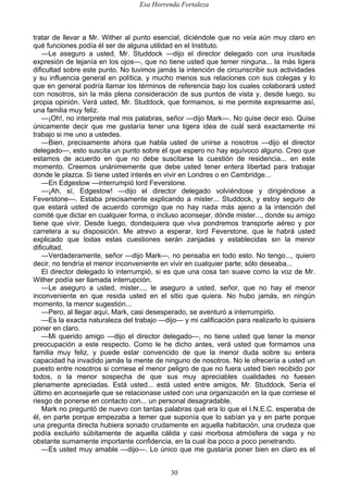 Esa Horrenda Fortaleza
30
tratar de llevar a Mr. Wither al punto esencial, diciéndole que no veía aún muy claro en
qué funciones podía él ser de alguna utilidad en el Instituto.
—Le aseguro a usted, Mr. Studdock —dijo el director delegado con una inusitada
expresión de lejanía en los ojos—, que no tiene usted que temer ninguna... la más ligera
dificultad sobre este punto. No tuvimos jamás la intención de circunscribir sus actividades
y su influencia general en política, y mucho menos sus relaciones con sus colegas y lo
que en general podría llamar los términos de referencia bajo los cuales colaborará usted
con nosotros, sin la más plena consideración de sus puntos de vista y, desde luego, su
propia opinión. Verá usted, Mr. Studdock, que formamos, si me permite expresarme así,
una familia muy feliz.
—¡Oh!, no interprete mal mis palabras, señor —dijo Mark—. No quise decir eso. Quise
únicamente decir que me gustaría tener una ligera idea de cuál será exactamente mi
trabajo si me uno a ustedes.
—Bien, precisamente ahora que habla usted de unirse a nosotros —dijo el director
delegado—, esto suscita un punto sobre el que espero no hay equívoco alguno. Creo que
estamos de acuerdo en que no debe suscitarse la cuestión de residencia... en este
momento. Creemos unánimemente que debe usted tener entera libertad para trabajar
donde le plazca. Si tiene usted interés en vivir en Londres o en Cambridge...
—En Edgestow —interrumpió lord Feverstone.
—¡Ah, sí, Edgestow! —dijo el director delegado volviéndose y dirigiéndose a
Feverstone—. Estaba precisamente explicando a mister... Studdock, y estoy seguro de
que estará usted de acuerdo conmigo que no hay nada más ajeno a la intención del
comité que dictar en cualquier forma, o incluso aconsejar, dónde mister..., donde su amigo
tiene que vivir. Desde luego, dondequiera que viva pondremos transporte aéreo y por
carretera a su disposición. Me atrevo a esperar, lord Feverstone, que le habrá usted
explicado que todas estas cuestiones serán zanjadas y establecidas sin la menor
dificultad.
—Verdaderamente, señor —dijo Mark—, no pensaba en todo esto. No tengo..., quiero
decir, no tendría el menor inconveniente en vivir en cualquier parte; sólo deseaba...
El director delegado lo interrumpió, si es que una cosa tan suave como la voz de Mr.
Wither podía ser llamada interrupción.
—Le aseguro a usted, mister..., le aseguro a usted, señor, que no hay el menor
inconveniente en que resida usted en el sitio que quiera. No hubo jamás, en ningún
momento, la menor sugestión...
—Pero, al llegar aquí, Mark, casi desesperado, se aventuró a interrumpirlo.
—Es la exacta naturaleza del trabajo —dijo— y mi calificación para realizarlo lo quisiera
poner en claro.
—Mi querido amigo —dijo el director delegado—, no tiene usted que tener la menor
preocupación a este respecto. Como le he dicho antes, verá usted que formamos una
familia muy feliz, y puede estar convencido de que la menor duda sobre su entera
capacidad ha invadido jamás la mente de ninguno de nosotros. No le ofrecería a usted un
puesto entre nosotros si corriese el menor peligro de que no fuera usted bien recibido por
todos, o la menor sospecha de que sus muy apreciables cualidades no fuesen
plenamente apreciadas. Está usted... está usted entre amigos, Mr. Studdock. Sería el
último en aconsejarle que se relacionase usted con una organización en la que corriese el
riesgo de ponerse en contacto con... un personal desagradable.
Mark no preguntó de nuevo con tantas palabras qué era lo que el I.N.E.C. esperaba de
él, en parte porque empezaba a temer que suponía que lo sabían ya y en parte porque
una pregunta directa hubiera sonado crudamente en aquella habitación, una crudeza que
podía excluirlo súbitamente de aquella cálida y casi morbosa atmósfera de vaga y no
obstante sumamente importante confidencia, en la cual iba poco a poco penetrando.
—Es usted muy amable —dijo—. Lo único que me gustaría poner bien en claro es el
 