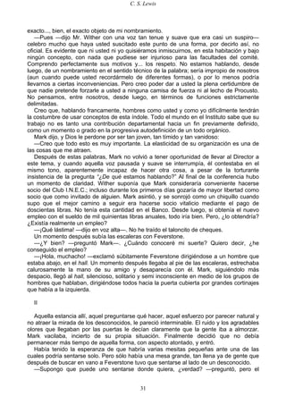 C. S. Lewis
31
exacto..., bien, el exacto objeto de mi nombramiento.
—Pues —dijo Mr. Wither con una voz tan tenue y suave que era casi un suspiro—
celebro mucho que haya usted suscitado este punto de una forma, por decirlo así, no
oficial. Es evidente que ni usted ni yo quisiéramos inmiscuirnos, en esta habitación y bajo
ningún concepto, con nada que pudiese ser injurioso para las facultades del comité.
Comprendo perfectamente sus motivos y... los respeto. No estamos hablando, desde
luego, de un nombramiento en el sentido técnico de la palabra; sería impropio de nosotros
(aun cuando puede usted recordármelo de diferentes formas), o por lo menos podría
llevarnos a ciertas inconveniencias. Pero creo poder dar a usted la plena certidumbre de
que nadie pretende forzarle a usted a ninguna camisa de fuerza ni al lecho de Procusto.
No pensamos, entre nosotros, desde luego, en términos de funciones estrictamente
delimitadas.
Creo que, hablando francamente, hombres como usted y como yo difícilmente tendrán
la costumbre de usar conceptos de esta índole. Todo el mundo en el Instituto sabe que su
trabajo no es tanto una contribución departamental hacia un fin previamente definido,
como un momento o grado en la progresiva autodefinición de un todo orgánico.
Mark dijo, y Dios le perdone por ser tan joven, tan tímido y tan vanidoso:
—Creo que todo esto es muy importante. La elasticidad de su organización es una de
las cosas que me atraen.
Después de estas palabras, Mark no volvió a tener oportunidad de llevar al Director a
este tema, y cuando aquella voz pausada y suave se interrumpía, él contestaba en el
mismo tono, aparentemente incapaz de hacer otra cosa, a pesar de la torturante
insistencia de la pregunta “¿De qué estamos hablando?” Al final de la conferencia hubo
un momento de claridad. Wither suponía que Mark consideraría conveniente hacerse
socio del Club I.N.E.C.; incluso durante los primeros días gozaría de mayor libertad como
socio que como invitado de alguien. Mark asintió, y se sonrojó como un chiquillo cuando
supo que el mejor camino a seguir era hacerse socio vitalicio mediante el pago de
doscientas libras. No tenía esta cantidad en el Banco. Desde luego, si obtenía el nuevo
empleo con el sueldo de mil quinientas libras anuales, todo iría bien. Pero, ¿lo obtendría?
¿Existía realmente un empleo?
—¡Qué lástima! —dijo en voz alta—. No he traído el taloncito de cheques.
Un momento después subía las escaleras con Feverstone.
—¿Y bien? —preguntó Mark—. ¿Cuándo conoceré mi suerte? Quiero decir, ¿he
conseguido el empleo?
—¡Hola, muchacho! —exclamó súbitamente Feverstone dirigiéndose a un hombre que
estaba abajo, en el hall. Un momento después llegaba al pie de las escaleras, estrechaba
calurosamente la mano de su amigo y desaparecía con él. Mark, siguiéndolo más
despacio, llegó al hall, silencioso, solitario y semi inconsciente en medio de los grupos de
hombres que hablaban, dirigiéndose todos hacia la puerta cubierta por grandes cortinajes
que había a la izquierda.
II
Aquella estancia allí, aquel preguntarse qué hacer, aquel esfuerzo por parecer natural y
no atraer la mirada de los desconocidos, le pareció interminable. El ruido y los agradables
olores que llegaban por las puertas le decían claramente que la gente iba a almorzar.
Mark vacilaba, incierto de su propia situación. Finalmente decidió que no debía
permanecer más tiempo de aquella forma, con aspecto atontado, y entró.
Había tenido la esperanza de que habría varias mesitas pequeñas ante una de las
cuales podría sentarse solo. Pero sólo había una mesa grande, tan llena ya de gente que
después de buscar en vano a Feverstone tuvo que sentarse al lado de un desconocido.
—Supongo que puede uno sentarse donde quiera, ¿verdad? —preguntó, pero el
 