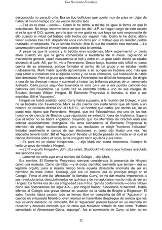 Esa Horrenda Fortaleza
32
desconocido no pareció oírlo. Era un tipo bullicioso que comía muy de prisa sin dejar de
hablar al mismo tiempo con su vecino del otro lado.
—Esa es la cosa —decía—. Como le he dicho, a mí me es igual la forma en que lo
establezcan. No tengo inconveniente en que los del I.J.P. se hagan cargo de este asunto
si es lo que el D.D. quiere, pero lo que no me gusta es que haya un solo responsable de
ello cuando la mitad del trabajo está hecho por alguien más. Como le he dicho, ahora
tienen ustedes tres H.D. disputando unos con otros por un trabajo que en realidad podría
realizarlo un empleado. Ya va siendo ridículo. Mire lo que ha ocurrido esta mañana. —La
conversación continuó en este tono durante toda la comida.
A pesar de que la comida y la bebida eran excelentes, Mark experimentó un cierto
alivio cuando vio que la gente comenzaba a levantarse de la mesa. Siguiendo el
movimiento general, cruzó nuevamente el hall y entró en un gran salón donde se estaba
sirviendo el café. Allí, por fin, vio a Feverstone. Desde luego, hubiera sido difícil no darse
cuenta de su presencia, porque formaba el centro de un grupo y se estaba riendo
ruidosamente. Mark había querido aproximarse a él, aunque no hubiese sido más que
para saber si contaban con él aquella noche y, en caso afirmativo, qué habitación le había
sido destinada. Pero el grupo que rodeaba a Feverstone era difícil de franquear. Se dirigió
a una de las diversas mesas y comenzó a hojear las brillantes páginas de un semanario
ilustrado. Cada pocos segundos levantaba la vista para ver si era posible cambiar dos
palabras con Feverstone. La quinta vez se encontró frente a uno de sus colegas de
Bracton, llamado William Hingest. El Elemento Progresivo lo llamaba, si bien a sus
espaldas, Bill el “Aguacero”.
Hingest no había asistido, como Curry había supuesto, a la reunión del Colegio, y casi
no se hablaba con Feverstone. Mark se dio cuenta con cierto temor que allí tenía a un
hombre en contacto directo con el I.N.E.C., un hombre que partía, por decirlo así, de un
punto más lejano que Feverstone. Hingest, que era físicoquímico, era uno de los dos
hombres de ciencia de Bracton cuya reputación se extendía fuera de Inglaterra. Espero
que el lector no se habrá engañado creyendo que los Miembros de Bracton eran una
entidad especialmente distinguida. No tenia ciertamente el Elemento Progresivo la
intención de elegir mediocridades, pero su resolución de elegir “hombres indicados”
limitaba cruelmente el campo de sus elecciones, y, como dijo Busby una vez, “es
imposible tenerlo todo”. Bill el “Aguacero” llevaba un bigote pasado de moda en el cual el
blanco dominaba sobre el rubio, tenía una gran nariz aguileña y era calvo.
—Es para mí un placer inesperado... —dijo Mark con cierta ceremonia. Siempre le
tenía un poco de miedo a Hingest.
—¿Eh? —gruñó Hingest—. ¡Oh! ¿Es usted, Studdock? No sabía que hubiese aceptado
sus servicios aquí.
—Lamenté no verle ayer en la reunión del Colegio —dijo Mark.
Era mentira. El Elemento Progresivo siempre consideraba la presencia de Hingest
como una molestia. Como científico —y el único científico eminente que tenían— era su
legítimo orgullo; pero al mismo tiempo tenía aquella detestable anomalía de ser un
científico de mala índole. Glossop, que era un clásico, era su principal amigo en el
Colegio. Tenía el aire (la “afectación” lo llamaba Curry) de no dar mucha importancia a
sus revolucionarios descubrimientos en química y de vanagloriarse mucho más de ser un
Hingest. La familia era de una antigüedad casi mítica, “jamás contaminada —como habían
dicho sus historiadores del siglo XIX— por ningún traidor, funcionario ni baronet”. Había
inferido al Colegio una grave ofensa en ocasión de la visita de Broglie a Edgestow. El
sabio francés había pasado todo su tiempo libre en compañía de Bill el “Aguacero”, y
cuando un entusiasta Miembro joven insinuó el maravilloso despliegue de ciencia que los
dos savants debieron de compartir, Bill el “Aguacero” pareció buscar en su memoria un
recuerdo y después contestó que no creía que hubiesen tratado de este tema. “Habrán
comentado el Almanaque Gotha, supongo”, fue el comentario de Curry, si bien no en
 