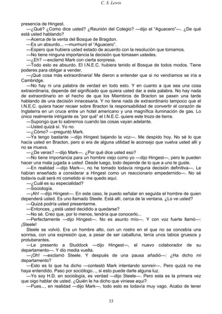C. S. Lewis
33
presencia de Hingest.
—¿Qué? ¿Como dice usted? ¿Reunión del Colegio? —dijo el “Aguacero”—. ¿De qué
está usted hablando?
—Acerca de la venta del Bosque de Bragdon.
—Es un absurdo... —murmuró el “Aguacero”.
—Espero que hubiera usted estado de acuerdo con la resolución que tomamos.
—No tiene ninguna importancia la decisión que tomasen ustedes.
—¿Eh? —exclamó Mark con cierta sorpresa.
—Todo esto es absurdo. El I.N.E.C. hubiera tenido el Bosque de todos modos. Tiene
poderes para obligar a vender.
—¡Qué cosa más extraordinaria! Me dieron a entender que si no vendíamos se iría a
Cambridge.
—No hay ni una palabra de verdad en todo esto. Y en cuanto a que sea una cosa
extraordinaria, depende del significado que quiera usted dar a esta palabra. No hay nada
de extraordinario en el hecho de que los Miembros de Bracton se pasen una tarde
hablando de una decisión innecesaria. Y no tiene nada de extraordinario tampoco que el
I.N.E.C. quiera hacer recaer sobre Bracton la responsabilidad de convertir el corazón de
Inglaterra en un cruce entre un hotel americano y una magnífica iluminación de gas. Lo
único realmente intrigante es “por qué” el I.N.E.C. quiere este trozo de tierra.
—Supongo que lo sabremos cuando las cosas vayan adelante.
—Usted quizá sí. Yo no.
—¿Cómo? —preguntó Mark.
—Ya tengo bastante —dijo Hingest bajando la voz—. Me despido hoy. No sé lo que
hacía usted en Bracton, pero si era de alguna utilidad le aconsejo que vuelva usted allí y
no se mueva.
—¿De veras? —dijo Mark—. ¿Por qué dice usted eso?
—No tiene importancia para un hombre viejo como yo —dijo Hingest—, pero le pueden
hacer una mala jugada a usted. Desde luego, todo depende de lo que a uno le guste.
—En realidad —dijo Mark—, no he tomado todavía ninguna decisión definitiva—. Le
habían enseñado a considerar a Hingest como un reaccionario empedernido—. No sé
todavía cuál será mi cometido si me quedo aquí.
—¿Cuál es su especialidad?
—Sociología.
—¡Ah! —dijo Hingest—. En este caso, le puedo señalar en seguida el hombre de quien
dependerá usted. Es uno llamado Steele. Está allí, cerca de la ventana. ¿Lo ve usted?
—Quizá podría usted presentarme.
—Entonces, ¿está usted decidido a quedarse?
—No sé. Creo que, por lo menos, tendría que conocerlo...
—Perfectamente —dijo Hingest—. No es asunto mío—. Y con voz fuerte llamó—:
¡Steele!
Steele se volvió. Era un hombre alto, con un rostro en el que no se concebía una
sonrisa, con una expresión que, a pesar de ser caballuna, tenía unos labios gruesos y
protuberantes.
—Le presento a Studdock —dijo Hingest—, el nuevo colaborador de su
departamento—. Y dio media vuelta.
—¡Oh! —exclamó Steele. Y después de una pausa añadió—: ¿Ha dicho mi
departamento?
—Esto es lo que ha dicho —contestó Mark intentando sonreír—. Pero quizá no me
haya entendido. Paso por sociólogo..., si esto puede darle alguna luz.
—Yo soy H.D. en sociología, es verdad —dijo Steele—. Pero esta es la primera vez
que oigo hablar de usted. ¿Quién le ha dicho que viniese aquí?
—Pues..., en realidad —dijo Mark—, todo esto es todavía muy vago. Acabo de tener
 