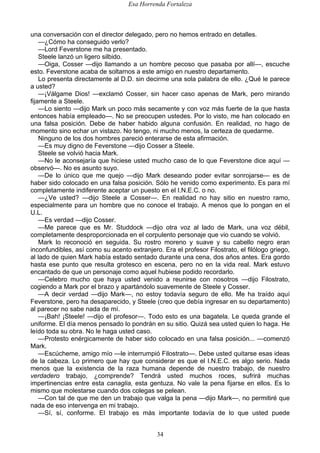 Esa Horrenda Fortaleza
34
una conversación con el director delegado, pero no hemos entrado en detalles.
—¿Cómo ha conseguido verlo?
—Lord Feverstone me ha presentado.
Steele lanzó un ligero silbido.
—Oiga, Cosser —dijo llamando a un hombre pecoso que pasaba por allí—, escuche
esto. Feverstone acaba de soltarnos a este amigo en nuestro departamento.
Lo presenta directamente al D.D. sin decirme una sola palabra de ello. ¿Qué le parece
a usted?
—¡Válgame Dios! —exclamó Cosser, sin hacer caso apenas de Mark, pero mirando
fijamente a Steele.
—Lo siento —dijo Mark un poco más secamente y con voz más fuerte de la que hasta
entonces había empleado—. No se preocupen ustedes. Por lo visto, me han colocado en
una falsa posición. Debe de haber habido alguna confusión. En realidad, no hago de
momento sino echar un vistazo. No tengo, ni mucho menos, la certeza de quedarme.
Ninguno de los dos hombres pareció enterarse de esta afirmación.
—Es muy digno de Feverstone —dijo Cosser a Steele.
Steele se volvió hacia Mark.
—No le aconsejaría que hiciese usted mucho caso de lo que Feverstone dice aquí —
observó—. No es asunto suyo.
—De lo único que me quejo —dijo Mark deseando poder evitar sonrojarse— es de
haber sido colocado en una falsa posición. Sólo he venido como experimento. Es para mí
completamente indiferente aceptar un puesto en el I.N.E.C. o no.
—¿Ve usted? —dijo Steele a Cosser—. En realidad no hay sitio en nuestro ramo,
especialmente para un hombre que no conoce el trabajo. A menos que lo pongan en el
U.L.
—Es verdad —dijo Cosser.
—Me parece que es Mr. Studdock —dijo otra voz al lado de Mark, una voz débil,
completamente desproporcionada en el corpulento personaje que vio cuando se volvió.
Mark lo reconoció en seguida. Su rostro moreno y suave y su cabello negro eran
inconfundibles, así como su acento extranjero. Era el profesor Filostrato, el filólogo griego,
al lado de quien Mark había estado sentado durante una cena, dos años antes. Era gordo
hasta ese punto que resulta grotesco en escena, pero no en la vida real. Mark estuvo
encantado de que un personaje como aquel hubiese podido recordarlo.
—Celebro mucho que haya usted venido a reunirse con nosotros —dijo Filostrato,
cogiendo a Mark por el brazo y apartándolo suavemente de Steele y Cosser.
—A decir verdad —dijo Mark—, no estoy todavía seguro de ello. Me ha traído aquí
Feverstone, pero ha desaparecido, y Steele (creo que debía ingresar en su departamento)
al parecer no sabe nada de mí.
—¡Bah! ¡Steele! —dijo el profesor—. Todo esto es una bagatela. Le queda grande el
uniforme. El día menos pensado lo pondrán en su sitio. Quizá sea usted quien lo haga. He
leído toda su obra. No le haga usted caso.
—Protesto enérgicamente de haber sido colocado en una falsa posición... —comenzó
Mark.
—Escúcheme, amigo mío —le interrumpió Filostrato—. Debe usted quitarse esas ideas
de la cabeza. Lo primero que hay que considerar es que el I.N.E.C. es algo serio. Nada
menos que la existencia de la raza humana depende de nuestro trabajo, de nuestro
verdadero trabajo, ¿comprende? Tendrá usted muchos roces, sufrirá muchas
impertinencias entre esta canaglia, esta gentuza. No vale la pena fijarse en ellos. Es lo
mismo que molestarse cuando dos colegas se pelean.
—Con tal de que me den un trabajo que valga la pena —dijo Mark—, no permitiré que
nada de eso intervenga en mi trabajo.
—Sí, sí, conforme. El trabajo es más importante todavía de lo que usted puede
 