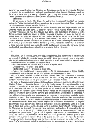 C. S. Lewis
35
suponer. Ya lo verá usted. Los Steele y los Feverstone no tienen importancia. Mientras
goce usted del favor del director delegado puede usted reírse de ellos. No tiene usted que
escuchar a nadie más que a él, ¿comprende? ¡Ah!, y hay otro también. No tenga usted al
“Hada” por enemiga. En cuanto a los demás, ríase usted de ellos.
—¿El Hada?
—Sí. La llaman el Hada. ¡Oh, Dios mío, qué terrible inglesaccia! Es el jefe de nuestra
policía, la Policía Institucional. Ecco, allá viene. Lo presentaré a usted. Miss Hardcastle,
permítame que le presente a mister Studdock.
Mark se encontró de repente con su mano estrujada por una mujer vestida con un
uniforme negro de falda corta. A pesar de que su busto hubiera hecho honor a una
“barmaid” victoriana, era más bien robusta que gorda, y su cabello gris era rizado y corto.
Tenía un rostro cuadrado, severo y pálido y una voz profunda. Un toque de rojo en los
labios, dado sin tener en cuenta lo más mínimo la forma de su boca, era la única
concesión a la coquetería, y daba vueltas, mascándolo, a un trozo de cigarro apagado.
Cuando hablaba tenía la costumbre de quitárselo de la boca y contemplar atentamente,
en la punta, aquella mezcla de lápiz de labios y saliva, y después se lo volvía a poner en
la boca con más firmeza que antes. Se sentó rápidamente en una silla, cerca de donde
estaba Mark, cruzó las piernas y le dirigió una mirada de fría intimidad.
III
Clic, clac... En el silencio, Jane, que seguía esperando, oyó claramente el paso de una
persona al otro lado del muro. La puerta se abrió y Jane se encontró frente a una mujer
alta, aproximadamente de su misma edad. La mujer le lanzó una mirada fría y penetrante.
—¿Vive aquí miss Ironwood? —preguntó Jane.
—Sí —repuso la mujer sin abrir más la puerta ni dejarle paso.
—Quisiera verla, por favor —dijo Jane.
—¿Está usted citada? —preguntó la mujer alta.
—Pues..., no, exactamente —repuso Jane—. Me ha mandado aquí el doctor Dimble,
que conoce a miss Ironwood. Me ha dicho que no necesitaba pedirle hora.
—¡Oh!, si viene usted en nombre del doctor Dimble ya es otra cosa —dijo la mujer—.
Entre. Espere un momento a que cierre esto. Ya está. No hay sitio para dos en este
sendero, de manera que tendrá que excusarme usted si paso delante.
La mujer la llevó por un sendero embaldosado que seguía un muro junto al cual crecían
árboles frutales, y después doblaron hacia la izquierda por otro caminito cubierto de
musgo con grandes agracejos a ambos lados. Luego llegaron a una extensión de césped,
en el centro del cual había un columpio y más allá un invernáculo. Allí se encontraron en
una especie de caserío, como ocurre muchas veces en los aledaños de los grandes
jardines; avanzaron por un ancho camino que tenía un henil y un establo a cada lado y,
más allá, otro invernáculo, una caseta para las macetas y una pocilga, habitada, según
delataban el olor y los desagradables gruñidos. Después siguieron diversos senderos
estrechos por entre un huerto de verduras que trepaba por la ladera de una colina, lleno
de arbustos de rosas, desnudos y llenos de púas en su invernal indumentaria. Al llegar a
determinado lugar siguieron un sendero formado de sencillas planchas. Esto le recordó
algo a Jane. Era como... como... Sí, era como el jardín de Peter Rabbit. ¿O era como el
del Romance de la rosa? No, no era nada parecido, realmente. ¿O como el jardín de
Klingsor? ¿O el de Alice? ¿O como el jardín de la cumbre de algún escarpado pico de
Mesopotamia que ha dado origen a toda la leyenda del Paraíso? ¿O sencillamente como
todos los jardines amurallados? Freud dice que nos gustan los jardines porque son
símbolos del cuerpo femenino. Pero esto puede ser el punto de vista del hombre.
Probablemente los jardines tienen otro significado en los sueños de las mujeres. Pero, ¿lo
tenían? ¿Se interesaban tanto los hombres como las mujeres por el cuerpo femenino e
 