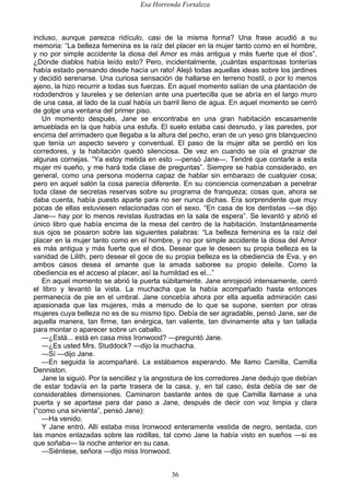 Esa Horrenda Fortaleza
36
incluso, aunque parezca ridículo, casi de la misma forma? Una frase acudió a su
memoria: “La belleza femenina es la raíz del placer en la mujer tanto como en el hombre,
y no por simple accidente la diosa del Amor es más antigua y más fuerte que el dios”.
¿Dónde diablos había leído esto? Pero, incidentalmente, ¡cuántas espantosas tonterías
había estado pensando desde hacía un rato! Alejó todas aquellas ideas sobre los jardines
y decidió serenarse. Una curiosa sensación de hallarse en terreno hostil, o por lo menos
ajeno, la hizo recurrir a todas sus fuerzas. En aquel momento salían de una plantación de
rododendros y laureles y se detenían ante una puertecilla que se abría en el largo muro
de una casa, al lado de la cual había un barril lleno de agua. En aquel momento se cerró
de golpe una ventana del primer piso.
Un momento después, Jane se encontraba en una gran habitación escasamente
amueblada en la que había una estufa. El suelo estaba casi desnudo, y las paredes, por
encima del arrimadero que llegaba a la altura del pecho, eran de un yeso gris blanquecino
que tenía un aspecto severo y conventual. El paso de la mujer alta se perdió en los
corredores, y la habitación quedó silenciosa. De vez en cuando se oía el graznar de
algunas cornejas. “Ya estoy metida en esto —pensó Jane—. Tendré que contarle a esta
mujer mi sueño, y me hará toda clase de preguntas”. Siempre se había considerado, en
general, como una persona moderna capaz de hablar sin embarazo de cualquier cosa;
pero en aquel salón la cosa parecía diferente. En su conciencia comenzaban a penetrar
toda clase de secretas reservas sobre su programa de franqueza; cosas que, ahora se
daba cuenta, había puesto aparte para no ser nunca dichas. Era sorprendente que muy
pocas de ellas estuviesen relacionadas con el sexo. “En casa de los dentistas —se dijo
Jane— hay por lo menos revistas ilustradas en la sala de espera”. Se levantó y abrió el
único libro que había encima de la mesa del centro de la habitación. Instantáneamente
sus ojos se posaron sobre las siguientes palabras: “La belleza femenina es la raíz del
placer en la mujer tanto como en el hombre, y no por simple accidente la diosa del Amor
es más antigua y más fuerte que el dios. Desear que le deseen su propia belleza es la
vanidad de Lilith, pero desear el goce de su propia belleza es la obediencia de Eva, y en
ambos casos desea el amante que la amada saboree su propio deleite. Como la
obediencia es el acceso al placer, así la humildad es el...”
En aquel momento se abrió la puerta súbitamente. Jane enrojeció intensamente, cerró
el libro y levantó la vista. La muchacha que la había acompañado hasta entonces
permanecía de pie en el umbral. Jane concebía ahora por ella aquella admiración casi
apasionada que las mujeres, más a menudo de lo que se supone, sienten por otras
mujeres cuya belleza no es de su mismo tipo. Debía de ser agradable, pensó Jane, ser de
aquella manera, tan firme, tan enérgica, tan valiente, tan divinamente alta y tan tallada
para montar o aparecer sobre un caballo.
—¿Está... está en casa miss Ironwood? —preguntó Jane.
—¿Es usted Mrs. Studdock? —dijo la muchacha.
—Sí —dijo Jane.
—En seguida la acompañaré. La estábamos esperando. Me llamo Camilla, Camilla
Denniston.
Jane la siguió. Por la sencillez y la angostura de los corredores Jane dedujo que debían
de estar todavía en la parte trasera de la casa, y, en tal caso, ésta debía de ser de
considerables dimensiones. Caminaron bastante antes de que Camilla llamase a una
puerta y se apartase para dar paso a Jane, después de decir con voz limpia y clara
(“como una sirvienta”, pensó Jane):
—Ha venido.
Y Jane entró. Allí estaba miss Ironwood enteramente vestida de negro, sentada, con
las manos enlazadas sobre las rodillas, tal como Jane la había visto en sueños —si es
que soñaba— la noche anterior en su casa.
—Siéntese, señora —dijo miss Ironwood.
 