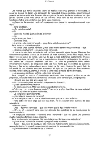 C. S. Lewis
37
Las manos que tenía cruzadas sobre las rodillas eran muy grandes y huesudas, a
pesar de lo cual no daban una sensación de vulgaridad. Incluso sentada, miss Ironwood
parecía excesivamente alta. Todo en ella era grande: la nariz, los labios austeros, los ojos
grises. Estaba quizá más cerca de los sesenta años que de los cincuenta. En la
habitación había una atmósfera que Jane juzgó repelente.
—¿Cómo se llama usted, señora? —preguntó miss Ironwood tomando un carnet y un
lápiz.
—Jane Studdock.
—¿Es usted casada?
—Sí.
—¿Sabe su marido que ha venido a verme?
—No.
—¿Su edad, por favor?
—Veintitrés años.
—Y ahora —dijo miss Ironwood—, ¿qué tiene usted que decirme?
Jane lanzó un profundo suspiro.
—He tenido unos sueños horribles y más tarde me he sentido muy deprimida —dijo.
—¿Qué sueños fueron? —preguntó miss Ironwood.
La narración de Jane —bastante mal hecha— necesitó algún tiempo. Mientras iba
hablando no apartaba la vista de las manos de miss Ironwood, de su falda negra, de su
lápiz y de su carnet de notas. Esto fue lo que la hizo detenerse súbitamente. Porque
mientras seguía su narración vio que la mano de miss Ironwood había dejado de escribir y
sus dedos se crispaban alrededor del lápiz. A Jane le parecieron unos dedos
inmensamente fuertes. Se crispaban cada vez más, hasta que los nudillos se pusieron
blancos y las venas sobresalieron en el dorso de la mano; finalmente, como bajo la
influencia de una violenta emoción, rompieron el lápiz en dos pedazos. Fue entonces
cuando Jane se detuvo, atónita, y levantó la vista hacia el rostro de mis Ironwood.
—Le ruego que continúe, señora —dijo miss Ironwood.
Jane prosiguió su historia. Cuando hubo terminado, miss Ironwood le hizo un par de
preguntas, después de lo cual permaneció silenciosa tanto tiempo que Jane preguntó:
—¿Ocurre algo que sea grave para mí?
—No ocurre nada grave para usted —repuso miss Ironwood.
—¿Cree usted que me pasará?
—No podría decírselo. Más bien diría que probablemente no.
—Entonces, ¿no puede hacerse nada? Eran unos sueños horribles, de una realidad
espantosa, no como los sueños habituales.
—Lo comprendo perfectamente.
—¿Hay alguna manera de curarme?
—La razón por la cual no puede usted curarse es porque no está enferma.
—Pero debo de tener algo que no está bien. No es natural tener sueños de esta
naturaleza.
Hubo una pausa.
—Creo —dijo miss Ironwood— que será mejor que le diga toda la verdad.
—¡Oh, sí, sí! —exclamó Jane con voz alterada. Las palabras de su interlocutora la
habían asustado.
—Y empezaré diciéndole —contestó miss Ironwood— que es usted una persona
mucho más importante de lo que imagina.
Jane no dijo nada, pero pensó: “Me está halagando. Se figura que estoy loca.”
—¿Cuál era su nombre de soltera? —preguntó miss Ironwood.
—Tudor —dijo Jane. En cualquier otro momento hubiera dicho esto descuidadamente,
porque tenía mucho empeño en no parecer vanidosa de su ascendencia.
—¿De la rama del Warwickshire de la familia?
 