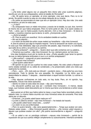Esa Horrenda Fortaleza
38
—Sí.
—¿Ha leído usted alguna vez un pequeño libro (tiene sólo unas cuarenta páginas),
escrito por uno de sus antepasados, sobre la batalla de Worcester?
—No. Mi padre tenia un ejemplar, el único ejemplar, creo que decía. Pero no lo leí
jamás. Se perdió cuando la casa se vino abajo después de su muerte.
—Su padre se equivocaba al creer que era un ejemplar único. Hay dos más. Uno está
en América y el otro en esta casa.
—¿Y bien?
—Su antepasado hace un relato minucioso y exacto de la batalla, la cual, dice, terminó
el mismo día en que había empezado. Pero no tomó parte en ella. A la sazón estaba en
York. —Jane, que no había puesto mucha atención, miró a miss Ironwood—. Si decía la
verdad, y nosotros creemos que la decía, lo soñó. ¿Comprende usted?
—¿Soñó la batalla?
—Sí. Pero la soñó con exactitud. Vio la verdadera batalla en sueños.
—No veo la relación...
—La visión (la facultad de soñar cosas reales) es hereditaria —dijo miss Ironwood.
A Jane le parecía que algo le impedía respirar. Tenía la sensación de recibir una injuria,
la cosa que más detestaba; algo que procedía del pasado, algo irracional y no solicitado,
que salía de su antro y se ponía en su camino.
—¿Podría probarse? —preguntó—. Quiero decir que sólo contamos con su palabra...
—Tenemos sus sueños —dijo miss Ironwood. Su voz, siempre grave, se hizo dura.
Una idea fantástica cruzó por la mente de Jane. ¿Podía aquella mujer tener la opinión
de que no debía llamarse embustero ni aun a un remoto antepasado?
—¿Mis sueños? —preguntó un poco secamente.
—Sí —repuso miss Ironwood.
—¿Qué quiere usted decir?
—Mi opinión es que en sus sueños ha visto cosas reales. Ha visto usted a Alcasan tal
como estaba sentado en su celda de condenado; y ha presenciado usted una visita que
realmente ha recibido.
—Pero..., pero... ¡Oh, todo esto es ridículo! —exclamó Jane—. Esta parte fue una mera
coincidencia. Todo lo demás fue una pesadilla. Es imposible. Le he dicho que le
destornillaba la cabeza. Y después... desenterraban a aquel hombre horrible. Lo volvían a
la vida...
—Hay algunas confusiones en todo esto, no hay duda. Pero, en mi opinión, hay
realidades, incluso tras estos episodios.
—Siento no creer en esta clase de cosas —dijo Jane fríamente.
—Su educación justifica que sea así —contestó miss Ironwood—. A menos, desde
luego, que hubiese usted descubierto por sí misma que tiene una tendencia a soñar cosas
reales.
Jane pensó en el libro que había sobre la mesa y cuya frase había recordado antes de
haberlo visto. Lo mismo había ocurrido con miss Ironwood antes de conocerla. Pero todo
debía ser un absurdo.
—Entonces, ¿no puede usted hacer nada por mí?
—Le diré a usted la verdad —dijo miss Ironwood—: he tratado de hacerlo.
—¿No puede usted hacer cesar esto..., curarlo?
—La visión no es una enfermedad.
—Pero no quiero tenerla —dijo Jane apasionadamente—. Tengo que acabar con esto.
Detesto estas cosas... —Miss Ironwood guardó silencio—. ¿No conoce usted siquiera a
alguien que pudiese acabar con ello? ¿No podría recomendarme a alguien? —preguntó
Jane.
—Si va usted a ver un psicólogo ordinario —repuso miss Ironwood—, partirá de la
suposición de que sus sueños reflejan simplemente su subconsciente. Intentará someterla
 