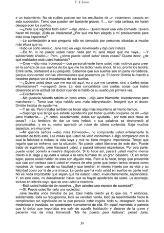 C. S. Lewis
39
a un tratamiento. No sé cuáles pueden ser los resultados de un tratamiento basado en
esta suposición. Temo que pueden ser bastante graves. Y..., con toda certeza, no harán
desaparecer los sueños.
—¿Pero qué significa todo esto? —dijo Jane—. Quiero llevar una vida corriente. Quiero
hacer mi trabajo. ¡Esto es intolerable! ¿Por qué me han elegido a mí precisamente para
esta cosa espantosa?
—La contestación a esa pregunta sólo es conocida por personas situadas a mucha
más altura que yo.
Hubo un corto silencio. Jane hizo un vago movimiento y dijo con tristeza:
—En fin, si no puede usted hacer nada por mí será mejor que me vaya... —Y
súbitamente añadió—: Pero, ¿cómo puede usted saber estas cosas? Quiero decir, ¿de
qué realidades está usted hablando?
—Creo —dijo miss Ironwood— que personalmente tiene usted más motivos para creer
en la certeza de sus sueños de los que me ha dicho hasta ahora. Si no, pronto los tendrá.
Entre tanto, contestaré a su pregunta. Sabemos que sus sueños son en parte verdaderos,
porque concuerdan con las informaciones que poseemos ya. El doctor Dimble la mandó a
nosotros porque vio la importancia de sus sueños.
—¿Quiere usted decir que me mandó aquí, no a que me curasen, sino a darles estas
informaciones? —preguntó Jane. La idea concordaba con ciertas cosas que había
observado en la actitud del doctor cuando le habló de su sueño por primera vez.
—Exactamente...
—Me gustaría haberlo sabido un poco antes —dijo Jane fríamente, levantándose para
marcharse—. Temo que haya habido una mala interpretación. Imaginé que el doctor
Dimble trataba de ayudarme.
—Y así es. Pero trataba también de hacer algo más importante al mismo tiempo.
—Supongo que tengo que estarle agradecida por haber querido ocuparse de mí —dijo
Jane fríamente—. ¿Y cómo, exactamente, debía ser ayudada... por toda esta clase de
cosas? —La tentativa de dar un tono helado a sus palabras se desvaneció al
pronunciarlas, y en su rostro apareció un rubor de cólera contenida. Bajo muchos
aspectos, era muy joven.
—Mi querida señora —dijo miss Ironwood—, no comprende usted enteramente la
seriedad de todo esto. Las cosas que usted ha visto conciernen a algo comparado con lo
cual la felicidad e incluso la vida suya y mía no tiene ninguna importancia. Tengo que
rogarle que se enfrente con la situación. No puede usted liberarse de este don. Puede
tratar de suprimirlo, pero fracasará usted, y pasará terrores espantosos. Por otra parte,
puede usted ponerlo a nuestra disposición. Si lo hace así, pasará usted mucho menos
miedo a la larga y ayudará a salvar a la raza humana de un gran desastre. O, en tercer
lugar, puede usted hablar de esto con alguien más. Pero si lo hace, tengo que prevenirla
que casi con certeza caerá usted en manos de otra gente que tienen tantos deseos como
nosotros de hacer uso de su facultad y que tendrán el mismo interés por su vida y su
felicidad como por la de una mosca. La gente que ha visto usted en sueños es gente real.
No es nada improbable que sepan que ha estado usted, involuntariamente, espiándolos.
Y, en este caso, no descansarán hasta que se hayan apoderado de usted. Le aconsejo,
incluso en interés suyo, que se una usted a nosotros.
—Está usted hablando de nosotros. ¿Son ustedes una especie de sociedad?
—Sí. Puede usted llamarlo una sociedad.
Jane llevaba unos minutos de pie. Casi había creído ya lo que oía. Y entonces,
súbitamente, toda su repugnancia, toda su vanidad herida, todo su resentimiento hacia la
complicación sin significado en la que parecía estar cogida, todo su desagrado hacia lo
misterioso e inusitado, se apoderaron nuevamente de ella. En aquel momento le parecía
que lo único que importaba era salir de aquella habitación y alejarse de la grave y
paciente voz de miss Ironwood. “Me he puesto peor todavía”, pensó Jane,
 