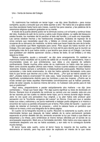 Esa Horrenda Fortaleza
4
Uno - Venta de bienes del Colegio
I
“EL matrimonio fue instituido en tercer lugar —se dijo Jane Studdock— para mutua
compañía, ayuda y consuelo que uno debe aportar a otro.” No había ido a la iglesia desde
sus días escolares hasta hacía seis meses, cuando fue para casarse, y las palabras de la
ceremonia religiosa quedaron grabadas en su mente.
A través de la puerta abierta podía ver la diminuta cocina y oír el fuerte y continuo tictac
del reloj. Acababa de salir de la cocina y sabía cuán limpia estaba. La vajilla del desayuno
estaba lavada, los manteles del té pendían al lado del hornillo, y el suelo era impecable.
Las camas estaban hechas y las habitaciones arregladas. Acababa de regresar de la
única compra que necesitaba aquel día, y faltaba un minuto para las once. Excepto
ocuparse de su almuerzo de mediodía, no tenía nada que hacer hasta las seis de la tarde;
y esto suponiendo que Mark regresase para cenar. Pero aquel día había reunión en el
Colegio. Era casi seguro que Mark llamaría a la hora del té para decirle que la reunión se
prolongaba más de lo que había creído y que tendría que cenar en el Colegio. Las horas
que quedaban por delante aparecían vacías y llenas de tedio. El sol brillaba y el reloj
seguía su tictac.
“Mutua compañía, ayuda y consuelo”, se dijo Jane amargamente. En realidad su
matrimonio había resultado ser la puerta de salida de un mundo de camaradería, risas e
innumerables cosas en que entretenerse, que daba a una especie de solitario
confinamiento. Desde muchos años antes de su matrimonio no había visto tan poco a
Mark como durante aquellos últimos seis meses. Incluso cuando estaba en casa hablaba
raramente. Estaba siempre o soñoliento o intelectualmente preocupado. Mientras fueron
camaradas y más tarde enamorados, la vida les había parecido demasiado corta para
todo lo que tenían que decirse uno a otro. Pero ahora... ¿Por qué se habría casado con
ella? ¿Estaba todavía enamorado? En este caso, “estar enamorado” debía de tener un
significado completamente distinto para los hombres y para las mujeres. ¿Podría ser la
cruda verdad que todas aquellas interminables conversaciones que le habían parecido,
antes de estar casada, la esencia misma del amor, no hubiesen sido jamás para él más
que un preliminar?
“Aquí estoy, preparándome a perder estúpidamente otra mañana —se dijo Jane
contrariada—. Tengo que hacer algo.” Por algo quería significar su tesis de doctorado en
Donne. Siempre tuvo el propósito de continuar su carrera una vez casada; esta era una
de las razones por las cuales no debían tener hijos, por lo menos durante algún tiempo.
Jane no era quizá una pensadora muy original, y su plan había sido producir gran
sensación con la “triunfante venganza del cuerpo” en Donne. Creía aún que si sacaba
todas sus notas y ediciones y se ponía realmente a trabajar podía obligarse a sí misma a
encontrar de nuevo su perdido entusiasmo por el tema. Pero antes de hacerlo —quizá con
objeto de retardar el momento de empezar— volvió la cabeza hacia un periódico que
había en la mesa y miró una fotografía de la última página.
En cuanto vio la fotografía recordó su sueño. Recordó no solamente su sueño, sino el
interminable tiempo que después de haber saltado de la cama permaneció sentada
esperando el primer destello del día, temiendo encender la luz por miedo a que Mark se
despertase y la riñese, pero sintiéndose al mismo tiempo ofendida por el sonido de su
acompasada respiración. Mark era un formidable dormilón. Sólo había una cosa capaz de
mantenerle despierto una vez se había acostado, y aun esto no lo conseguía durante
mucho tiempo.
El terror hacia este sueño, como el terror hacia la mayoría de los sueños, se
desvanecía al narrarlo, pero hay que tratar de explicarlo en interés de lo que viene
 