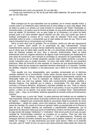 Esa Horrenda Fortaleza
40
considerándose aún como una paciente. En voz alta dijo:
—Tengo que marcharme ya. No sé de qué está usted hablando. No quiero tener nada
que ver con todo esto.
IV
Mark averiguó por fin que esperaban que se quedase, por lo menos aquella noche, y
cuando subió a su habitación para vestirse para la cena estaba un poco más alegre. Esto
se debía en parte a un whisky con soda tomado en compañía del “Hada” Hardcastle un
momento antes, y en parte a que al mirarse al espejo vio que podía quitarse ya del labio el
trozo de tafetán. El dormitorio, con su gran fuego en la chimenea y el cuarto de baño
privado junto a él, tenía también alguna relación con ello. ¡Era una suerte que Jane le
hubiese aconsejado la compra de su nuevo traje de etiqueta! Tenía buen aspecto,
extendido sobre la cama, y comprendía que el viejo estaba ya fuera de uso. Pero lo que
más le tranquilizó fue su conversación con el Hada.
Sería un error decir que le gustaba. Por el contrario, sentía por ella esa repugnancia
que un hombre joven siente en la proximidad de algo intensamente, incluso
insolentemente, sexual y al propio tiempo totalmente repulsivo. En su expresión veía algo
que le decía que se había dado cuenta de ello y lo encontraba divertido. Le contó una
serie de historias subidas de tono. Muy a menudo, anteriormente, Mark se había
estremecido ante los vulgares esfuerzos de alguna mujer emancipada por destacarse en
esta clase de humorismo, pero siempre le consolaba su sensación de superioridad. Pero
esta vez le parecía ser un simple recipiente; aquella mujer estaba poniendo a prueba el
recato masculino para su propia diversión. Un poco más tarde habló de sus recuerdos
policíacos. Mark se horrorizó al oírla expresar su creencia de que aproximadamente un
treinta por ciento de las causas por asesinato terminan ahorcando a un inocente. También
dio detalles, respecto al cadalso y a las ejecuciones, que a Mark no se le había ocurrido
nunca.
Todo aquello era muy desagradable, pero quedaba compensado por el delicioso
carácter esotérico de la conversación. Varias veces durante aquel día tuvo ocasión de
considerarse como un intruso; aquella sensación desapareció enteramente cuando miss
Hardcastle habló con él. Tuvo la impresión de meterse dentro. Miss Hardcastle, al
parecer, llevó una vida muy agitada. Había sido sucesivamente sufragista, pacifista y
fascista británica. Fue detenida por la policía y encarcelada. Por otra parte, había
conocido a Primeros Ministros, dictadores y famosas estrellas de cine. Toda su historia
era una historia secreta. Sabía del principio al fin lo que podía y lo que no podía hacer la
policía, y había, en su opinión, muy pocas cosas que no pudiese hacer. “Especialmente
ahora —dijo—. Aquí, en el Instituto, estamos apoyando la cruzada contra el funcionarismo
rutinario.”
Mark dedujo que, a juicio del “Hada”, la parte policíaca del Instituto era en realidad la
más importante. Existía para aliviar el proceso ordinario de lo que podríamos llamar casos
de higiene —categoría que comprendía desde la vacunación hasta la acusación de vicios
antinaturales—, desde los cuales, como hizo observar, había sólo un paso para producir
casos de chantaje. En cuanto al crimen en general, había ya popularizado en la Prensa la
idea de que el Instituto debería ser autorizado a experimentar ampliamente, con la
esperanza de descubrir hasta qué punto el tratamiento curativo humano podía substituir a
la vieja noción del castigo “retributivo” o “vindicativo”. Este era el punto en el cual una gran
cantidad de “funcionaristas rutinarios” se cruzaban en su camino. “Pero hay sólo dos
periódicos que no controlamos —dijo el “Hada”—. Y los destrozaremos. Tenemos que
conseguir dominar el hombre ordinario que pronuncia la palabra “sadismo” en cuanto oye
hablar de “castigo”. Y en esto tendríamos que tener carta blanca.” Mark no lo entendió
muy bien, pero el “Hada” le hizo ver que lo que hasta entonces había atado las manos de
 