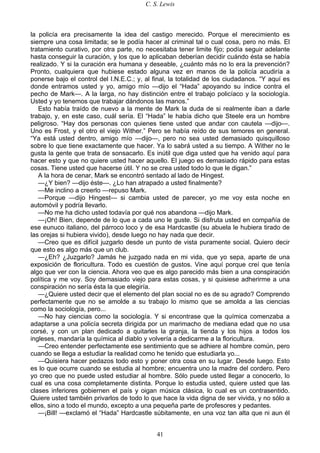 C. S. Lewis
41
la policía era precisamente la idea del castigo merecido. Porque el merecimiento es
siempre una cosa limitada; se le podía hacer al criminal tal o cual cosa, pero no más. El
tratamiento curativo, por otra parte, no necesitaba tener limite fijo; podía seguir adelante
hasta conseguir la curación, y los que lo aplicaban deberían decidir cuándo ésta se había
realizado. Y si la curación era humana y deseable, ¿cuánto más no lo era la prevención?
Pronto, cualquiera que hubiese estado alguna vez en manos de la policía acudiría a
ponerse bajo el control del I.N.E.C.; y, al final, la totalidad de los ciudadanos. “Y aquí es
donde entramos usted y yo, amigo mío —dijo el “Hada” apoyando su índice contra el
pecho de Mark—. A la larga, no hay distinción entre el trabajo policíaco y la sociología.
Usted y yo tenemos que trabajar dándonos las manos.”
Esto había traído de nuevo a la mente de Mark la duda de si realmente iban a darle
trabajo, y, en este caso, cuál sería. El “Hada” le había dicho que Steele era un hombre
peligroso. “Hay dos personas con quienes tiene usted que andar con cautela —dijo—.
Uno es Frost, y el otro el viejo Wither.” Pero se había reído de sus temores en general.
“Ya está usted dentro, amigo mío —dijo—, pero no sea usted demasiado quisquilloso
sobre lo que tiene exactamente que hacer. Ya lo sabrá usted a su tiempo. A Wither no le
gusta la gente que trata de sonsacarlo. Es inútil que diga usted que ha venido aquí para
hacer esto y que no quiere usted hacer aquello. El juego es demasiado rápido para estas
cosas. Tiene usted que hacerse útil. Y no se crea usted todo lo que le digan.”
A la hora de cenar, Mark se encontró sentado al lado de Hingest.
—¿Y bien? —dijo éste—. ¿Lo han atrapado a usted finalmente?
—Me inclino a creerlo —repuso Mark.
—Porque —dijo Hingest— si cambia usted de parecer, yo me voy esta noche en
automóvil y podría llevarlo.
—No me ha dicho usted todavía por qué nos abandona —dijo Mark.
—¡Oh! Bien, depende de lo que a cada uno le guste. Si disfruta usted en compañía de
ese eunuco italiano, del párroco loco y de esa Hardcastle (su abuela le hubiera tirado de
las orejas si hubiera vivido), desde luego no hay nada que decir.
—Creo que es difícil juzgarlo desde un punto de vista puramente social. Quiero decir
que esto es algo más que un club.
—¿Eh? ¿Juzgarlo? Jamás he juzgado nada en mi vida, que yo sepa, aparte de una
exposición de floricultura. Todo es cuestión de gustos. Vine aquí porque creí que tenía
algo que ver con la ciencia. Ahora veo que es algo parecido más bien a una conspiración
política y me voy. Soy demasiado viejo para estas cosas, y si quisiese adherirme a una
conspiración no sería ésta la que elegiría.
—¿Quiere usted decir que el elemento del plan social no es de su agrado? Comprendo
perfectamente que no se amolde a su trabajo lo mismo que se amolda a las ciencias
como la sociología, pero...
—No hay ciencias como la sociología. Y si encontrase que la química comenzaba a
adaptarse a una policía secreta dirigida por un marimacho de mediana edad que no usa
corsé, y con un plan dedicado a quitarles la granja, la tienda y los hijos a todos los
ingleses, mandaría la química al diablo y volvería a dedicarme a la floricultura.
—Creo entender perfectamente ese sentimiento que se adhiere al hombre común, pero
cuando se llega a estudiar la realidad como he tenido que estudiarla yo...
—Quisiera hacer pedazos todo esto y poner otra cosa en su lugar. Desde luego. Esto
es lo que ocurre cuando se estudia al hombre; encuentra uno la madre del cordero. Pero
yo creo que no puede usted estudiar al hombre. Sólo puede usted llegar a conocerlo, lo
cual es una cosa completamente distinta. Porque lo estudia usted, quiere usted que las
clases inferiores gobiernen el país y oigan música clásica, lo cual es un contrasentido.
Quiere usted también privarlos de todo lo que hace la vida digna de ser vivida, y no sólo a
ellos, sino a todo el mundo, excepto a una pequeña parte de profesores y pedantes.
—¡Bill! —exclamó el “Hada” Hardcastle súbitamente, en una voz tan alta que ni aun él
 