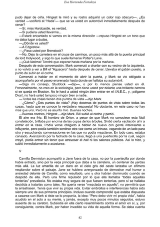 Esa Horrenda Fortaleza
42
pudo dejar de oírla. Hingest la miró y su rostro adquirió un color rojo obscuro—. ¿Es
verdad —vociferó el “Hada”— que se va usted en automóvil inmediatamente después de
cenar?
—Sí, miss Hardcastle, es verdad.
—Si pudiera usted llevarme...
—Estaré encantado si vamos en la misma dirección —repuso Hingest en un tono que
no daba lugar a dudas.
—¿Dónde va usted?
—A Edgestow.
—¿Pasa usted por Brenstock?
—No. Dejo la carretera en el cruce de caminos, un poco más allá de la puerta principal
de lord Holywood, y sigo lo que suele llamarse Potter's Lane.
—¡Qué lástima! Tendré que esperar hasta mañana por la mañana.
Después de esta conversación, Mark comenzó a charlar con su vecino de la izquierda,
y no volvió a ver a Bill el “Aguacero” hasta después de cenar. Llevaba el gabán puesto, a
punto de subir en el coche.
Comenzó a hablar en el momento de abrir la puerta, y Mark se vio obligado a
acompañarlo por el paseo enarenado hasta donde se hallaba su automóvil.
—Siga mi consejo, Studdock —dijo—, o por lo menos piense usted en él.
Personalmente, no creo en la sociología, pero tiene usted por delante una brillante carrera
si se queda en Bracton. No le hará a usted ningún bien entrar en el I.N.E.C., y, ¡válgame
Dios!, no hará usted tampoco ningún bien a nadie.
—Todas las cosas tienen dos puntos de vista —dijo Mark.
—¿Cómo? ¿Dos puntos de vista? ¡Hay docenas de puntos de vista sobre todas las
cosas, hasta que se conoce la verdadera respuesta! No obstante, en este caso no hay
más que uno. Pero no es asunto mío. Buenas noches.
—Buenas noches, Hingest —dijo Mark. Bill subió al coche y partió.
El aire era frío. El hombro de Orion, a pesar de que Mark no conociese esta fácil
constelación, brillaba por encima de las copas de los árboles. Sintió cierta vacilación al ir a
entrar en la casa. Podía verse obligado a hablar de nuevo con gente interesante e
influyente, pero podía también sentirse otra vez como un intruso, vagando de un lado para
otro y escuchando conversaciones en las que no podía mezclarse. En todo caso, estaba
cansado. Avanzando por la fachada de la casa, llegó a una puertecilla por la cual, según
creyó, podía entrar sin tener que atravesar el hall ni los salones públicos. Así lo hizo, y
subió inmediatamente a acostarse.
V
Camilla Denniston acompañó a Jane fuera de la casa, no por la puertecilla por donde
había entrado, sino por la verja principal que daba a la carretera, un centenar de yardas
más allá. La luz amarilla de un claro en el cielo gris del oeste lanzaba un efímero
resplandor sobre el paisaje. Jane se hubiera avergonzado de demostrar mal humor o
ansiedad delante de Camilla; como resultado, uno y otra habían disminuido cuando se
despidió de ella. Pero una firme repulsión por lo que ella llamaba “todas aquellas
tonterías” prevalecía. No estaba muy segura de que fuesen tonterías, pero sí se hallaba
decidida a tratarlas como tales. No quería verse “mezclada en aquello”; no permitiría que
la arrastrasen. Tenía que vivir su propia vida. Evitar embrollos e interferencias había sido
siempre uno de sus primeros principios. Incluso cuando comprendió que estaba dispuesta
a casarse con Mark si éste se lo proponía, la idea: “Pero debo vivir mi propia vida”, había
acudido en el acto a su mente, y jamás, excepto muy pocos minutos seguidos, estuvo
ausente de su cerebro. Subsistía en ella cierto resentimiento contra el amor en sí, y, por
consiguiente, contra Mark, por haber invadido su vida de aquella forma. Se daba cuenta
 