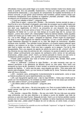 Esa Horrenda Fortaleza
44
dificultades incluso para poder llegar a la ciudad. Hemos tardado media hora desde casa
hasta el puente. Era una pesadilla. Explosiones y ruidos por todas partes; la carretera
prácticamente destrozada, y una especie de campamento de hojalata formándose en el
terreno comunal. ¡Y qué gente! ¡Qué hombres más horribles! ¡Jamás hubiera creído que
tuviésemos trabajadores como aquellos en Inglaterra! ¡Horrible! ¡Horrible! —Mrs. Dimble
se abanicó con el sombrero que acababa de quitarse.
—¿Y qué van ustedes a hacer? —preguntó Jane.
—¡Sólo Dios lo sabe! —repuso Mrs. Dimble—. De momento, hemos cerrado la casa, y
Cecil ha ido a ver a Rumbold, el abogado, para tratar de conseguir que la sellen hasta que
podamos sacar las cosas de allí. Rumbold no parece estar muy enterado. Se contenta
con decir que, legalmente, el I.N.E.C. se encuentra en una situación muy curiosa.
Después de esto, no sé qué vamos a hacer. Por lo que veo, no hay ninguna casa en todo
Edgestow. Ni hablar de ir a vivir por más tiempo en la parte baja del río, aunque nos
dejasen. ¿Cómo dice usted? ¡Oh, indescriptible! Todos los álamos talados, todas aquellas
casitas tan lindas que se hallan cerca de la iglesia, derribadas. He encontrado a la pobre
Ivy —es su Mrs. Maggs, ya sabe— anegada en lágrimas. ¡Pobre mujer! Es espensoso9
ver llorar a una mujer después de haberse empolvado. La van a echar también. ¡Pobre
mujer! Bastantes disgustos ha pasado en su vida. Me alegré de marcharme. Aquellos
hombres eran horribles. Tres grandes brutos llamaron a la puerta trasera pidiendo agua
caliente y se metieron en la casa. La pobre Martha sintió un miedo horrible, y tuvo que
salir Cecil a hablar con ellos. Creía que iban a pegarle, se lo aseguro. Fue de lo más
desagradable. Pero una especie de agente de policía los echó de allí. ¿Cómo? ¡Oh!, sí,
hay docenas de esa clase de policías por allí, y tampoco me gusta el aspecto que tienen.
Hacen voltear continuamente una especie de cachiporra como vemos en las películas
americanas. ¿Sabe usted, Jane?, Cecil y yo hemos pensado lo mismo; es casi como si
hubiésemos perdido la guerra. ¡Oh, querida! ¡Té! Es exactamente lo que deseaba...
—Puede usted quedarse aquí todo el tiempo que quiera, Mrs. Dimble. Mark podrá
dormir en el Colegio —dijo Jane.
—Pues sí, realmente —continuó la vieja Dimble—, en este momento creo que no
debería permitirse a los Miembros de Bracton dormir en otra parte. Pero haría una
excepción en favor de Mr. Studdock. A decir verdad, no tendría que comportarme como la
espada de Sigfrido... Y, dicho sea de paso, vaya espada que sería... Pero esta parte del
asunto está arreglada. Cecil y yo nos iremos al Castillo de St. Anne. Tenemos ahora que
estar allí muy a menudo...
—¡Oh! —exclamó Jane, prolongando involuntariamente la exclamación, como si toda
su historia acudiese de nuevo repentinamente a su mente.
—¡Oh, qué repugnante egoísta soy! —dijo la vieja Dimble—. Estoy aquí charla que te
charla con mis tribulaciones y he olvidado que tiene usted la mar de cosas que contarme.
¿Ha visto usted a Grave? ¿Le ha gustado a usted?
—¿Se refiere usted a miss Ironwood? —preguntó Jane.
—Sí.
—La he visto —dijo Jane—. No sé si me gusta o no. Pero no quiero hablar de esto. No
puedo pensar más que en lo escandaloso de lo que le ocurre. Usted es la verdadera
mártir, no yo.
—No, querida —repuso Mrs. Dimble—. No soy una mártir. No soy más que una pobre
vieja enfurecida, con los pies doloridos y la cabeza a punto de estallar, que trata de
ponerse un poco de mejor humor. Después de todo, Cecil y yo no hemos perdido nuestra
manera de vivir como la pobre Ivy Maggs. En realidad, no tiene importancia marcharse de
aquella vieja casa. ¿Sabe usted? El placer de vivir en ella era, en cierto modo, un placer
9
Posiblemente el traductor ha cometido un error escribiendo “espensoso” en lugar de “espantoso” o
“penoso”. (Nota del editor digital)
 