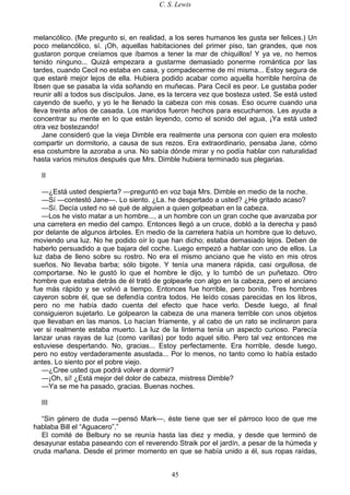 C. S. Lewis
45
melancólico. (Me pregunto si, en realidad, a los seres humanos les gusta ser felices.) Un
poco melancólico, sí. ¡Oh, aquellas habitaciones del primer piso, tan grandes, que nos
gustaron porque creíamos que íbamos a tener la mar de chiquillos! Y ya ve, no hemos
tenido ninguno... Quizá empezara a gustarme demasiado ponerme romántica por las
tardes, cuando Cecil no estaba en casa, y compadecerme de mí misma... Estoy segura de
que estaré mejor lejos de ella. Hubiera podido acabar como aquella horrible heroína de
Ibsen que se pasaba la vida soñando en muñecas. Para Cecil es peor. Le gustaba poder
reunir allí a todos sus discípulos. Jane, es la tercera vez que bosteza usted. Se está usted
cayendo de sueño, y yo le he llenado la cabeza con mis cosas. Eso ocurre cuando una
lleva treinta años de casada. Los maridos fueron hechos para escucharnos. Les ayuda a
concentrar su mente en lo que están leyendo, como el sonido del agua, ¡Ya está usted
otra vez bostezando!
Jane consideró que la vieja Dimble era realmente una persona con quien era molesto
compartir un dormitorio, a causa de sus rezos. Era extraordinario, pensaba Jane, cómo
esa costumbre la azoraba a una. No sabía dónde mirar y no podía hablar con naturalidad
hasta varios minutos después que Mrs. Dimble hubiera terminado sus plegarias.
II
—¿Está usted despierta? —preguntó en voz baja Mrs. Dimble en medio de la noche.
—Sí —contestó Jane—. Lo siento. ¿La. he despertado a usted? ¿He gritado acaso?
—Sí. Decía usted no sé qué de alguien a quien golpeaban en la cabeza.
—Los he visto matar a un hombre..., a un hombre con un gran coche que avanzaba por
una carretera en medio del campo. Entonces llegó a un cruce, dobló a la derecha y pasó
por delante de algunos árboles. En medio de la carretera había un hombre que lo detuvo,
moviendo una luz. No he podido oír lo que han dicho; estaba demasiado lejos. Deben de
haberlo persuadido a que bajara del coche. Luego empezó a hablar con uno de ellos. La
luz daba de lleno sobre su rostro. No era el mismo anciano que he visto en mis otros
sueños. No llevaba barba; sólo bigote. Y tenía una manera rápida, casi orgullosa, de
comportarse. No le gustó lo que el hombre le dijo, y lo tumbó de un puñetazo. Otro
hombre que estaba detrás de él trató de golpearle con algo en la cabeza, pero el anciano
fue más rápido y se volvió a tiempo. Entonces fue horrible, pero bonito. Tres hombres
cayeron sobre él, que se defendía contra todos. He leído cosas parecidas en los libros,
pero no me había dado cuenta del efecto que hace verlo. Desde luego, al final
consiguieron sujetarlo. Le golpearon la cabeza de una manera terrible con unos objetos
que llevaban en las manos. Lo hacían fríamente, y al cabo de un rato se inclinaron para
ver si realmente estaba muerto. La luz de la linterna tenía un aspecto curioso. Parecía
lanzar unas rayas de luz (como varillas) por todo aquel sitio. Pero tal vez entonces me
estuviese despertando. No, gracias... Estoy perfectamente. Era horrible, desde luego,
pero no estoy verdaderamente asustada... Por lo menos, no tanto como lo había estado
antes. Lo siento por el pobre viejo.
—¿Cree usted que podrá volver a dormir?
—¡Oh, sí! ¿Está mejor del dolor de cabeza, mistress Dimble?
—Ya se me ha pasado, gracias. Buenas noches.
III
“Sin género de duda —pensó Mark—, éste tiene que ser el párroco loco de que me
hablaba Bill el “Aguacero”.”
El comité de Belbury no se reunía hasta las diez y media, y desde que terminó de
desayunar estaba paseando con el reverendo Straik por el jardín, a pesar de la húmeda y
cruda mañana. Desde el primer momento en que se había unido a él, sus ropas raídas,
 