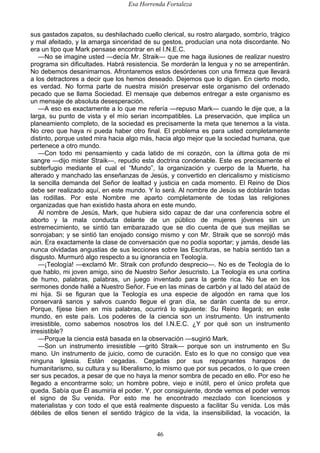 Esa Horrenda Fortaleza
46
sus gastados zapatos, su deshilachado cuello clerical, su rostro alargado, sombrío, trágico
y mal afeitado, y la amarga sinceridad de su gestos, producían una nota discordante. No
era un tipo que Mark pensase encontrar en el I.N.E.C.
—No se imagine usted —decía Mr. Straik— que me haga ilusiones de realizar nuestro
programa sin dificultades. Habrá resistencia. Se morderán la lengua y no se arrepentirán.
No debemos desanimarnos. Afrontaremos estos desórdenes con una firmeza que llevará
a los detractores a decir que los hemos deseado. Dejemos que lo digan. En cierto modo,
es verdad. No forma parte de nuestra misión preservar este organismo del ordenado
pecado que se llama Sociedad. El mensaje que debemos entregar a este organismo es
un mensaje de absoluta desesperación.
—A eso es exactamente a lo que me refería —repuso Mark— cuando le dije que, a la
larga, su punto de vista y el mío serian incompatibles. La preservación, que implica un
planeamiento completo, de la sociedad es precisamente la meta que tenemos a la vista.
No creo que haya ni pueda haber otro final. El problema es para usted completamente
distinto, porque usted mira hacia algo más, hacia algo mejor que la sociedad humana, que
pertenece a otro mundo.
—Con todo mi pensamiento y cada latido de mi corazón, con la última gota de mi
sangre —dijo mister Straik—, repudio esta doctrina condenable. Este es precisamente el
subterfugio mediante el cual el “Mundo”, la organización y cuerpo de la Muerte, ha
alterado y manchado las enseñanzas de Jesús, y convertido en clericalismo y misticismo
la sencilla demanda del Señor de lealtad y justicia en cada momento. El Reino de Dios
debe ser realizado aquí, en este mundo. Y lo será. Al nombre de Jesús se doblarán todas
las rodillas. Por este Nombre me aparto completamente de todas las religiones
organizadas que han existido hasta ahora en este mundo.
Al nombre de Jesús, Mark, que hubiera sido capaz de dar una conferencia sobre el
aborto y la mala conducta delante de un público de mujeres jóvenes sin un
estremecimiento, se sintió tan embarazado que se dio cuenta de que sus mejillas se
sonrojaban; y se sintió tan enojado consigo mismo y con Mr. Straik que se sonrojó más
aún. Era exactamente la clase de conversación que no podía soportar; y jamás, desde las
nunca olvidadas angustias de sus lecciones sobre las Escrituras, se había sentido tan a
disgusto. Murmuró algo respecto a su ignorancia en Teología.
—¡Teología! —exclamó Mr. Straik con profundo desprecio—. No es de Teología de lo
que hablo, mi joven amigo, sino de Nuestro Señor Jesucristo. La Teología es una cortina
de humo, palabras, palabras, un juego inventado para la gente rica. No fue en los
sermones donde hallé a Nuestro Señor. Fue en las minas de carbón y al lado del ataúd de
mi hija. Si se figuran que la Teología es una especie de algodón en rama que los
conservará sanos y salvos cuando llegue el gran día, se darán cuenta de su error.
Porque, fíjese bien en mis palabras, ocurrirá lo siguiente: Su Reino llegará; en este
mundo, en este país. Los poderes de la ciencia son un instrumento. Un instrumento
irresistible, como sabemos nosotros los del I.N.E.C. ¿Y por qué son un instrumento
irresistible?
—Porque la ciencia está basada en la observación —sugirió Mark.
—Son un instrumento irresistible —gritó Straik— porque son un instrumento en Su
mano. Un instrumento de juicio, como de curación. Esto es lo que no consigo que vea
ninguna Iglesia. Están cegadas. Cegadas por sus repugnantes harapos de
humanitarismo, su cultura y su liberalismo, lo mismo que por sus pecados, o lo que creen
ser sus pecados, a pesar de que no haya la menor sombra de pecado en ello. Por eso he
llegado a encontrarme solo; un hombre pobre, viejo e inútil, pero el único profeta que
queda. Sabía que Él asumiría el poder. Y, por consiguiente, donde vemos el poder vemos
el signo de Su venida. Por esto me he encontrado mezclado con licenciosos y
materialistas y con todo el que está realmente dispuesto a facilitar Su venida. Los más
débiles de ellos tienen el sentido trágico de la vida, la insensibilidad, la vocación, la
 