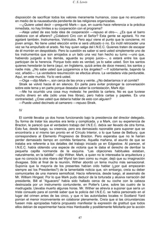 C. S. Lewis
47
disposición de sacrificar todos los valores meramente humanos, cosa que no encuentro
en medio de la nauseabunda pendiente de las religiones organizadas.
—¿Quiere usted decir —preguntó Mark— que, en cuanto hace referencia a la práctica
inmediata, no hay límites a su cooperación con el programa?
—Aleje usted de eso toda idea de cooperación —repuso el otro—. ¿Es que el barro
colabora con el alfarero? ¿Colaboró Ciro con el Señor? Esta gente se agotará. Yo me
agotaré también. Instrumentos. Vehículos. Pero aquí viene el punto que le concierne, mi
joven amigo. No tiene usted elección entre si será utilizado o no. Es inútil retroceder una
vez se ha empuñado el arado. No hay quien salga del I.N.E.C. Quienes traten de escapar
de él morirán en despoblado. Pero la cuestión es saber si será usted simplemente uno de
los instrumentos que son arrojados a un lado una vez han hecho su turno —uno que,
habiendo juzgado a los demás, aguarda su propio juicio—, o estará entre los que
participan de la herencia. Porque todo esto es verdad, ya lo sabe usted. Son los santos
quienes heredarán la tierra (aquí, en Inglaterra, quizá antes de doce meses), los santos y
nadie más. ¿No sabe usted que juzgaremos a los ángeles? —Y súbitamente, bajando la
voz, añadió—: La verdadera resurrección se efectúa ahora. La verdadera vida perdurable.
Aquí, en este mundo. Ya lo verá usted.
—Oiga —dijo Mark—, son cerca de las once y veinte. ¿No deberíamos ir al comité?
Straik se volvió hacia él en silencio. En parte para evitar prolongar la conversación
sobre este tema y en parte porque deseaba saber la contestación, Mark dijo:
—Me ha ocurrido una cosa muy molesta: he perdido la cartera. No es que tuviese
mucho dinero en ella (sólo unas tres libras), pero había cartas y papeles. Es una
contrariedad. ¿Cree usted que debería hablar de esto con alguien?
—Puede usted decírselo al camarero —repuso Straik.
IV
El comité llevaba ya dos horas funcionando bajo la presidencia del director delegado.
Su forma de tratar los asuntos era lenta y complicada, y a Mark, con su experiencia de
Bracton, le pareció que el verdadero trabajo del I.N.E.C. debía ser llevado de otra forma.
Esto fue, desde luego, su creencia, pero era demasiado razonable para suponer que se
encontraría a sí mismo tan pronto en el Círculo Interior, o lo que fuese de Belbury, que
correspondiera al Elemento Progresivo de Bracton. Pero esperaba que no le harían
perder demasiado tiempo en comités fantasma. Aquella mañana, el asunto de que se
trataba era referente a los detalles del trabajo iniciado ya en Edgestow. Al parecer, el
I.N.E.C. había obtenido una especie de victoria que le daba el derecho de derribar la
pequeña capilla normanda de la esquina. “Las objeciones habituales estaban,
naturalmente, en la tablilla” —dijo Wither. Mark, a quien no le interesaba la arquitectura y
que no conocía la otra ribera del Wynd tan bien como su mujer, dejó que su imaginación
divagase. Sólo al final de la reunión, Wither abordó un tema mucho más sensacional.
Suponía que la mayoría de los presentes habían oído hablar (¿por qué empezarán
siempre así los Presidentes?) de la lamentable noticia que, sin embargo, creía su deber
comunicarles de una manera semioficial. Hacía referencia, desde luego, al asesinato de
Mr. William Hingest. Por lo que Mark pudo deducir de la torturada y alusiva narración del
presidente, Bill el “Aguacero” había sido hallado cerca de su coche con la cabeza
destrozada por un instrumento contundente, en Potter's Lane, sobre las cuatro de la
madrugada. Llevaba muerto algunas horas. Mr. Wither se atrevía a suponer que sería un
triste consuelo para el comité saber que la policía del I.N.E.C. se había personado en el
lugar del crimen antes de las cinco, y que ni las autoridades locales ni Scotland Yard
ponían el menor inconveniente en colaborar plenamente. Creía que si las circunstancias
fuesen más apropiadas habría propuesto manifestar la expresión de gratitud que todos
ellos debían de experimentar hacia miss Hardcastle y posiblemente felicitarla por la acción
 