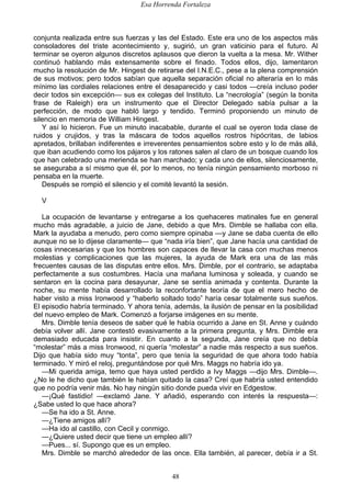 Esa Horrenda Fortaleza
48
conjunta realizada entre sus fuerzas y las del Estado. Este era uno de los aspectos más
consoladores del triste acontecimiento y, sugirió, un gran vaticinio para el futuro. Al
terminar se oyeron algunos discretos aplausos que dieron la vuelta a la mesa. Mr. Wither
continuó hablando más extensamente sobre el finado. Todos ellos, dijo, lamentaron
mucho la resolución de Mr. Hingest de retirarse del I.N.E.C., pese a la plena comprensión
de sus motivos; pero todos sabían que aquella separación oficial no alteraría en lo más
mínimo las cordiales relaciones entre el desaparecido y casi todos —creía incluso poder
decir todos sin excepción— sus ex colegas del Instituto. La “necrología” (según la bonita
frase de Raleigh) era un instrumento que el Director Delegado sabía pulsar a la
perfección, de modo que habló largo y tendido. Terminó proponiendo un minuto de
silencio en memoria de William Hingest.
Y así lo hicieron. Fue un minuto inacabable, durante el cual se oyeron toda clase de
ruidos y crujidos, y tras la máscara de todos aquellos rostros hipócritas, de labios
apretados, brillaban indiferentes e irreverentes pensamientos sobre esto y lo de más allá,
que iban acudiendo como los pájaros y los ratones salen al claro de un bosque cuando los
que han celebrado una merienda se han marchado; y cada uno de ellos, silenciosamente,
se aseguraba a sí mismo que él, por lo menos, no tenía ningún pensamiento morboso ni
pensaba en la muerte.
Después se rompió el silencio y el comité levantó la sesión.
V
La ocupación de levantarse y entregarse a los quehaceres matinales fue en general
mucho más agradable, a juicio de Jane, debido a que Mrs. Dimble se hallaba con ella.
Mark la ayudaba a menudo, pero como siempre opinaba —y Jane se daba cuenta de ello
aunque no se lo dijese claramente— que “nada iría bien”, que Jane hacía una cantidad de
cosas innecesarias y que los hombres son capaces de llevar la casa con muchas menos
molestias y complicaciones que las mujeres, la ayuda de Mark era una de las más
frecuentes causas de las disputas entre ellos. Mrs. Dimble, por el contrario, se adaptaba
perfectamente a sus costumbres. Hacía una mañana luminosa y soleada, y cuando se
sentaron en la cocina para desayunar, Jane se sentía animada y contenta. Durante la
noche, su mente había desarrollado la reconfortante teoría de que el mero hecho de
haber visto a miss Ironwood y “haberlo soltado todo” haría cesar totalmente sus sueños.
El episodio habría terminado. Y ahora tenía, además, la ilusión de pensar en la posibilidad
del nuevo empleo de Mark. Comenzó a forjarse imágenes en su mente.
Mrs. Dimble tenía deseos de saber qué le había ocurrido a Jane en St. Anne y cuándo
debía volver allí. Jane contestó evasivamente a la primera pregunta, y Mrs. Dimble era
demasiado educada para insistir. En cuanto a la segunda, Jane creía que no debía
“molestar” más a miss Ironwood, ni quería “molestar” a nadie más respecto a sus sueños.
Dijo que había sido muy “tonta”, pero que tenía la seguridad de que ahora todo había
terminado. Y miró el reloj, preguntándose por qué Mrs. Maggs no habría ido ya.
—Mi querida amiga, temo que haya usted perdido a Ivy Maggs —dijo Mrs. Dimble—.
¿No le he dicho que también le habían quitado la casa? Creí que habría usted entendido
que no podría venir más. No hay ningún sitio donde pueda vivir en Edgestow.
—¡Qué fastidio! —exclamó Jane. Y añadió, esperando con interés la respuesta—:
¿Sabe usted lo que hace ahora?
—Se ha ido a St. Anne.
—¿Tiene amigos allí?
—Ha ido al castillo, con Cecil y conmigo.
—¿Quiere usted decir que tiene un empleo allí?
—Pues... sí. Supongo que es un empleo.
Mrs. Dimble se marchó alrededor de las once. Ella también, al parecer, debía ir a St.
 