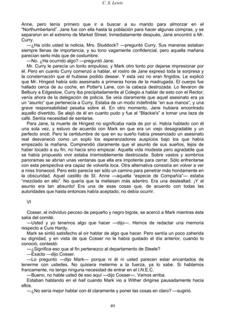 C. S. Lewis
49
Anne, pero tenía primero que ir a buscar a su marido para almorzar en el
“Northumberland”. Jane fue con ella hasta la población para hacer algunas compras, y se
separaron en el extremo de Market Street. Inmediatamente después, Jane encontró a Mr.
Curry.
—¿Ha oído usted la noticia, Mrs. Studdock? —preguntó Curry. Sus maneras estaban
siempre llenas de importancia, y su tono vagamente confidencial, pero aquella mañana
parecían serlo más que de costumbre.
—No. ¿Ha ocurrido algo? —preguntó Jane.
Mr. Curry le parecía un tonto ampuloso, y Mark otro tonto por dejarse impresionar por
él. Pero en cuanto Curry comenzó a hablar, el rostro de Jane expresó toda la sorpresa y
la consternación que él hubiese podido desear. Y esta vez no eran fingidos. Le explicó
que Mr. Hingest había sido asesinado a primeras horas de la madrugada. El cuerpo fue
hallado cerca de su coche, en Potter's Lane, con la cabeza destrozada. Lo llevaron de
Belbury a Edgestow. Curry iba precipitadamente al Colegio a hablar de esto con el Rector;
venía ahora de la delegación de policía. Se veía claramente que aquel asesinato era ya
un “asunto” que pertenecía a Curry. Estaba de un modo indefinible “en sus manos”, y una
grave responsabilidad pesaba sobre él. En otro momento, Jane hubiera encontrado
aquello divertido. Se alejó de él en cuanto pudo y fue al “Blackie's” a tomar una taza de
café. Sentía necesidad de sentarse.
Para Jane, la muerte de Hingest no significaba nada de por sí. Había hablado con él
una sola vez, y estuvo de acuerdo con Mark en que era un viejo desagradable y un
perfecto snob. Pero la certidumbre de que en su sueño había presenciado un asesinato
real desvaneció como un soplo los esperanzadores auspicios bajo los que había
empezado la mañana. Comprendió claramente que el asunto de sus sueños, lejos de
haber tocado a su fin, no hacía sino empezar. Aquella vida modesta pero agradable que
se había propuesto vivir estaba irremisiblemente destrozada. Sobre vastos y sombríos
panoramas se abrían unas ventanas que ella era impotente para cerrar. Sólo enfrentarse
con esta perspectiva era capaz de volverla loca. Otra alternativa consistía en volver a ver
a miss Ironwood. Pero esto parecía ser sólo un camino para penetrar más hondamente en
la obscuridad. Aquel castillo de St. Anne —aquella “especie de Compañía”— estaba
“mezclado en ello”. No quería que la metiesen más adentro. Era una deslealtad. ¡Y el
asunto era tan absurdo! Era una de esas cosas que, de acuerdo con todas las
autoridades que hasta entonces había aceptado, no debía ocurrir.
VI
Cosser, el individuo pecoso de pequeño y negro bigote, se acercó a Mark mientras éste
salía del comité.
—Usted y yo tenemos algo que hacer —dijo—. Hemos de redactar una memoria
respecto a Cure Hardy.
Mark se sintió satisfecho al oír hablar de algo que hacer. Pero sentía un poco zaherida
su dignidad, y en vista de que Cosser no le había gustado el día anterior, cuando lo
conoció, contestó:
—¿Significa eso que al fin pertenezco al departamento de Steele?
—Exacto —dijo Cosser.
—Lo pregunto —dijo Mark— porque ni él ni usted parecen estar encantados de
tenerme con ustedes. No quisiera meterme a la fuerza, ya lo sabe. Si hablamos
francamente, no tengo ninguna necesidad de entrar en el I.N.E.C.
—Bueno, no hable usted de eso aquí —dijo Cosser—. Vamos arriba.
Estaban hablando en el hall cuando Mark vio a Wither dirigirse pausadamente hacia
ellos.
—¿No sería mejor hablar con él claramente y poner las cosas en claro? —sugirió.
 